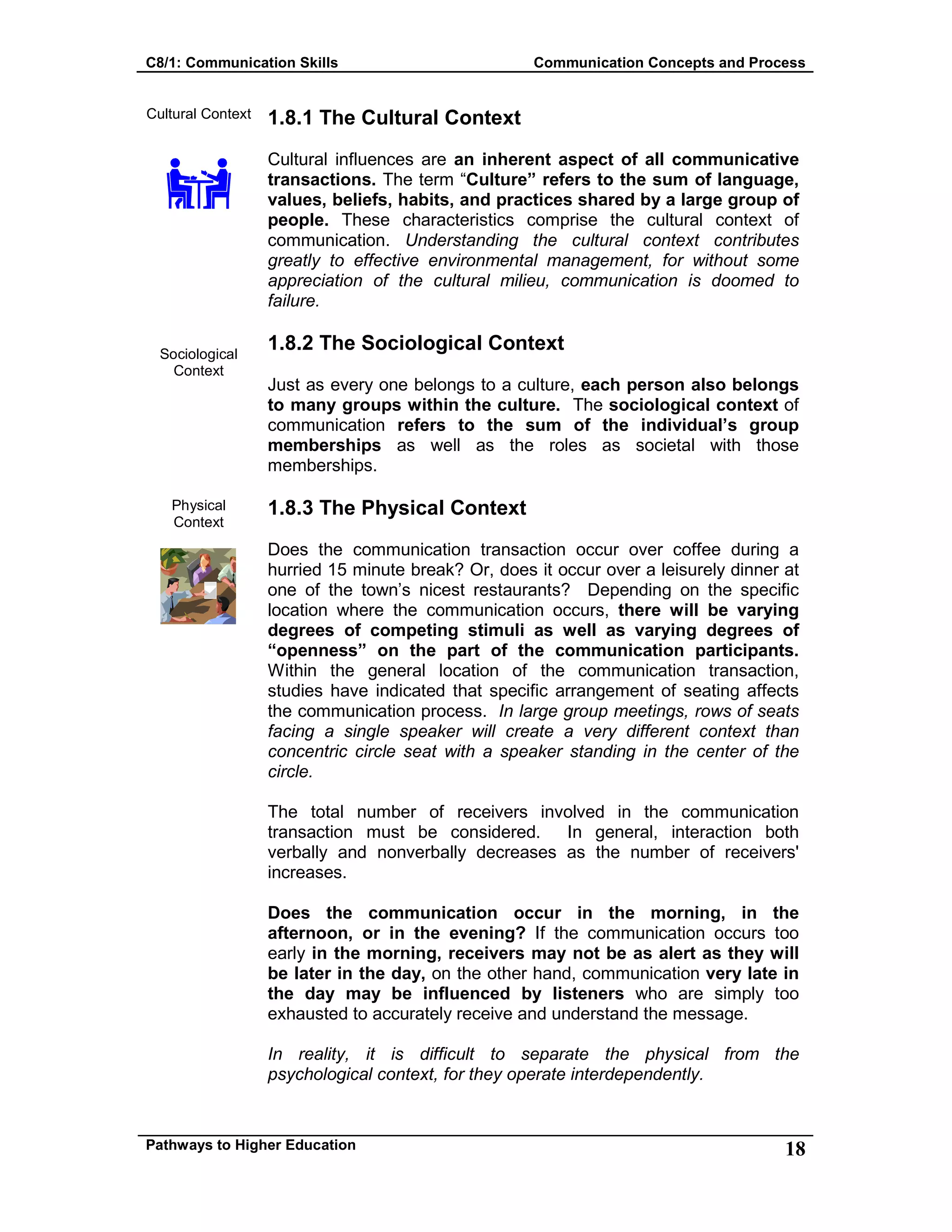 C8/1: Communication Skills Communication Concepts and Process
Pathways to Higher Education 18
Cultural Context
Sociological
Context
Physical
Context
1.8.1 The Cultural Context
Cultural influences are an inherent aspect of all communicative
transactions. The term “Culture” refers to the sum of language,
values, beliefs, habits, and practices shared by a large group of
people. These characteristics comprise the cultural context of
communication. Understanding the cultural context contributes
greatly to effective environmental management, for without some
appreciation of the cultural milieu, communication is doomed to
failure.
1.8.2 The Sociological Context
Just as every one belongs to a culture, each person also belongs
to many groups within the culture. The sociological context of
communication refers to the sum of the individual’s group
memberships as well as the roles as societal with those
memberships.
1.8.3 The Physical Context
Does the communication transaction occur over coffee during a
hurried 15 minute break? Or, does it occur over a leisurely dinner at
one of the town’s nicest restaurants? Depending on the specific
location where the communication occurs, there will be varying
degrees of competing stimuli as well as varying degrees of
“openness” on the part of the communication participants.
Within the general location of the communication transaction,
studies have indicated that specific arrangement of seating affects
the communication process. In large group meetings, rows of seats
facing a single speaker will create a very different context than
concentric circle seat with a speaker standing in the center of the
circle.
The total number of receivers involved in the communication
transaction must be considered. In general, interaction both
verbally and nonverbally decreases as the number of receivers'
increases.
Does the communication occur in the morning, in the
afternoon, or in the evening? If the communication occurs too
early in the morning, receivers may not be as alert as they will
be later in the day, on the other hand, communication very late in
the day may be influenced by listeners who are simply too
exhausted to accurately receive and understand the message.
In reality, it is difficult to separate the physical from the
psychological context, for they operate interdependently.
 