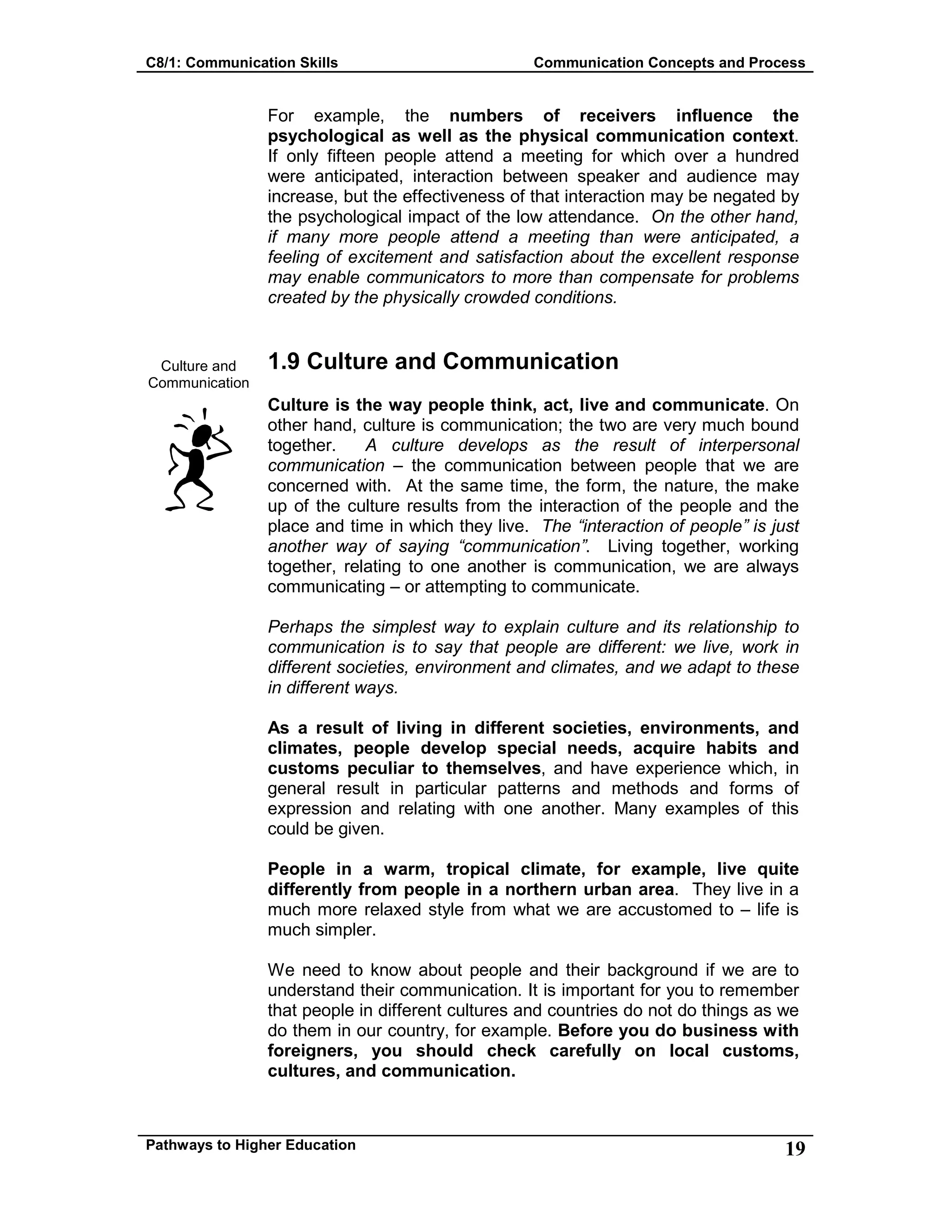 C8/1: Communication Skills Communication Concepts and Process
Pathways to Higher Education 19
Culture and
Communication
For example, the numbers of receivers influence the
psychological as well as the physical communication context.
If only fifteen people attend a meeting for which over a hundred
were anticipated, interaction between speaker and audience may
increase, but the effectiveness of that interaction may be negated by
the psychological impact of the low attendance. On the other hand,
if many more people attend a meeting than were anticipated, a
feeling of excitement and satisfaction about the excellent response
may enable communicators to more than compensate for problems
created by the physically crowded conditions.
1.9 Culture and Communication
Culture is the way people think, act, live and communicate. On
other hand, culture is communication; the two are very much bound
together. A culture develops as the result of interpersonal
communication – the communication between people that we are
concerned with. At the same time, the form, the nature, the make
up of the culture results from the interaction of the people and the
place and time in which they live. The “interaction of people” is just
another way of saying “communication”. Living together, working
together, relating to one another is communication, we are always
communicating – or attempting to communicate.
Perhaps the simplest way to explain culture and its relationship to
communication is to say that people are different: we live, work in
different societies, environment and climates, and we adapt to these
in different ways.
As a result of living in different societies, environments, and
climates, people develop special needs, acquire habits and
customs peculiar to themselves, and have experience which, in
general result in particular patterns and methods and forms of
expression and relating with one another. Many examples of this
could be given.
People in a warm, tropical climate, for example, live quite
differently from people in a northern urban area. They live in a
much more relaxed style from what we are accustomed to – life is
much simpler.
We need to know about people and their background if we are to
understand their communication. It is important for you to remember
that people in different cultures and countries do not do things as we
do them in our country, for example. Before you do business with
foreigners, you should check carefully on local customs,
cultures, and communication.
 