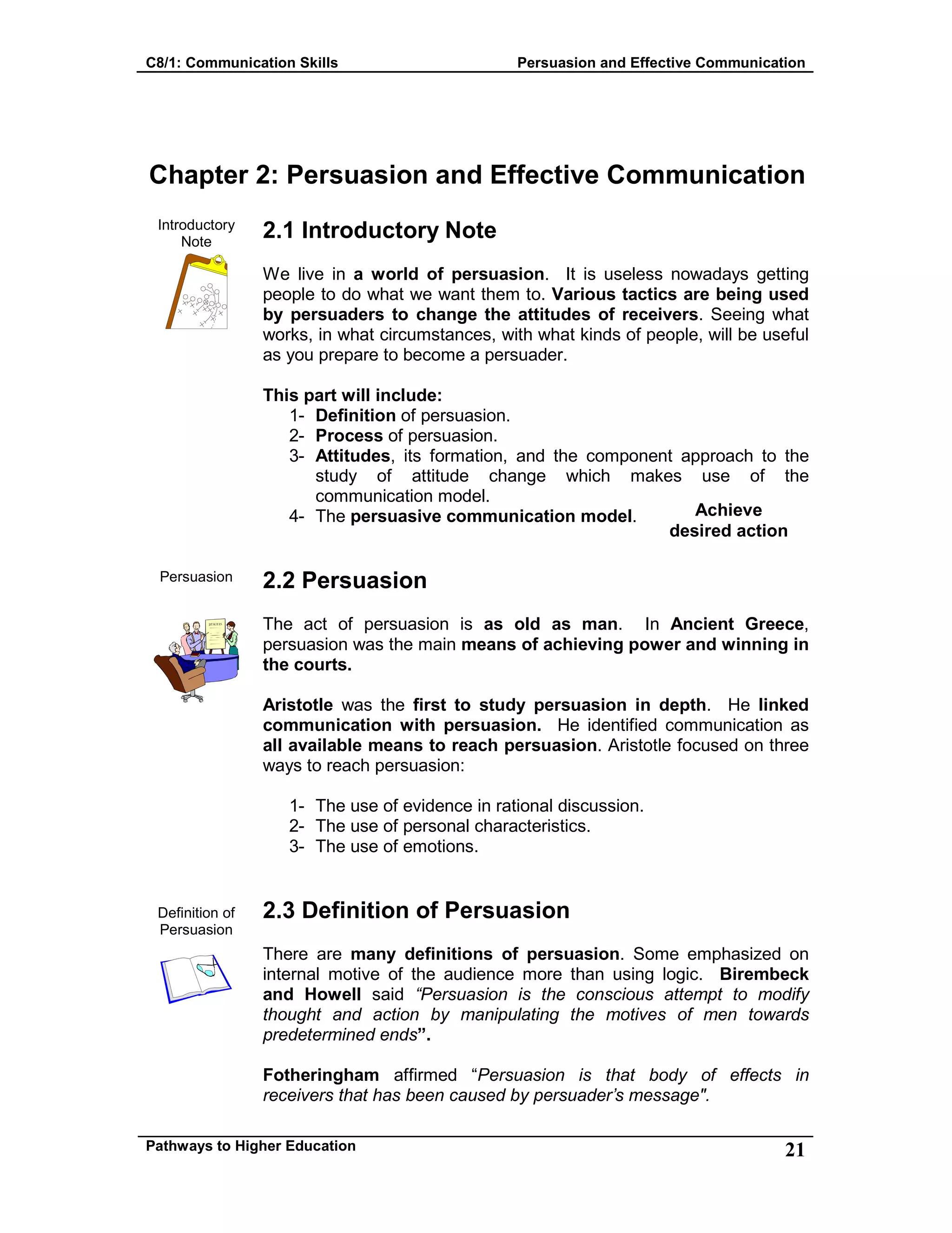 C8/1: Communication Skills Persuasion and Effective Communication
Pathways to Higher Education 21
Chapter 2: Persuasion and Effective Communication
Introductory
Note
Persuasion
Definition of
Persuasion
2.1 Introductory Note
We live in a world of persuasion. It is useless nowadays getting
people to do what we want them to. Various tactics are being used
by persuaders to change the attitudes of receivers. Seeing what
works, in what circumstances, with what kinds of people, will be useful
as you prepare to become a persuader.
This part will include:
1- Definition of persuasion.
2- Process of persuasion.
3- Attitudes, its formation, and the component approach to the
study of attitude change which makes use of the
communication model.
4- The persuasive communication model.
2.2 Persuasion
The act of persuasion is as old as man. In Ancient Greece,
persuasion was the main means of achieving power and winning in
the courts.
Aristotle was the first to study persuasion in depth. He linked
communication with persuasion. He identified communication as
all available means to reach persuasion. Aristotle focused on three
ways to reach persuasion:
1- The use of evidence in rational discussion.
2- The use of personal characteristics.
3- The use of emotions.
2.3 Definition of Persuasion
There are many definitions of persuasion. Some emphasized on
internal motive of the audience more than using logic. Birembeck
and Howell said “Persuasion is the conscious attempt to modify
thought and action by manipulating the motives of men towards
predetermined ends”.
Fotheringham affirmed “Persuasion is that body of effects in
receivers that has been caused by persuader’s message".
Achieve
desired action
 