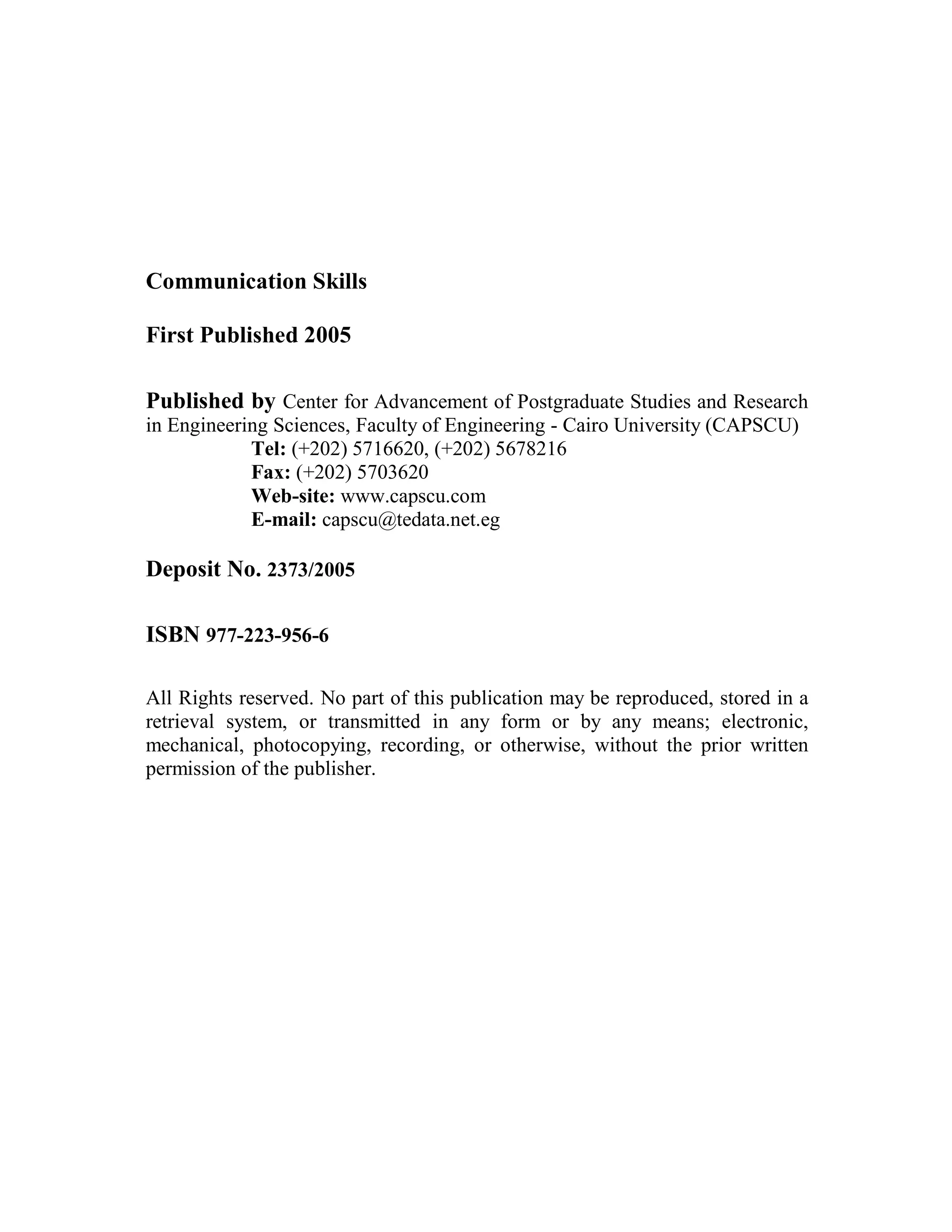 Communication Skills
First Published 2005
Published by Center for Advancement of Postgraduate Studies and Research
in Engineering Sciences, Faculty of Engineering - Cairo University (CAPSCU)
Tel: (+202) 5716620, (+202) 5678216
Fax: (+202) 5703620
Web-site: www.capscu.com
E-mail: capscu@tedata.net.eg
Deposit No. 2373/2005
ISBN 977-223-956-6
All Rights reserved. No part of this publication may be reproduced, stored in a
retrieval system, or transmitted in any form or by any means; electronic,
mechanical, photocopying, recording, or otherwise, without the prior written
permission of the publisher.
 