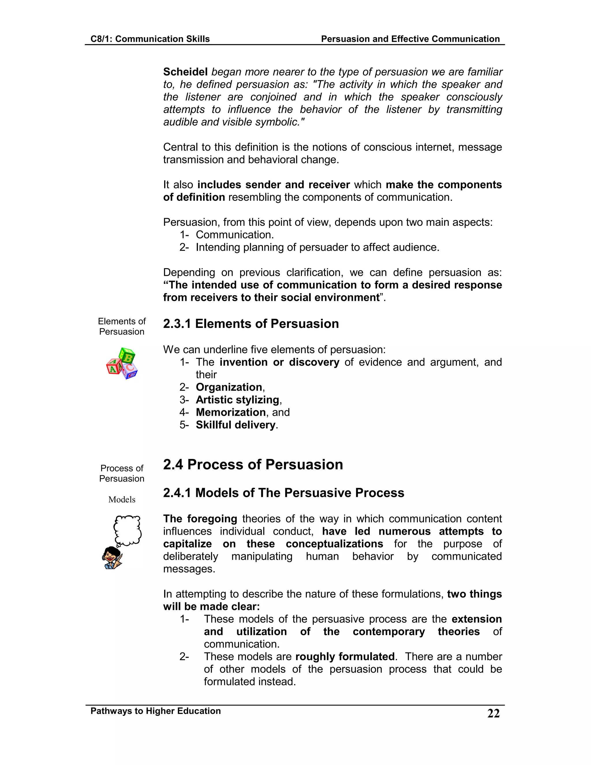 C8/1: Communication Skills Persuasion and Effective Communication
Pathways to Higher Education 22
Elements of
Persuasion
Process of
Persuasion
Models
Scheidel began more nearer to the type of persuasion we are familiar
to, he defined persuasion as: "The activity in which the speaker and
the listener are conjoined and in which the speaker consciously
attempts to influence the behavior of the listener by transmitting
audible and visible symbolic."
Central to this definition is the notions of conscious internet, message
transmission and behavioral change.
It also includes sender and receiver which make the components
of definition resembling the components of communication.
Persuasion, from this point of view, depends upon two main aspects:
1- Communication.
2- Intending planning of persuader to affect audience.
Depending on previous clarification, we can define persuasion as:
“The intended use of communication to form a desired response
from receivers to their social environment”.
2.3.1 Elements of Persuasion
We can underline five elements of persuasion:
1- The invention or discovery of evidence and argument, and
their
2- Organization,
3- Artistic stylizing,
4- Memorization, and
5- Skillful delivery.
2.4 Process of Persuasion
2.4.1 Models of The Persuasive Process
The foregoing theories of the way in which communication content
influences individual conduct, have led numerous attempts to
capitalize on these conceptualizations for the purpose of
deliberately manipulating human behavior by communicated
messages.
In attempting to describe the nature of these formulations, two things
will be made clear:
1- These models of the persuasive process are the extension
and utilization of the contemporary theories of
communication.
2- These models are roughly formulated. There are a number
of other models of the persuasion process that could be
formulated instead.
 