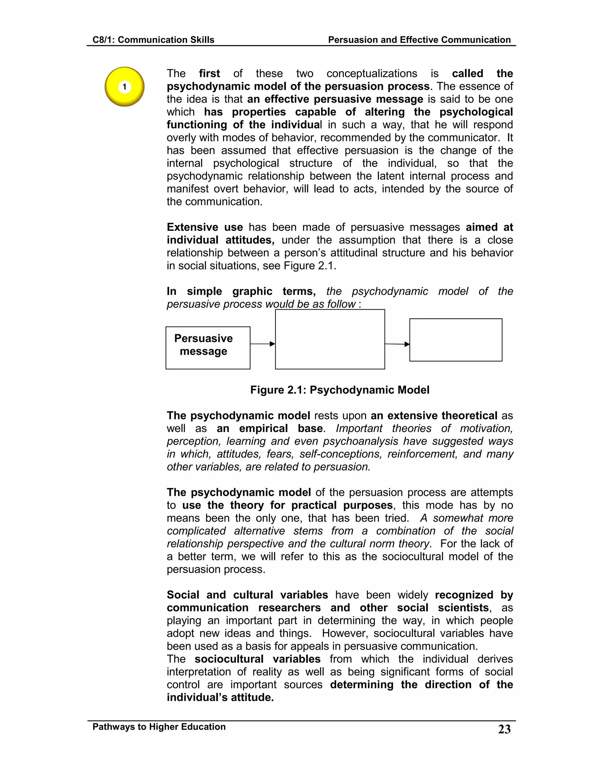 C8/1: Communication Skills Persuasion and Effective Communication
Pathways to Higher Education 23
The first of these two conceptualizations is called the
psychodynamic model of the persuasion process. The essence of
the idea is that an effective persuasive message is said to be one
which has properties capable of altering the psychological
functioning of the individual in such a way, that he will respond
overly with modes of behavior, recommended by the communicator. It
has been assumed that effective persuasion is the change of the
internal psychological structure of the individual, so that the
psychodynamic relationship between the latent internal process and
manifest overt behavior, will lead to acts, intended by the source of
the communication.
Extensive use has been made of persuasive messages aimed at
individual attitudes, under the assumption that there is a close
relationship between a person’s attitudinal structure and his behavior
in social situations, see Figure 2.1.
In simple graphic terms, the psychodynamic model of the
persuasive process would be as follow :
Figure 2.1: Psychodynamic Model
The psychodynamic model rests upon an extensive theoretical as
well as an empirical base. Important theories of motivation,
perception, learning and even psychoanalysis have suggested ways
in which, attitudes, fears, self-conceptions, reinforcement, and many
other variables, are related to persuasion.
The psychodynamic model of the persuasion process are attempts
to use the theory for practical purposes, this mode has by no
means been the only one, that has been tried. A somewhat more
complicated alternative stems from a combination of the social
relationship perspective and the cultural norm theory. For the lack of
a better term, we will refer to this as the sociocultural model of the
persuasion process.
Social and cultural variables have been widely recognized by
communication researchers and other social scientists, as
playing an important part in determining the way, in which people
adopt new ideas and things. However, sociocultural variables have
been used as a basis for appeals in persuasive communication.
The sociocultural variables from which the individual derives
interpretation of reality as well as being significant forms of social
control are important sources determining the direction of the
individual’s attitude.
Persuasive
message
 