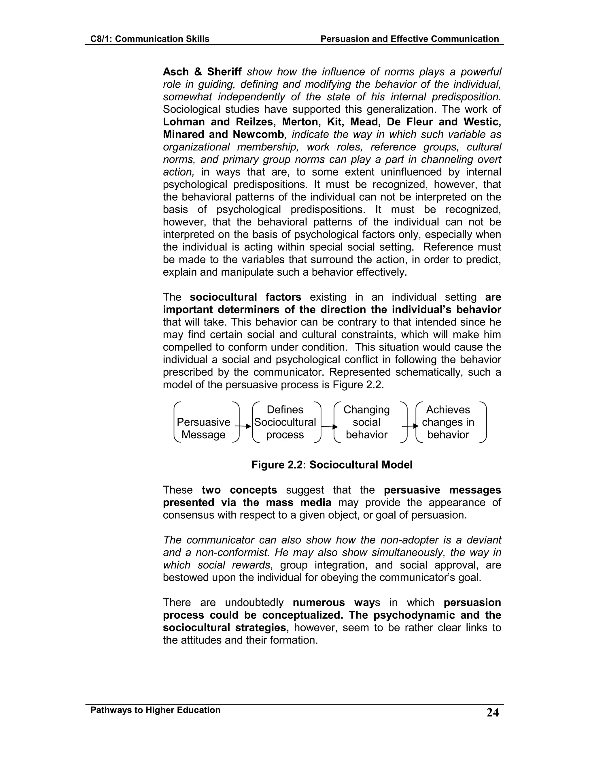 C8/1: Communication Skills Persuasion and Effective Communication
Pathways to Higher Education 24
Asch & Sheriff show how the influence of norms plays a powerful
role in guiding, defining and modifying the behavior of the individual,
somewhat independently of the state of his internal predisposition.
Sociological studies have supported this generalization. The work of
Lohman and Reilzes, Merton, Kit, Mead, De Fleur and Westic,
Minared and Newcomb, indicate the way in which such variable as
organizational membership, work roles, reference groups, cultural
norms, and primary group norms can play a part in channeling overt
action, in ways that are, to some extent uninfluenced by internal
psychological predispositions. It must be recognized, however, that
the behavioral patterns of the individual can not be interpreted on the
basis of psychological predispositions. It must be recognized,
however, that the behavioral patterns of the individual can not be
interpreted on the basis of psychological factors only, especially when
the individual is acting within special social setting. Reference must
be made to the variables that surround the action, in order to predict,
explain and manipulate such a behavior effectively.
The sociocultural factors existing in an individual setting are
important determiners of the direction the individual’s behavior
that will take. This behavior can be contrary to that intended since he
may find certain social and cultural constraints, which will make him
compelled to conform under condition. This situation would cause the
individual a social and psychological conflict in following the behavior
prescribed by the communicator. Represented schematically, such a
model of the persuasive process is Figure 2.2.
Persuasive
Message
Defines
Sociocultural
process
Changing
social
behavior
Achieves
changes in
behavior
Figure 2.2: Sociocultural Model
These two concepts suggest that the persuasive messages
presented via the mass media may provide the appearance of
consensus with respect to a given object, or goal of persuasion.
The communicator can also show how the non-adopter is a deviant
and a non-conformist. He may also show simultaneously, the way in
which social rewards, group integration, and social approval, are
bestowed upon the individual for obeying the communicator’s goal.
There are undoubtedly numerous ways in which persuasion
process could be conceptualized. The psychodynamic and the
sociocultural strategies, however, seem to be rather clear links to
the attitudes and their formation.
 