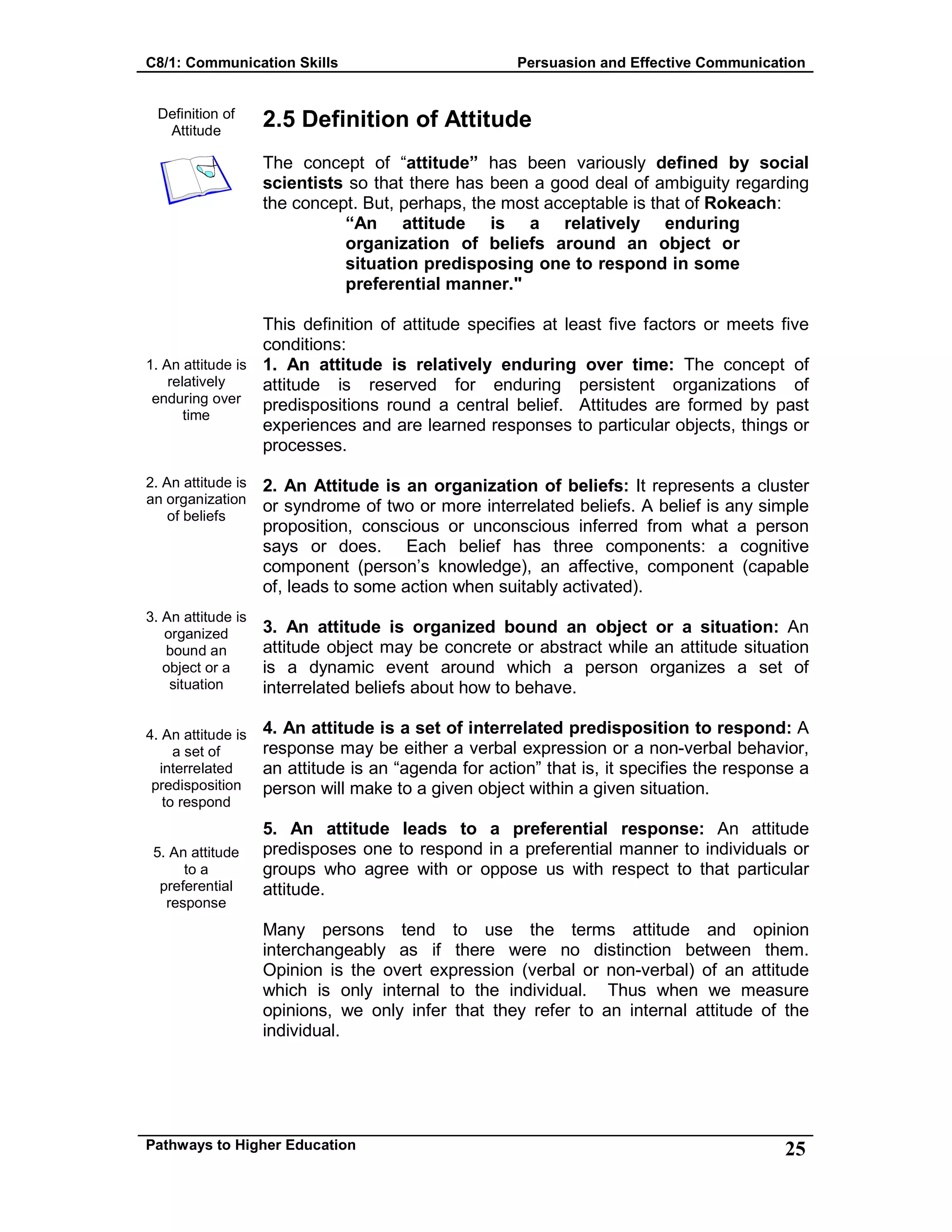 C8/1: Communication Skills Persuasion and Effective Communication
Pathways to Higher Education 25
Definition of
Attitude
1. An attitude is
relatively
enduring over
time
2. An attitude is
an organization
of beliefs
3. An attitude is
organized
bound an
object or a
situation
4. An attitude is
a set of
interrelated
predisposition
to respond
5. An attitude
to a
preferential
response
2.5 Definition of Attitude
The concept of “attitude” has been variously defined by social
scientists so that there has been a good deal of ambiguity regarding
the concept. But, perhaps, the most acceptable is that of Rokeach:
“An attitude is a relatively enduring
organization of beliefs around an object or
situation predisposing one to respond in some
preferential manner."
This definition of attitude specifies at least five factors or meets five
conditions:
1. An attitude is relatively enduring over time: The concept of
attitude is reserved for enduring persistent organizations of
predispositions round a central belief. Attitudes are formed by past
experiences and are learned responses to particular objects, things or
processes.
2. An Attitude is an organization of beliefs: It represents a cluster
or syndrome of two or more interrelated beliefs. A belief is any simple
proposition, conscious or unconscious inferred from what a person
says or does. Each belief has three components: a cognitive
component (person’s knowledge), an affective, component (capable
of, leads to some action when suitably activated).
3. An attitude is organized bound an object or a situation: An
attitude object may be concrete or abstract while an attitude situation
is a dynamic event around which a person organizes a set of
interrelated beliefs about how to behave.
4. An attitude is a set of interrelated predisposition to respond: A
response may be either a verbal expression or a non-verbal behavior,
an attitude is an “agenda for action” that is, it specifies the response a
person will make to a given object within a given situation.
5. An attitude leads to a preferential response: An attitude
predisposes one to respond in a preferential manner to individuals or
groups who agree with or oppose us with respect to that particular
attitude.
Many persons tend to use the terms attitude and opinion
interchangeably as if there were no distinction between them.
Opinion is the overt expression (verbal or non-verbal) of an attitude
which is only internal to the individual. Thus when we measure
opinions, we only infer that they refer to an internal attitude of the
individual.
 