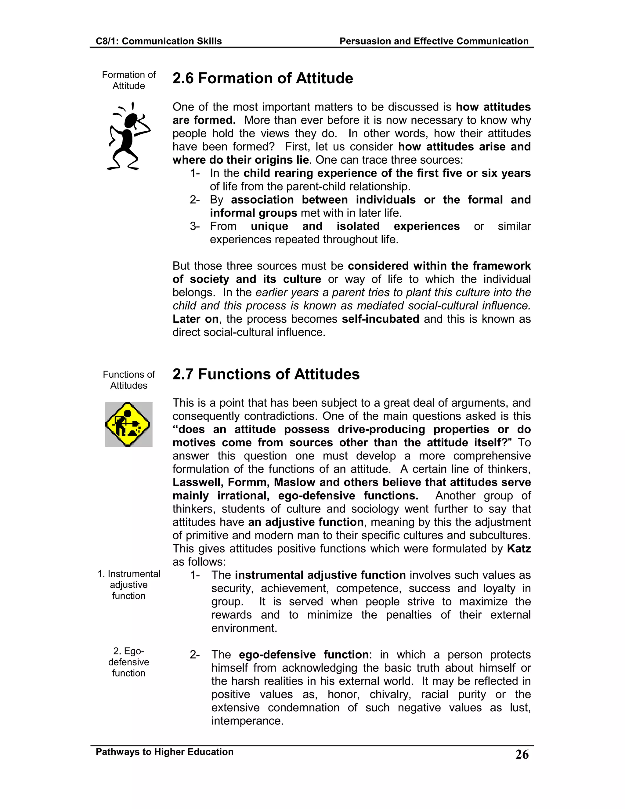 C8/1: Communication Skills Persuasion and Effective Communication
Pathways to Higher Education 26
Formation of
Attitude
Functions of
Attitudes
1. Instrumental
adjustive
function
2. Ego-
defensive
function
2.6 Formation of Attitude
One of the most important matters to be discussed is how attitudes
are formed. More than ever before it is now necessary to know why
people hold the views they do. In other words, how their attitudes
have been formed? First, let us consider how attitudes arise and
where do their origins lie. One can trace three sources:
1- In the child rearing experience of the first five or six years
of life from the parent-child relationship.
2- By association between individuals or the formal and
informal groups met with in later life.
3- From unique and isolated experiences or similar
experiences repeated throughout life.
But those three sources must be considered within the framework
of society and its culture or way of life to which the individual
belongs. In the earlier years a parent tries to plant this culture into the
child and this process is known as mediated social-cultural influence.
Later on, the process becomes self-incubated and this is known as
direct social-cultural influence.
2.7 Functions of Attitudes
This is a point that has been subject to a great deal of arguments, and
consequently contradictions. One of the main questions asked is this
“does an attitude possess drive-producing properties or do
motives come from sources other than the attitude itself?" To
answer this question one must develop a more comprehensive
formulation of the functions of an attitude. A certain line of thinkers,
Lasswell, Formm, Maslow and others believe that attitudes serve
mainly irrational, ego-defensive functions. Another group of
thinkers, students of culture and sociology went further to say that
attitudes have an adjustive function, meaning by this the adjustment
of primitive and modern man to their specific cultures and subcultures.
This gives attitudes positive functions which were formulated by Katz
as follows:
1- The instrumental adjustive function involves such values as
security, achievement, competence, success and loyalty in
group. It is served when people strive to maximize the
rewards and to minimize the penalties of their external
environment.
2- The ego-defensive function: in which a person protects
himself from acknowledging the basic truth about himself or
the harsh realities in his external world. It may be reflected in
positive values as, honor, chivalry, racial purity or the
extensive condemnation of such negative values as lust,
intemperance.
 