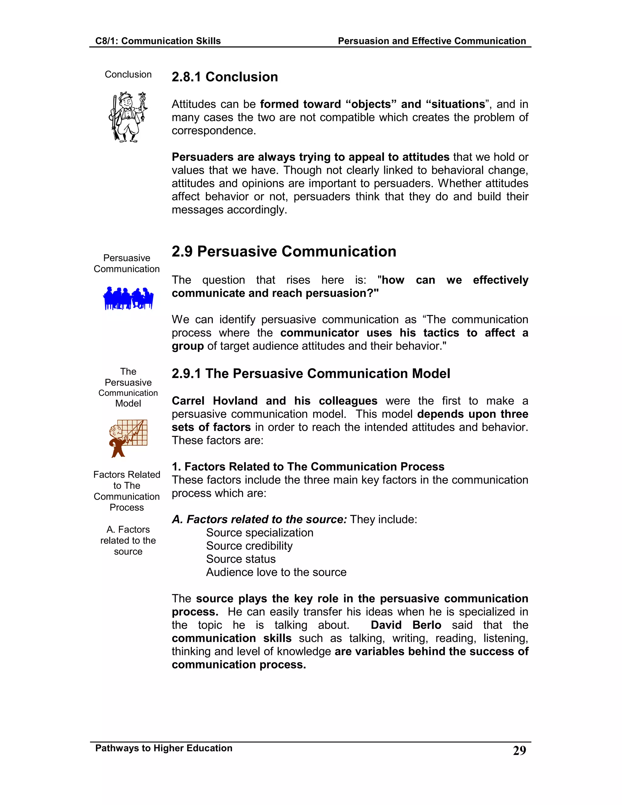 C8/1: Communication Skills Persuasion and Effective Communication
Pathways to Higher Education 29
Conclusion
Persuasive
Communication
The
Persuasive
Communication
Model
Factors Related
to The
Communication
Process
A. Factors
related to the
source
2.8.1 Conclusion
Attitudes can be formed toward “objects” and “situations”, and in
many cases the two are not compatible which creates the problem of
correspondence.
Persuaders are always trying to appeal to attitudes that we hold or
values that we have. Though not clearly linked to behavioral change,
attitudes and opinions are important to persuaders. Whether attitudes
affect behavior or not, persuaders think that they do and build their
messages accordingly.
2.9 Persuasive Communication
The question that rises here is: "how can we effectively
communicate and reach persuasion?"
We can identify persuasive communication as “The communication
process where the communicator uses his tactics to affect a
group of target audience attitudes and their behavior."
2.9.1 The Persuasive Communication Model
Carrel Hovland and his colleagues were the first to make a
persuasive communication model. This model depends upon three
sets of factors in order to reach the intended attitudes and behavior.
These factors are:
1. Factors Related to The Communication Process
These factors include the three main key factors in the communication
process which are:
A. Factors related to the source: They include:
Source specialization
Source credibility
Source status
Audience love to the source
The source plays the key role in the persuasive communication
process. He can easily transfer his ideas when he is specialized in
the topic he is talking about. David Berlo said that the
communication skills such as talking, writing, reading, listening,
thinking and level of knowledge are variables behind the success of
communication process.
 
