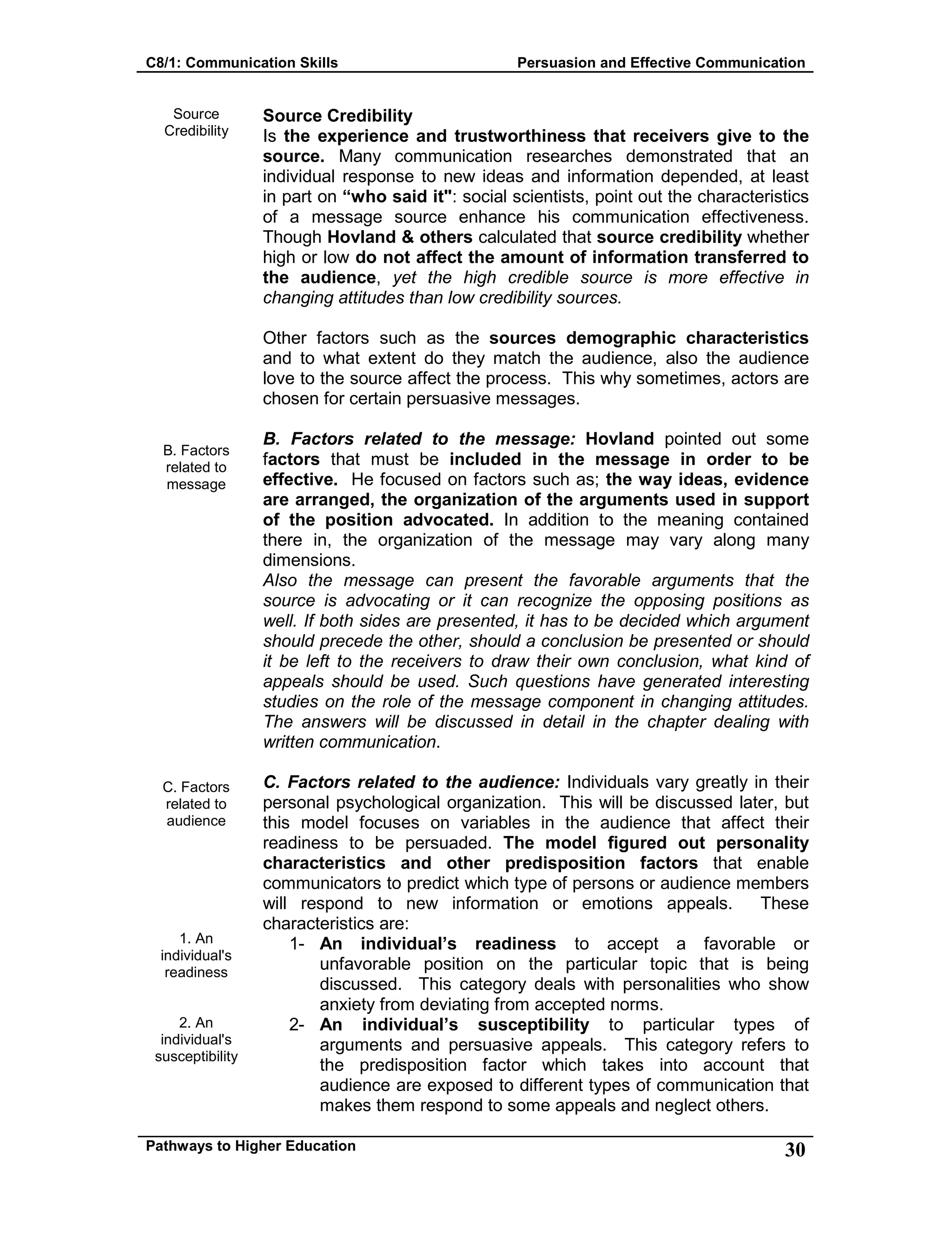 C8/1: Communication Skills Persuasion and Effective Communication
Pathways to Higher Education 30
Source
Credibility
B. Factors
related to
message
C. Factors
related to
audience
1. An
individual's
readiness
2. An
individual's
susceptibility
Source Credibility
Is the experience and trustworthiness that receivers give to the
source. Many communication researches demonstrated that an
individual response to new ideas and information depended, at least
in part on “who said it": social scientists, point out the characteristics
of a message source enhance his communication effectiveness.
Though Hovland & others calculated that source credibility whether
high or low do not affect the amount of information transferred to
the audience, yet the high credible source is more effective in
changing attitudes than low credibility sources.
Other factors such as the sources demographic characteristics
and to what extent do they match the audience, also the audience
love to the source affect the process. This why sometimes, actors are
chosen for certain persuasive messages.
B. Factors related to the message: Hovland pointed out some
factors that must be included in the message in order to be
effective. He focused on factors such as; the way ideas, evidence
are arranged, the organization of the arguments used in support
of the position advocated. In addition to the meaning contained
there in, the organization of the message may vary along many
dimensions.
Also the message can present the favorable arguments that the
source is advocating or it can recognize the opposing positions as
well. If both sides are presented, it has to be decided which argument
should precede the other, should a conclusion be presented or should
it be left to the receivers to draw their own conclusion, what kind of
appeals should be used. Such questions have generated interesting
studies on the role of the message component in changing attitudes.
The answers will be discussed in detail in the chapter dealing with
written communication.
C. Factors related to the audience: Individuals vary greatly in their
personal psychological organization. This will be discussed later, but
this model focuses on variables in the audience that affect their
readiness to be persuaded. The model figured out personality
characteristics and other predisposition factors that enable
communicators to predict which type of persons or audience members
will respond to new information or emotions appeals. These
characteristics are:
1- An individual’s readiness to accept a favorable or
unfavorable position on the particular topic that is being
discussed. This category deals with personalities who show
anxiety from deviating from accepted norms.
2- An individual’s susceptibility to particular types of
arguments and persuasive appeals. This category refers to
the predisposition factor which takes into account that
audience are exposed to different types of communication that
makes them respond to some appeals and neglect others.
 