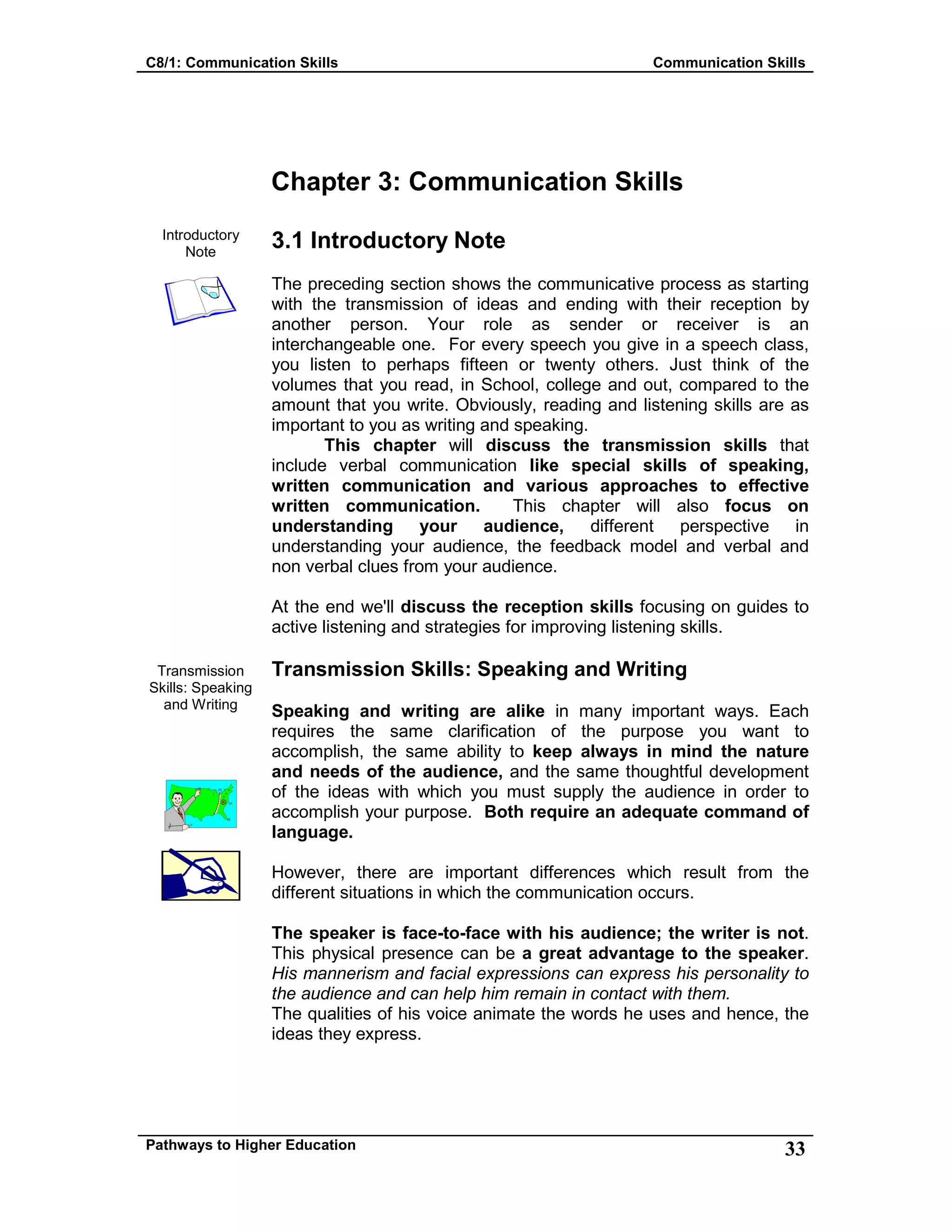 C8/1: Communication Skills Communication Skills
Pathways to Higher Education 33
Chapter 3: Communication Skills
Introductory
Note
Transmission
Skills: Speaking
and Writing
3.1 Introductory Note
The preceding section shows the communicative process as starting
with the transmission of ideas and ending with their reception by
another person. Your role as sender or receiver is an
interchangeable one. For every speech you give in a speech class,
you listen to perhaps fifteen or twenty others. Just think of the
volumes that you read, in School, college and out, compared to the
amount that you write. Obviously, reading and listening skills are as
important to you as writing and speaking.
This chapter will discuss the transmission skills that
include verbal communication like special skills of speaking,
written communication and various approaches to effective
written communication. This chapter will also focus on
understanding your audience, different perspective in
understanding your audience, the feedback model and verbal and
non verbal clues from your audience.
At the end we'll discuss the reception skills focusing on guides to
active listening and strategies for improving listening skills.
Transmission Skills: Speaking and Writing
Speaking and writing are alike in many important ways. Each
requires the same clarification of the purpose you want to
accomplish, the same ability to keep always in mind the nature
and needs of the audience, and the same thoughtful development
of the ideas with which you must supply the audience in order to
accomplish your purpose. Both require an adequate command of
language.
However, there are important differences which result from the
different situations in which the communication occurs.
The speaker is face-to-face with his audience; the writer is not.
This physical presence can be a great advantage to the speaker.
His mannerism and facial expressions can express his personality to
the audience and can help him remain in contact with them.
The qualities of his voice animate the words he uses and hence, the
ideas they express.
 