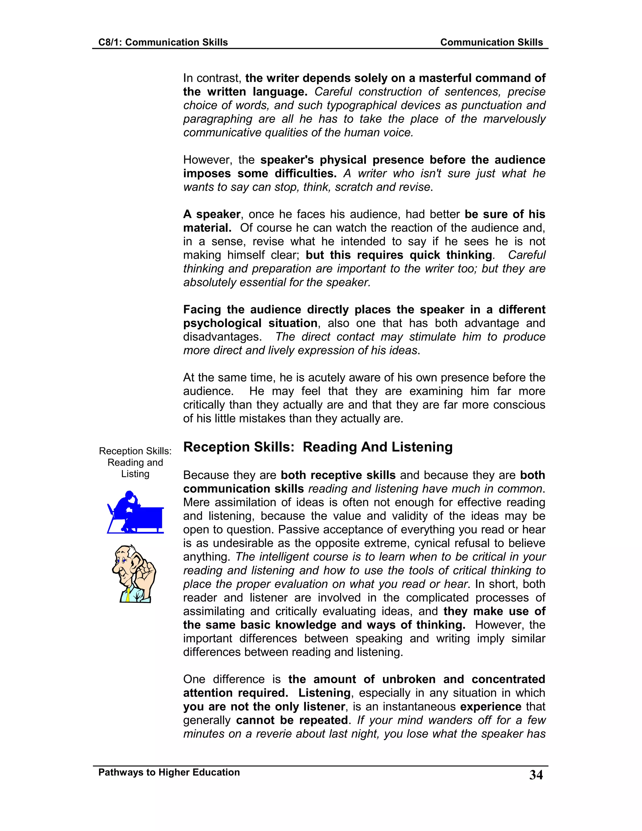 C8/1: Communication Skills Communication Skills
Pathways to Higher Education 34
Reception Skills:
Reading and
Listing
In contrast, the writer depends solely on a masterful command of
the written language. Careful construction of sentences, precise
choice of words, and such typographical devices as punctuation and
paragraphing are all he has to take the place of the marvelously
communicative qualities of the human voice.
However, the speaker's physical presence before the audience
imposes some difficulties. A writer who isn't sure just what he
wants to say can stop, think, scratch and revise.
A speaker, once he faces his audience, had better be sure of his
material. Of course he can watch the reaction of the audience and,
in a sense, revise what he intended to say if he sees he is not
making himself clear; but this requires quick thinking. Careful
thinking and preparation are important to the writer too; but they are
absolutely essential for the speaker.
Facing the audience directly places the speaker in a different
psychological situation, also one that has both advantage and
disadvantages. The direct contact may stimulate him to produce
more direct and lively expression of his ideas.
At the same time, he is acutely aware of his own presence before the
audience. He may feel that they are examining him far more
critically than they actually are and that they are far more conscious
of his little mistakes than they actually are.
Reception Skills: Reading And Listening
Because they are both receptive skills and because they are both
communication skills reading and listening have much in common.
Mere assimilation of ideas is often not enough for effective reading
and listening, because the value and validity of the ideas may be
open to question. Passive acceptance of everything you read or hear
is as undesirable as the opposite extreme, cynical refusal to believe
anything. The intelligent course is to learn when to be critical in your
reading and listening and how to use the tools of critical thinking to
place the proper evaluation on what you read or hear. In short, both
reader and listener are involved in the complicated processes of
assimilating and critically evaluating ideas, and they make use of
the same basic knowledge and ways of thinking. However, the
important differences between speaking and writing imply similar
differences between reading and listening.
One difference is the amount of unbroken and concentrated
attention required. Listening, especially in any situation in which
you are not the only listener, is an instantaneous experience that
generally cannot be repeated. If your mind wanders off for a few
minutes on a reverie about last night, you lose what the speaker has
 