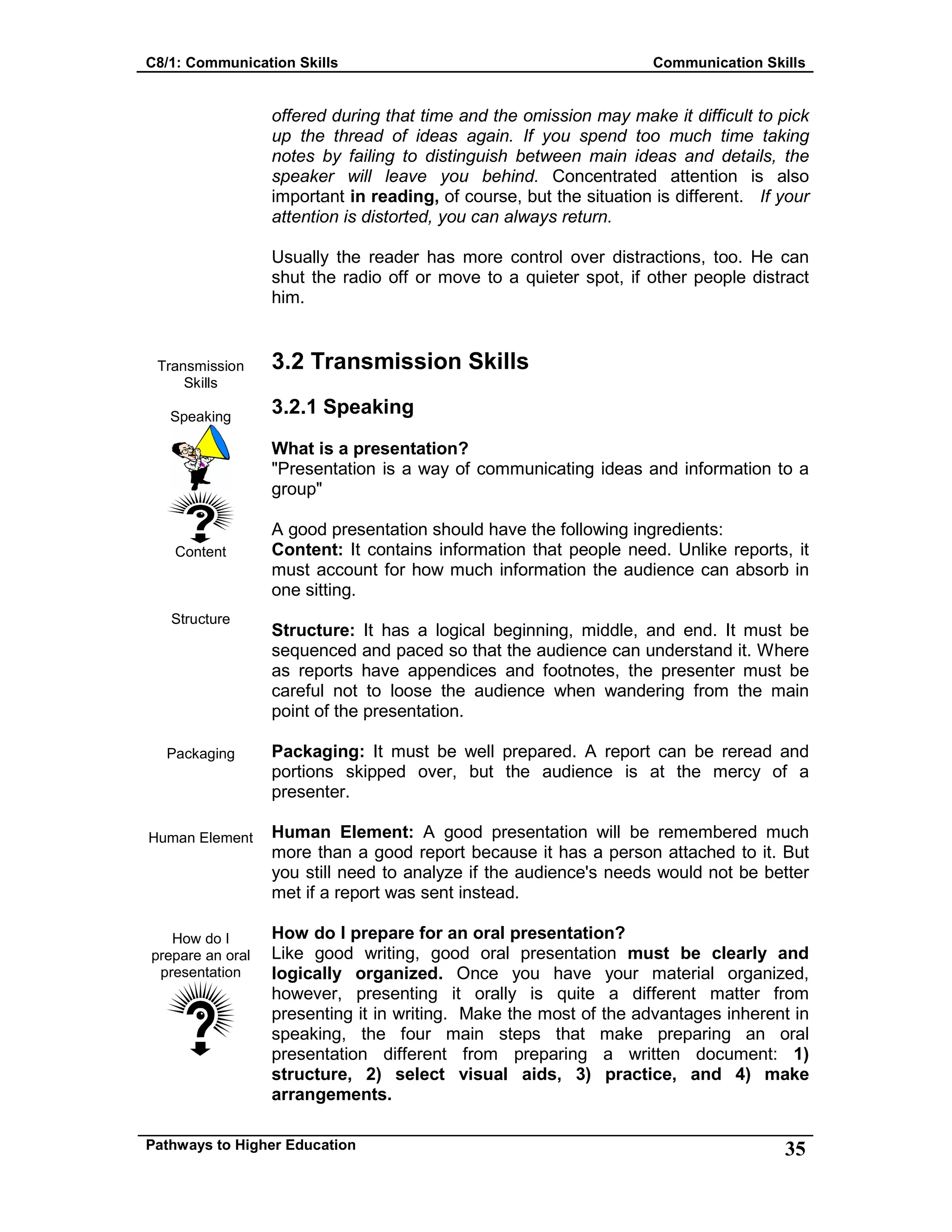 C8/1: Communication Skills Communication Skills
Pathways to Higher Education 35
Transmission
Skills
Speaking
Content
Structure
Packaging
Human Element
How do I
prepare an oral
presentation
offered during that time and the omission may make it difficult to pick
up the thread of ideas again. If you spend too much time taking
notes by failing to distinguish between main ideas and details, the
speaker will leave you behind. Concentrated attention is also
important in reading, of course, but the situation is different. If your
attention is distorted, you can always return.
Usually the reader has more control over distractions, too. He can
shut the radio off or move to a quieter spot, if other people distract
him.
3.2 Transmission Skills
3.2.1 Speaking
What is a presentation?
"Presentation is a way of communicating ideas and information to a
group"
A good presentation should have the following ingredients:
Content: It contains information that people need. Unlike reports, it
must account for how much information the audience can absorb in
one sitting.
Structure: It has a logical beginning, middle, and end. It must be
sequenced and paced so that the audience can understand it. Where
as reports have appendices and footnotes, the presenter must be
careful not to loose the audience when wandering from the main
point of the presentation.
Packaging: It must be well prepared. A report can be reread and
portions skipped over, but the audience is at the mercy of a
presenter.
Human Element: A good presentation will be remembered much
more than a good report because it has a person attached to it. But
you still need to analyze if the audience's needs would not be better
met if a report was sent instead.
How do I prepare for an oral presentation?
Like good writing, good oral presentation must be clearly and
logically organized. Once you have your material organized,
however, presenting it orally is quite a different matter from
presenting it in writing. Make the most of the advantages inherent in
speaking, the four main steps that make preparing an oral
presentation different from preparing a written document: 1)
structure, 2) select visual aids, 3) practice, and 4) make
arrangements.
 