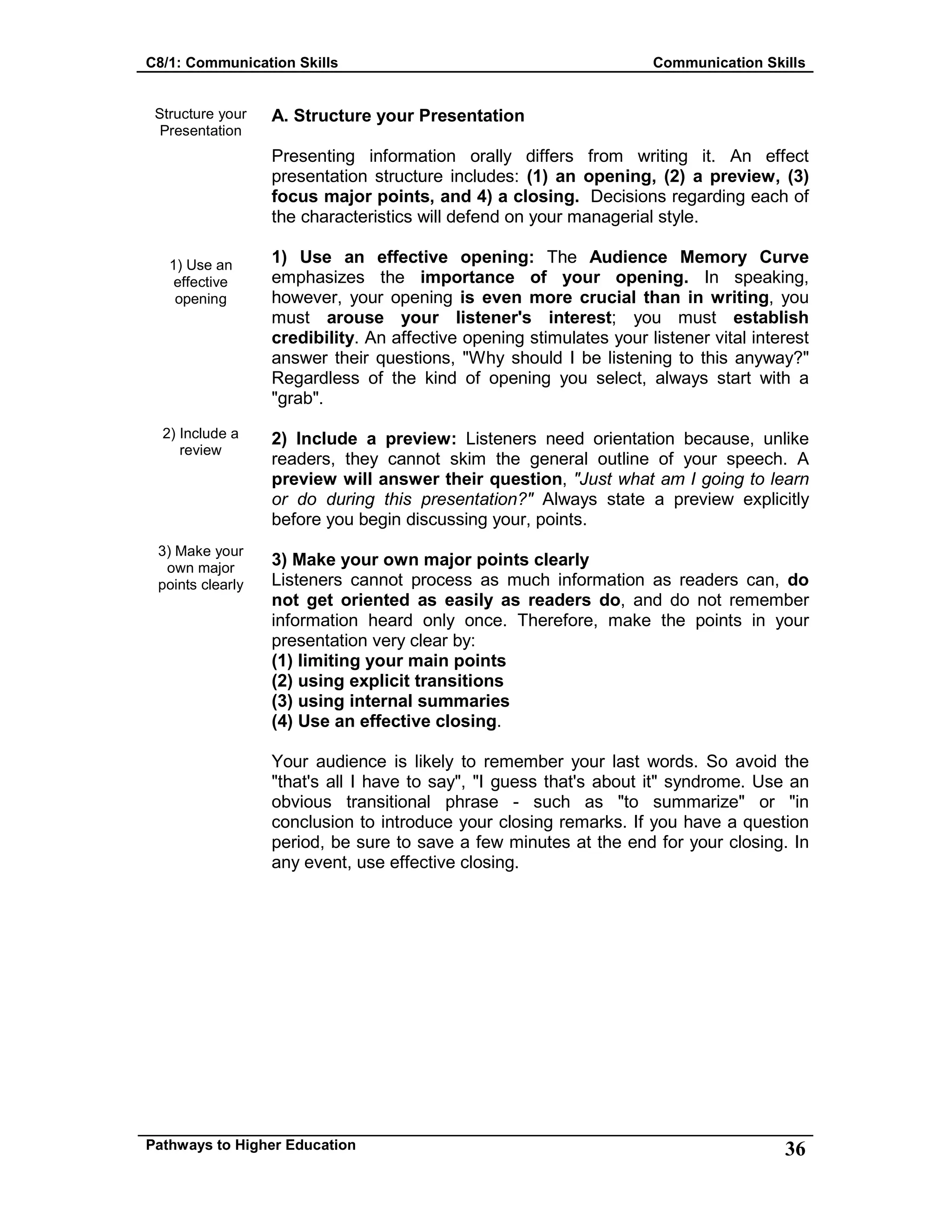 C8/1: Communication Skills Communication Skills
Pathways to Higher Education 36
Structure your
Presentation
1) Use an
effective
opening
2) Include a
review
3) Make your
own major
points clearly
A. Structure your Presentation
Presenting information orally differs from writing it. An effect
presentation structure includes: (1) an opening, (2) a preview, (3)
focus major points, and 4) a closing. Decisions regarding each of
the characteristics will defend on your managerial style.
1) Use an effective opening: The Audience Memory Curve
emphasizes the importance of your opening. In speaking,
however, your opening is even more crucial than in writing, you
must arouse your listener's interest; you must establish
credibility. An affective opening stimulates your listener vital interest
answer their questions, "Why should I be listening to this anyway?"
Regardless of the kind of opening you select, always start with a
"grab".
2) Include a preview: Listeners need orientation because, unlike
readers, they cannot skim the general outline of your speech. A
preview will answer their question, "Just what am I going to learn
or do during this presentation?" Always state a preview explicitly
before you begin discussing your, points.
3) Make your own major points clearly
Listeners cannot process as much information as readers can, do
not get oriented as easily as readers do, and do not remember
information heard only once. Therefore, make the points in your
presentation very clear by:
(1) limiting your main points
(2) using explicit transitions
(3) using internal summaries
(4) Use an effective closing.
Your audience is likely to remember your last words. So avoid the
"that's all I have to say", "I guess that's about it" syndrome. Use an
obvious transitional phrase - such as "to summarize" or "in
conclusion to introduce your closing remarks. If you have a question
period, be sure to save a few minutes at the end for your closing. In
any event, use effective closing.
 
