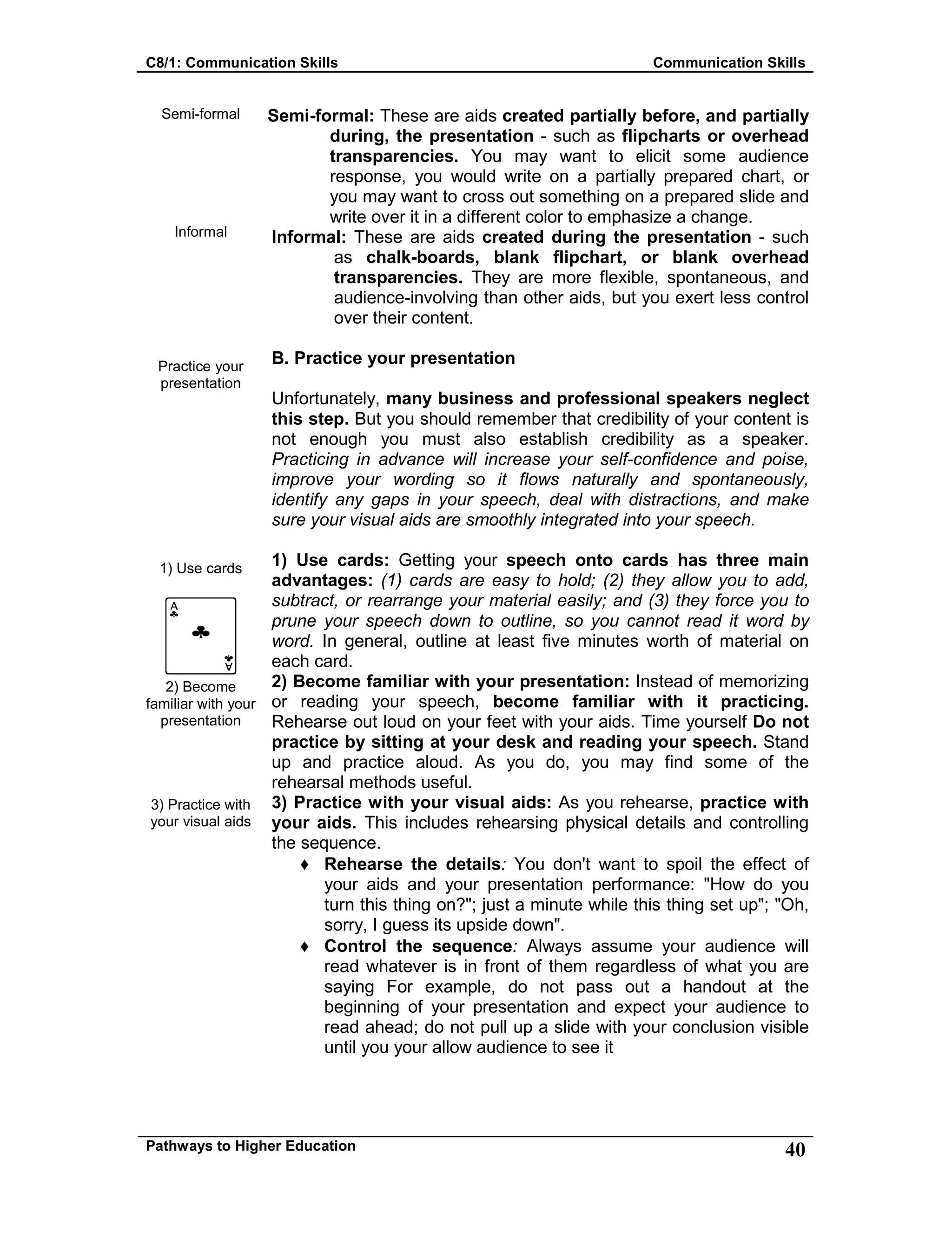 C8/1: Communication Skills Communication Skills
Pathways to Higher Education 40
Semi-formal
Informal
Practice your
presentation
1) Use cards
2) Become
familiar with your
presentation
3) Practice with
your visual aids
Semi-formal: These are aids created partially before, and partially
during, the presentation - such as flipcharts or overhead
transparencies. You may want to elicit some audience
response, you would write on a partially prepared chart, or
you may want to cross out something on a prepared slide and
write over it in a different color to emphasize a change.
Informal: These are aids created during the presentation - such
as chalk-boards, blank flipchart, or blank overhead
transparencies. They are more flexible, spontaneous, and
audience-involving than other aids, but you exert less control
over their content.
B. Practice your presentation
Unfortunately, many business and professional speakers neglect
this step. But you should remember that credibility of your content is
not enough you must also establish credibility as a speaker.
Practicing in advance will increase your self-confidence and poise,
improve your wording so it flows naturally and spontaneously,
identify any gaps in your speech, deal with distractions, and make
sure your visual aids are smoothly integrated into your speech.
1) Use cards: Getting your speech onto cards has three main
advantages: (1) cards are easy to hold; (2) they allow you to add,
subtract, or rearrange your material easily; and (3) they force you to
prune your speech down to outline, so you cannot read it word by
word. In general, outline at least five minutes worth of material on
each card.
2) Become familiar with your presentation: Instead of memorizing
or reading your speech, become familiar with it practicing.
Rehearse out loud on your feet with your aids. Time yourself Do not
practice by sitting at your desk and reading your speech. Stand
up and practice aloud. As you do, you may find some of the
rehearsal methods useful.
3) Practice with your visual aids: As you rehearse, practice with
your aids. This includes rehearsing physical details and controlling
the sequence.
♦ Rehearse the details: You don't want to spoil the effect of
your aids and your presentation performance: "How do you
turn this thing on?"; just a minute while this thing set up"; "Oh,
sorry, I guess its upside down".
♦ Control the sequence: Always assume your audience will
read whatever is in front of them regardless of what you are
saying For example, do not pass out a handout at the
beginning of your presentation and expect your audience to
read ahead; do not pull up a slide with your conclusion visible
until you your allow audience to see it
 