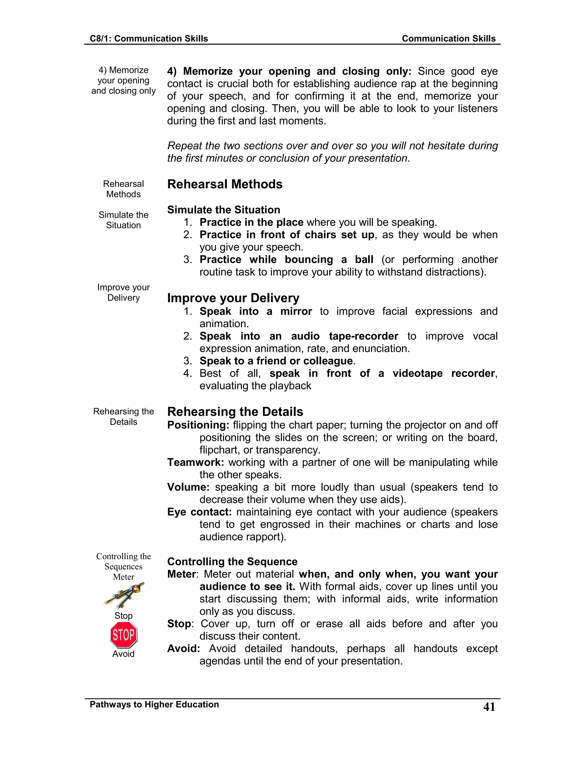 C8/1: Communication Skills Communication Skills
Pathways to Higher Education 41
4) Memorize
your opening
and closing only
Rehearsal
Methods
Simulate the
Situation
Improve your
Delivery
Rehearsing the
Details
Controlling the
Sequences
Meter
Stop
Avoid
4) Memorize your opening and closing only: Since good eye
contact is crucial both for establishing audience rap at the beginning
of your speech, and for confirming it at the end, memorize your
opening and closing. Then, you will be able to look to your listeners
during the first and last moments.
Repeat the two sections over and over so you will not hesitate during
the first minutes or conclusion of your presentation.
Rehearsal Methods
Simulate the Situation
1. Practice in the place where you will be speaking.
2. Practice in front of chairs set up, as they would be when
you give your speech.
3. Practice while bouncing a ball (or performing another
routine task to improve your ability to withstand distractions).
Improve your Delivery
1. Speak into a mirror to improve facial expressions and
animation.
2. Speak into an audio tape-recorder to improve vocal
expression animation, rate, and enunciation.
3. Speak to a friend or colleague.
4. Best of all, speak in front of a videotape recorder,
evaluating the playback
Rehearsing the Details
Positioning: flipping the chart paper; turning the projector on and off
positioning the slides on the screen; or writing on the board,
flipchart, or transparency.
Teamwork: working with a partner of one will be manipulating while
the other speaks.
Volume: speaking a bit more loudly than usual (speakers tend to
decrease their volume when they use aids).
Eye contact: maintaining eye contact with your audience (speakers
tend to get engrossed in their machines or charts and lose
audience rapport).
Controlling the Sequence
Meter: Meter out material when, and only when, you want your
audience to see it. With formal aids, cover up lines until you
start discussing them; with informal aids, write information
only as you discuss.
Stop: Cover up, turn off or erase all aids before and after you
discuss their content.
Avoid: Avoid detailed handouts, perhaps all handouts except
agendas until the end of your presentation.
 