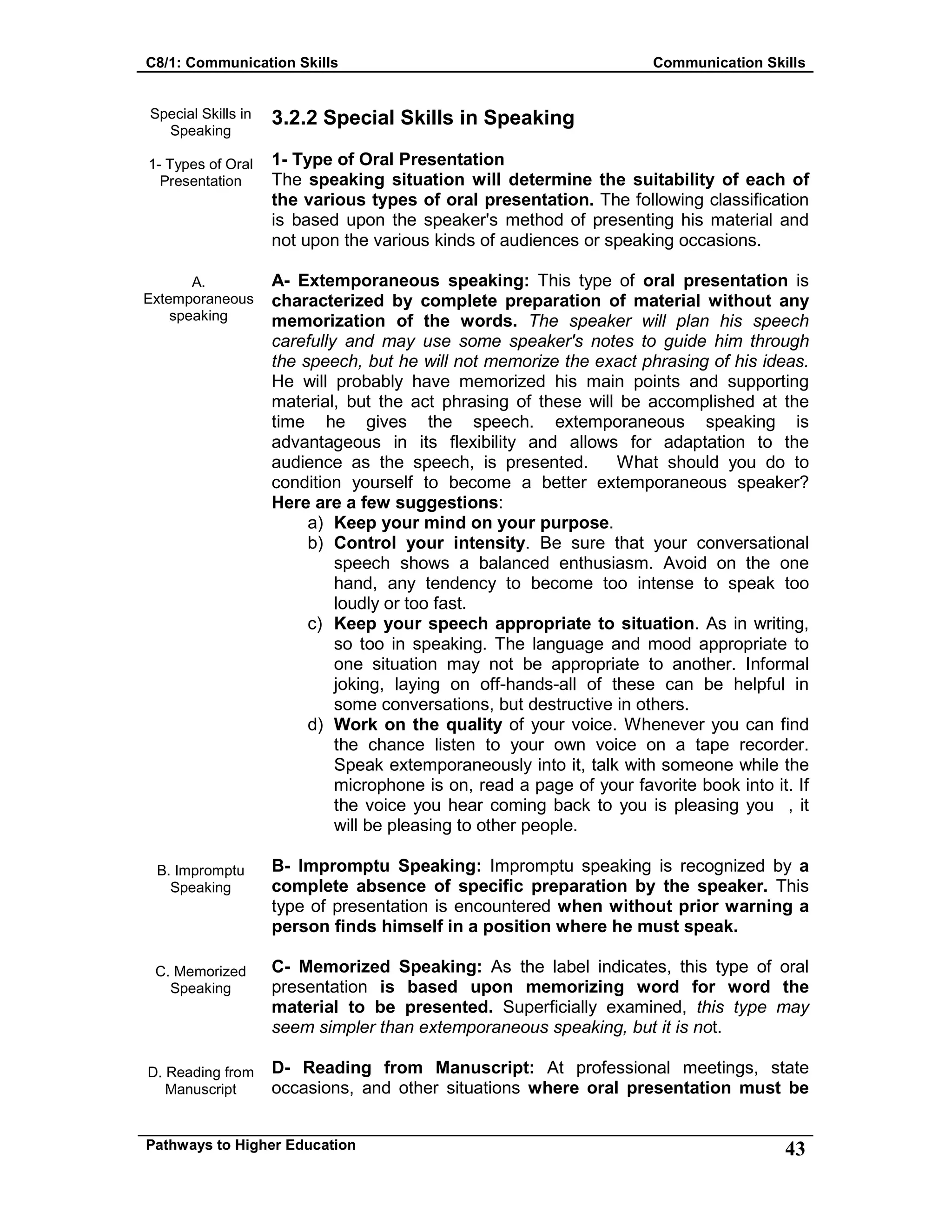 C8/1: Communication Skills Communication Skills
Pathways to Higher Education 43
Special Skills in
Speaking
1- Types of Oral
Presentation
A.
Extemporaneous
speaking
B. Impromptu
Speaking
C. Memorized
Speaking
D. Reading from
Manuscript
3.2.2 Special Skills in Speaking
1- Type of Oral Presentation
The speaking situation will determine the suitability of each of
the various types of oral presentation. The following classification
is based upon the speaker's method of presenting his material and
not upon the various kinds of audiences or speaking occasions.
A- Extemporaneous speaking: This type of oral presentation is
characterized by complete preparation of material without any
memorization of the words. The speaker will plan his speech
carefully and may use some speaker's notes to guide him through
the speech, but he will not memorize the exact phrasing of his ideas.
He will probably have memorized his main points and supporting
material, but the act phrasing of these will be accomplished at the
time he gives the speech. extemporaneous speaking is
advantageous in its flexibility and allows for adaptation to the
audience as the speech, is presented. What should you do to
condition yourself to become a better extemporaneous speaker?
Here are a few suggestions:
a) Keep your mind on your purpose.
b) Control your intensity. Be sure that your conversational
speech shows a balanced enthusiasm. Avoid on the one
hand, any tendency to become too intense to speak too
loudly or too fast.
c) Keep your speech appropriate to situation. As in writing,
so too in speaking. The language and mood appropriate to
one situation may not be appropriate to another. Informal
joking, laying on off-hands-all of these can be helpful in
some conversations, but destructive in others.
d) Work on the quality of your voice. Whenever you can find
the chance listen to your own voice on a tape recorder.
Speak extemporaneously into it, talk with someone while the
microphone is on, read a page of your favorite book into it. If
the voice you hear coming back to you is pleasing you , it
will be pleasing to other people.
B- Impromptu Speaking: Impromptu speaking is recognized by a
complete absence of specific preparation by the speaker. This
type of presentation is encountered when without prior warning a
person finds himself in a position where he must speak.
C- Memorized Speaking: As the label indicates, this type of oral
presentation is based upon memorizing word for word the
material to be presented. Superficially examined, this type may
seem simpler than extemporaneous speaking, but it is not.
D- Reading from Manuscript: At professional meetings, state
occasions, and other situations where oral presentation must be
 