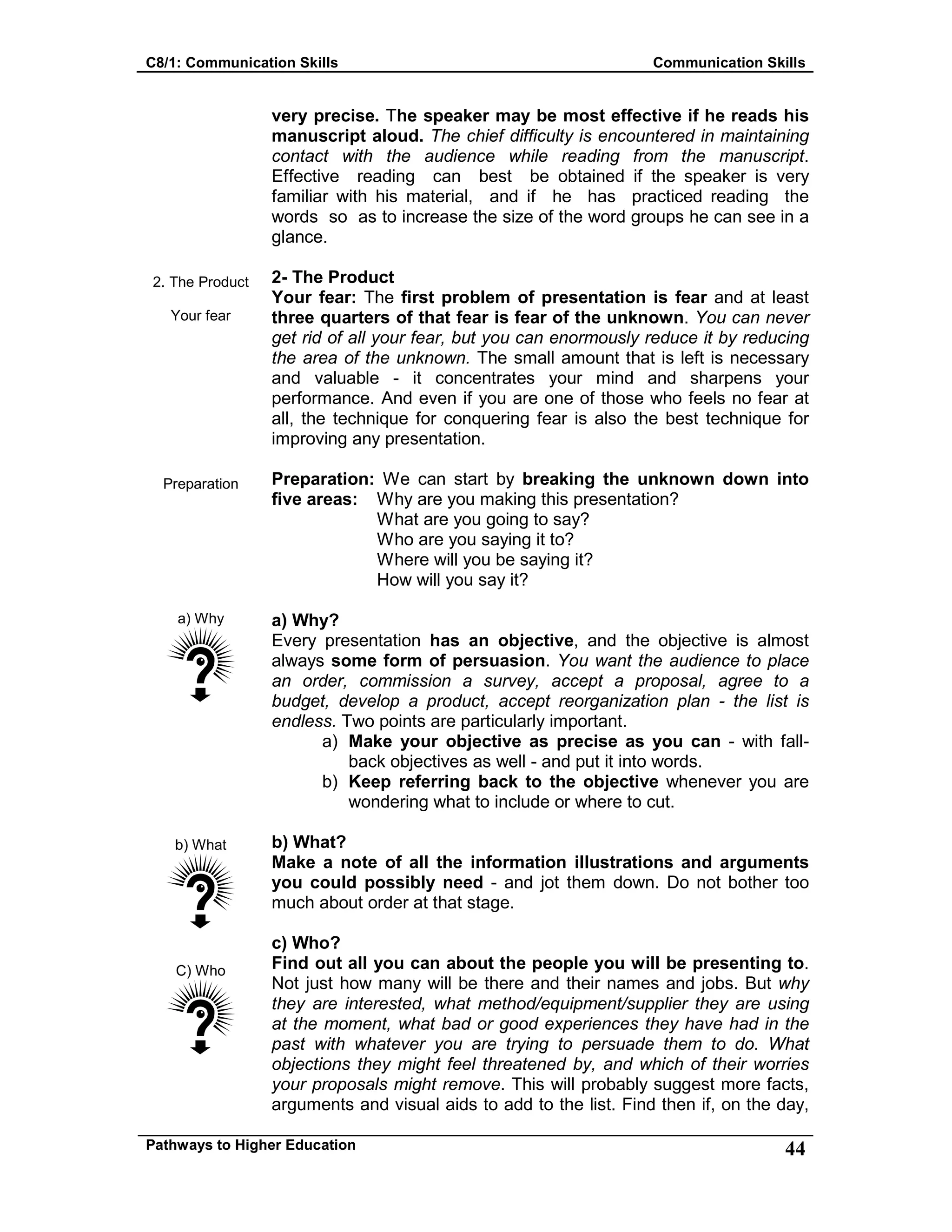 C8/1: Communication Skills Communication Skills
Pathways to Higher Education 44
2. The Product
Your fear
Preparation
a) Why
b) What
C) Who
very precise. The speaker may be most effective if he reads his
manuscript aloud. The chief difficulty is encountered in maintaining
contact with the audience while reading from the manuscript.
Effective reading can best be obtained if the speaker is very
familiar with his material, and if he has practiced reading the
words so as to increase the size of the word groups he can see in a
glance.
2- The Product
Your fear: The first problem of presentation is fear and at least
three quarters of that fear is fear of the unknown. You can never
get rid of all your fear, but you can enormously reduce it by reducing
the area of the unknown. The small amount that is left is necessary
and valuable - it concentrates your mind and sharpens your
performance. And even if you are one of those who feels no fear at
all, the technique for conquering fear is also the best technique for
improving any presentation.
Preparation: We can start by breaking the unknown down into
five areas: Why are you making this presentation?
What are you going to say?
Who are you saying it to?
Where will you be saying it?
How will you say it?
a) Why?
Every presentation has an objective, and the objective is almost
always some form of persuasion. You want the audience to place
an order, commission a survey, accept a proposal, agree to a
budget, develop a product, accept reorganization plan - the list is
endless. Two points are particularly important.
a) Make your objective as precise as you can - with fall-
back objectives as well - and put it into words.
b) Keep referring back to the objective whenever you are
wondering what to include or where to cut.
b) What?
Make a note of all the information illustrations and arguments
you could possibly need - and jot them down. Do not bother too
much about order at that stage.
c) Who?
Find out all you can about the people you will be presenting to.
Not just how many will be there and their names and jobs. But why
they are interested, what method/equipment/supplier they are using
at the moment, what bad or good experiences they have had in the
past with whatever you are trying to persuade them to do. What
objections they might feel threatened by, and which of their worries
your proposals might remove. This will probably suggest more facts,
arguments and visual aids to add to the list. Find then if, on the day,
 