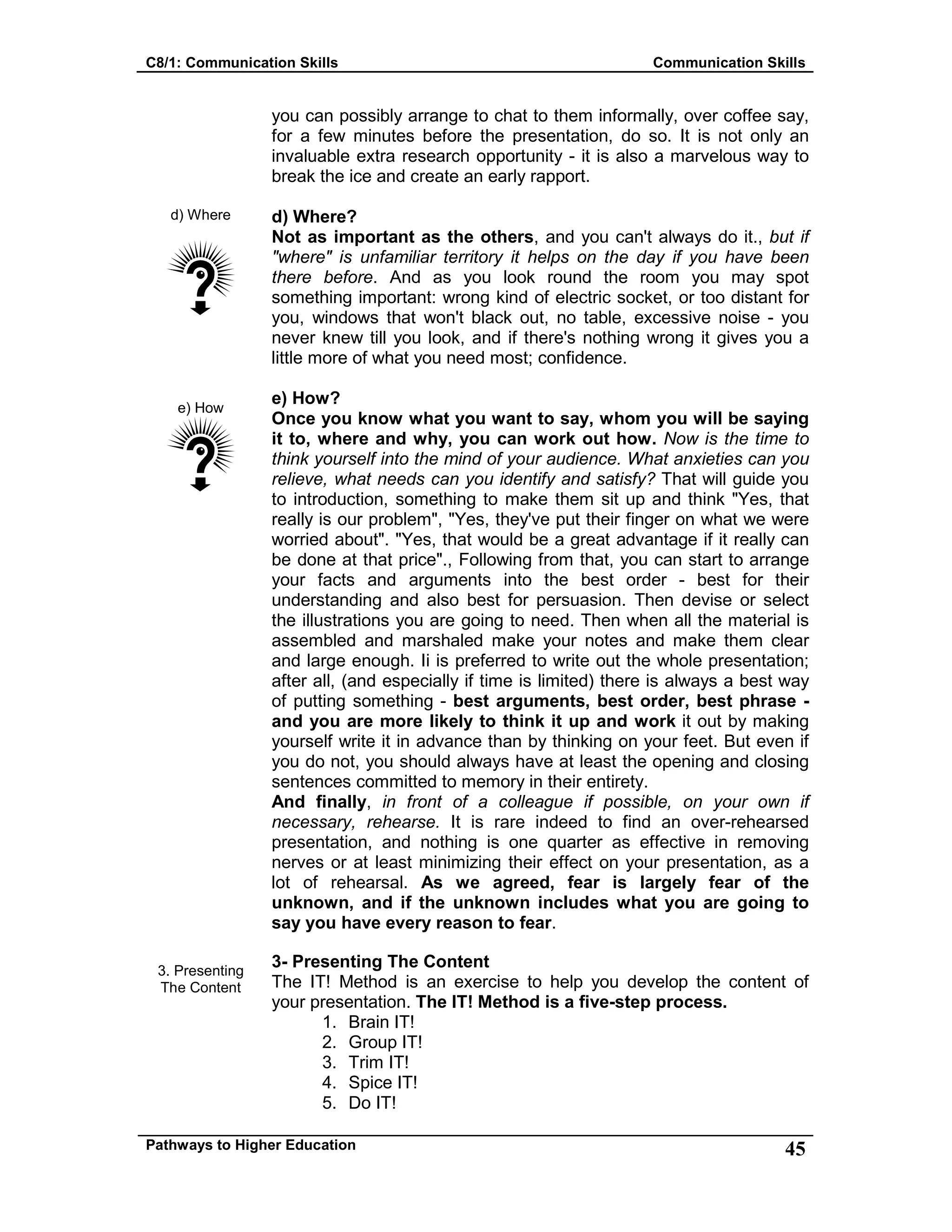 C8/1: Communication Skills Communication Skills
Pathways to Higher Education 45
d) Where
e) How
3. Presenting
The Content
you can possibly arrange to chat to them informally, over coffee say,
for a few minutes before the presentation, do so. It is not only an
invaluable extra research opportunity - it is also a marvelous way to
break the ice and create an early rapport.
d) Where?
Not as important as the others, and you can't always do it., but if
"where" is unfamiliar territory it helps on the day if you have been
there before. And as you look round the room you may spot
something important: wrong kind of electric socket, or too distant for
you, windows that won't black out, no table, excessive noise - you
never knew till you look, and if there's nothing wrong it gives you a
little more of what you need most; confidence.
e) How?
Once you know what you want to say, whom you will be saying
it to, where and why, you can work out how. Now is the time to
think yourself into the mind of your audience. What anxieties can you
relieve, what needs can you identify and satisfy? That will guide you
to introduction, something to make them sit up and think "Yes, that
really is our problem", "Yes, they've put their finger on what we were
worried about". "Yes, that would be a great advantage if it really can
be done at that price"., Following from that, you can start to arrange
your facts and arguments into the best order - best for their
understanding and also best for persuasion. Then devise or select
the illustrations you are going to need. Then when all the material is
assembled and marshaled make your notes and make them clear
and large enough. Ii is preferred to write out the whole presentation;
after all, (and especially if time is limited) there is always a best way
of putting something - best arguments, best order, best phrase -
and you are more likely to think it up and work it out by making
yourself write it in advance than by thinking on your feet. But even if
you do not, you should always have at least the opening and closing
sentences committed to memory in their entirety.
And finally, in front of a colleague if possible, on your own if
necessary, rehearse. It is rare indeed to find an over-rehearsed
presentation, and nothing is one quarter as effective in removing
nerves or at least minimizing their effect on your presentation, as a
lot of rehearsal. As we agreed, fear is largely fear of the
unknown, and if the unknown includes what you are going to
say you have every reason to fear.
3- Presenting The Content
The IT! Method is an exercise to help you develop the content of
your presentation. The IT! Method is a five-step process.
1. Brain IT!
2. Group IT!
3. Trim IT!
4. Spice IT!
5. Do IT!
 
