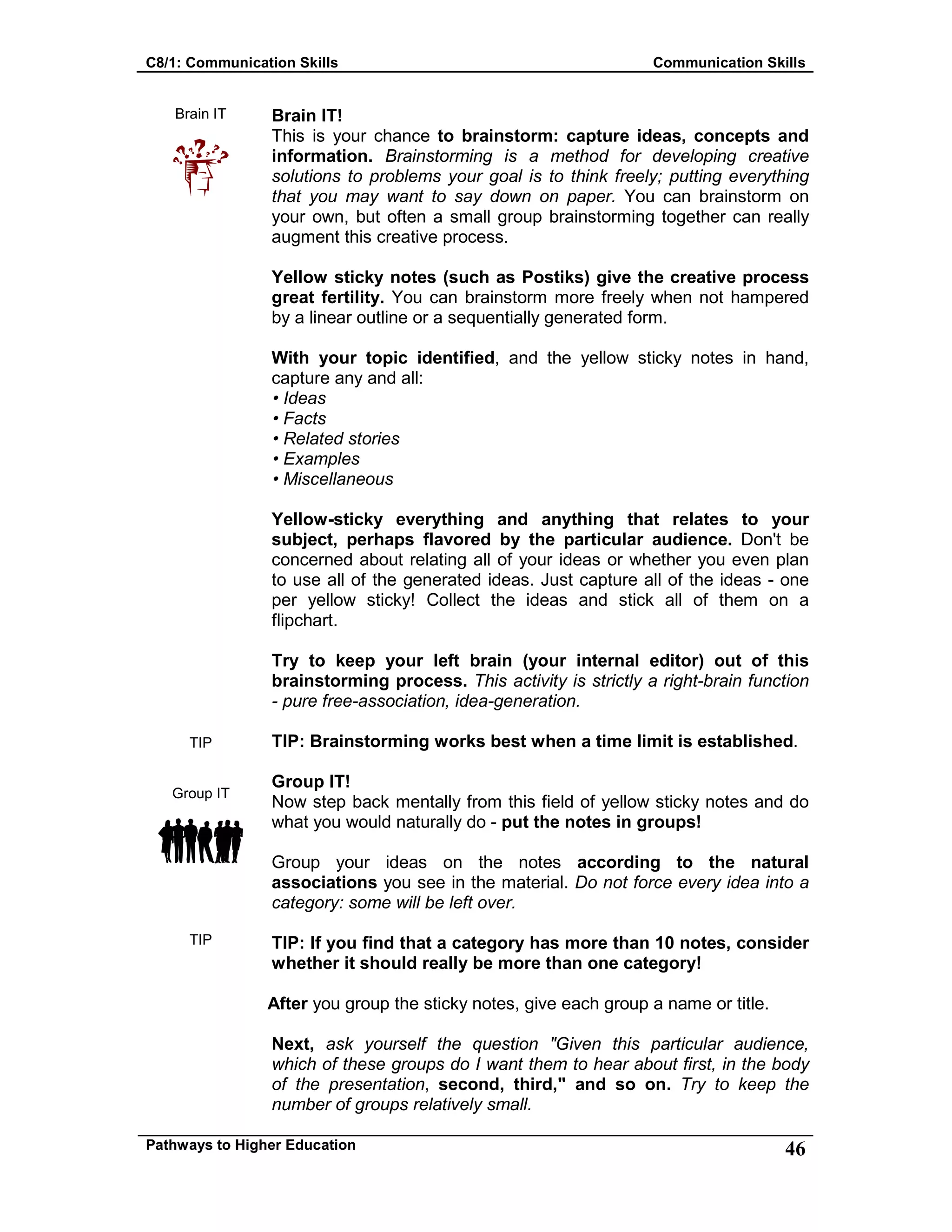 C8/1: Communication Skills Communication Skills
Pathways to Higher Education 46
Brain IT
TIP
Group IT
TIP
Brain IT!
This is your chance to brainstorm: capture ideas, concepts and
information. Brainstorming is a method for developing creative
solutions to problems your goal is to think freely; putting everything
that you may want to say down on paper. You can brainstorm on
your own, but often a small group brainstorming together can really
augment this creative process.
Yellow sticky notes (such as Postiks) give the creative process
great fertility. You can brainstorm more freely when not hampered
by a linear outline or a sequentially generated form.
With your topic identified, and the yellow sticky notes in hand,
capture any and all:
• Ideas
• Facts
• Related stories
• Examples
• Miscellaneous
Yellow-sticky everything and anything that relates to your
subject, perhaps flavored by the particular audience. Don't be
concerned about relating all of your ideas or whether you even plan
to use all of the generated ideas. Just capture all of the ideas - one
per yellow sticky! Collect the ideas and stick all of them on a
flipchart.
Try to keep your left brain (your internal editor) out of this
brainstorming process. This activity is strictly a right-brain function
- pure free-association, idea-generation.
TIP: Brainstorming works best when a time limit is established.
Group IT!
Now step back mentally from this field of yellow sticky notes and do
what you would naturally do - put the notes in groups!
Group your ideas on the notes according to the natural
associations you see in the material. Do not force every idea into a
category: some will be left over.
TIP: If you find that a category has more than 10 notes, consider
whether it should really be more than one category!
After you group the sticky notes, give each group a name or title.
Next, ask yourself the question "Given this particular audience,
which of these groups do I want them to hear about first, in the body
of the presentation, second, third," and so on. Try to keep the
number of groups relatively small.
 