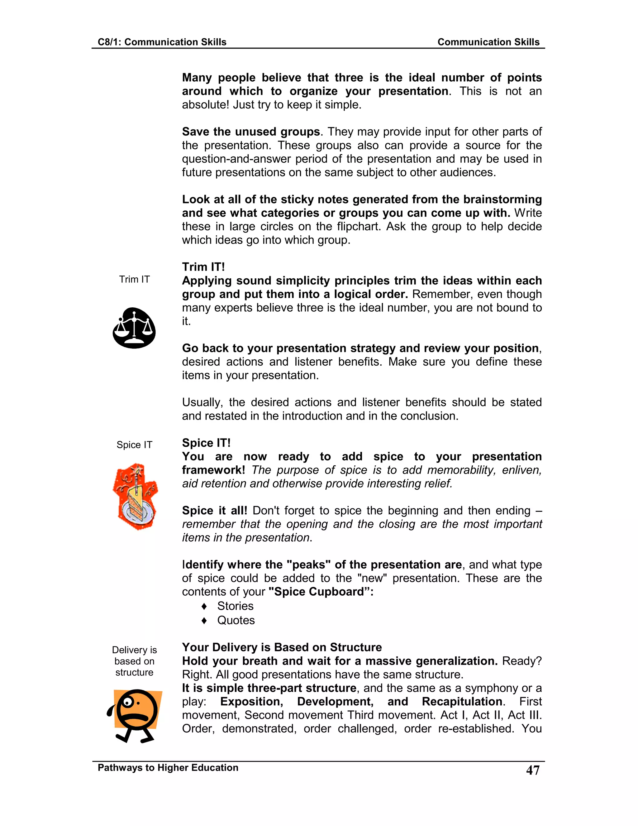 C8/1: Communication Skills Communication Skills
Pathways to Higher Education 47
Trim IT
Spice IT
Delivery is
based on
structure
Many people believe that three is the ideal number of points
around which to organize your presentation. This is not an
absolute! Just try to keep it simple.
Save the unused groups. They may provide input for other parts of
the presentation. These groups also can provide a source for the
question-and-answer period of the presentation and may be used in
future presentations on the same subject to other audiences.
Look at all of the sticky notes generated from the brainstorming
and see what categories or groups you can come up with. Write
these in large circles on the flipchart. Ask the group to help decide
which ideas go into which group.
Trim IT!
Applying sound simplicity principles trim the ideas within each
group and put them into a logical order. Remember, even though
many experts believe three is the ideal number, you are not bound to
it.
Go back to your presentation strategy and review your position,
desired actions and listener benefits. Make sure you define these
items in your presentation.
Usually, the desired actions and listener benefits should be stated
and restated in the introduction and in the conclusion.
Spice IT!
You are now ready to add spice to your presentation
framework! The purpose of spice is to add memorability, enliven,
aid retention and otherwise provide interesting relief.
Spice it all! Don't forget to spice the beginning and then ending –
remember that the opening and the closing are the most important
items in the presentation.
Identify where the "peaks" of the presentation are, and what type
of spice could be added to the "new" presentation. These are the
contents of your "Spice Cupboard”:
♦ Stories
♦ Quotes
Your Delivery is Based on Structure
Hold your breath and wait for a massive generalization. Ready?
Right. All good presentations have the same structure.
It is simple three-part structure, and the same as a symphony or a
play: Exposition, Development, and Recapitulation. First
movement, Second movement Third movement. Act I, Act II, Act III.
Order, demonstrated, order challenged, order re-established. You
 