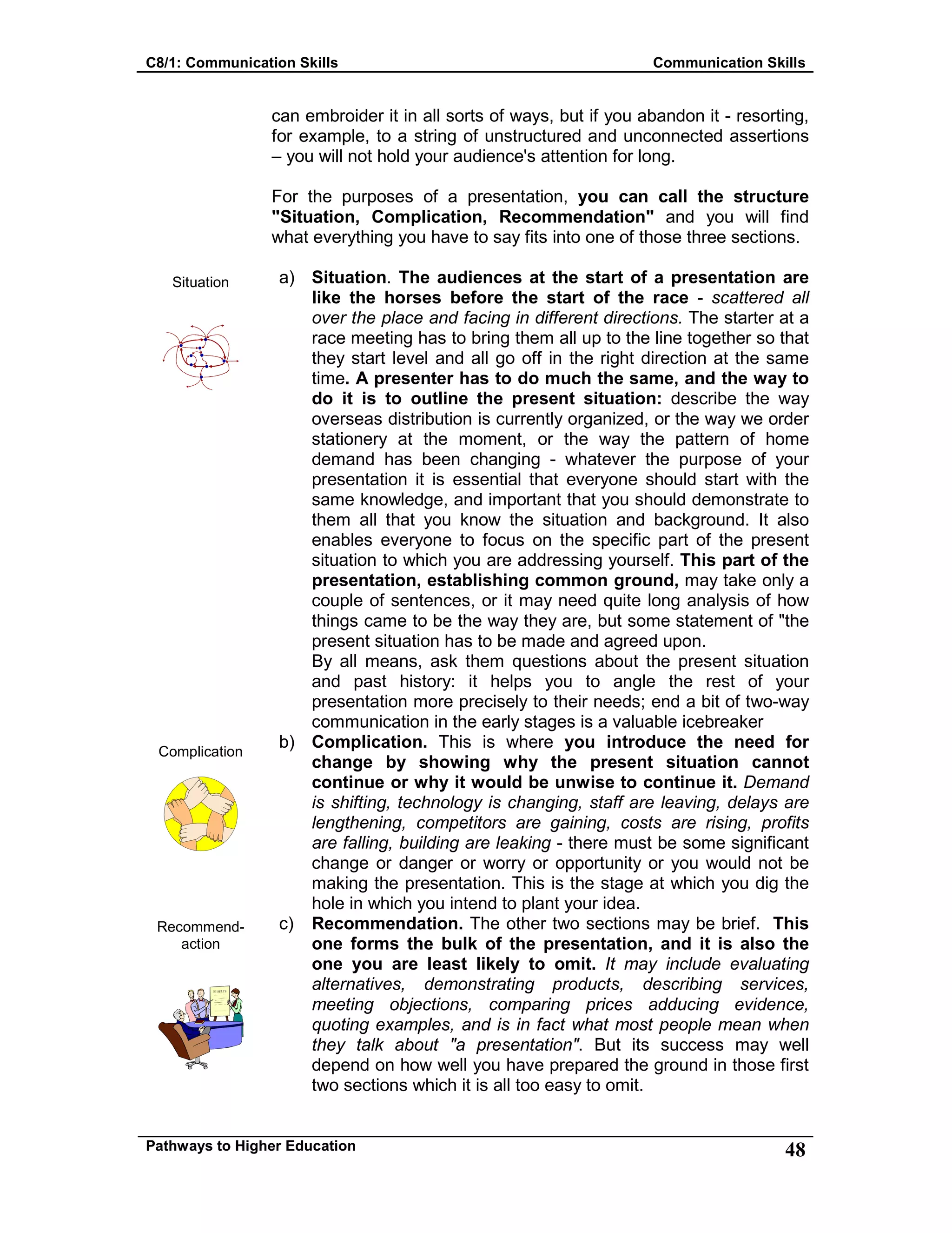 C8/1: Communication Skills Communication Skills
Pathways to Higher Education 48
Situation
Complication
Recommend-
action
can embroider it in all sorts of ways, but if you abandon it - resorting,
for example, to a string of unstructured and unconnected assertions
– you will not hold your audience's attention for long.
For the purposes of a presentation, you can call the structure
"Situation, Complication, Recommendation" and you will find
what everything you have to say fits into one of those three sections.
a) Situation. The audiences at the start of a presentation are
like the horses before the start of the race - scattered all
over the place and facing in different directions. The starter at a
race meeting has to bring them all up to the line together so that
they start level and all go off in the right direction at the same
time. A presenter has to do much the same, and the way to
do it is to outline the present situation: describe the way
overseas distribution is currently organized, or the way we order
stationery at the moment, or the way the pattern of home
demand has been changing - whatever the purpose of your
presentation it is essential that everyone should start with the
same knowledge, and important that you should demonstrate to
them all that you know the situation and background. It also
enables everyone to focus on the specific part of the present
situation to which you are addressing yourself. This part of the
presentation, establishing common ground, may take only a
couple of sentences, or it may need quite long analysis of how
things came to be the way they are, but some statement of "the
present situation has to be made and agreed upon.
By all means, ask them questions about the present situation
and past history: it helps you to angle the rest of your
presentation more precisely to their needs; end a bit of two-way
communication in the early stages is a valuable icebreaker
b) Complication. This is where you introduce the need for
change by showing why the present situation cannot
continue or why it would be unwise to continue it. Demand
is shifting, technology is changing, staff are leaving, delays are
lengthening, competitors are gaining, costs are rising, profits
are falling, building are leaking - there must be some significant
change or danger or worry or opportunity or you would not be
making the presentation. This is the stage at which you dig the
hole in which you intend to plant your idea.
c) Recommendation. The other two sections may be brief. This
one forms the bulk of the presentation, and it is also the
one you are least likely to omit. It may include evaluating
alternatives, demonstrating products, describing services,
meeting objections, comparing prices adducing evidence,
quoting examples, and is in fact what most people mean when
they talk about "a presentation". But its success may well
depend on how well you have prepared the ground in those first
two sections which it is all too easy to omit.
 