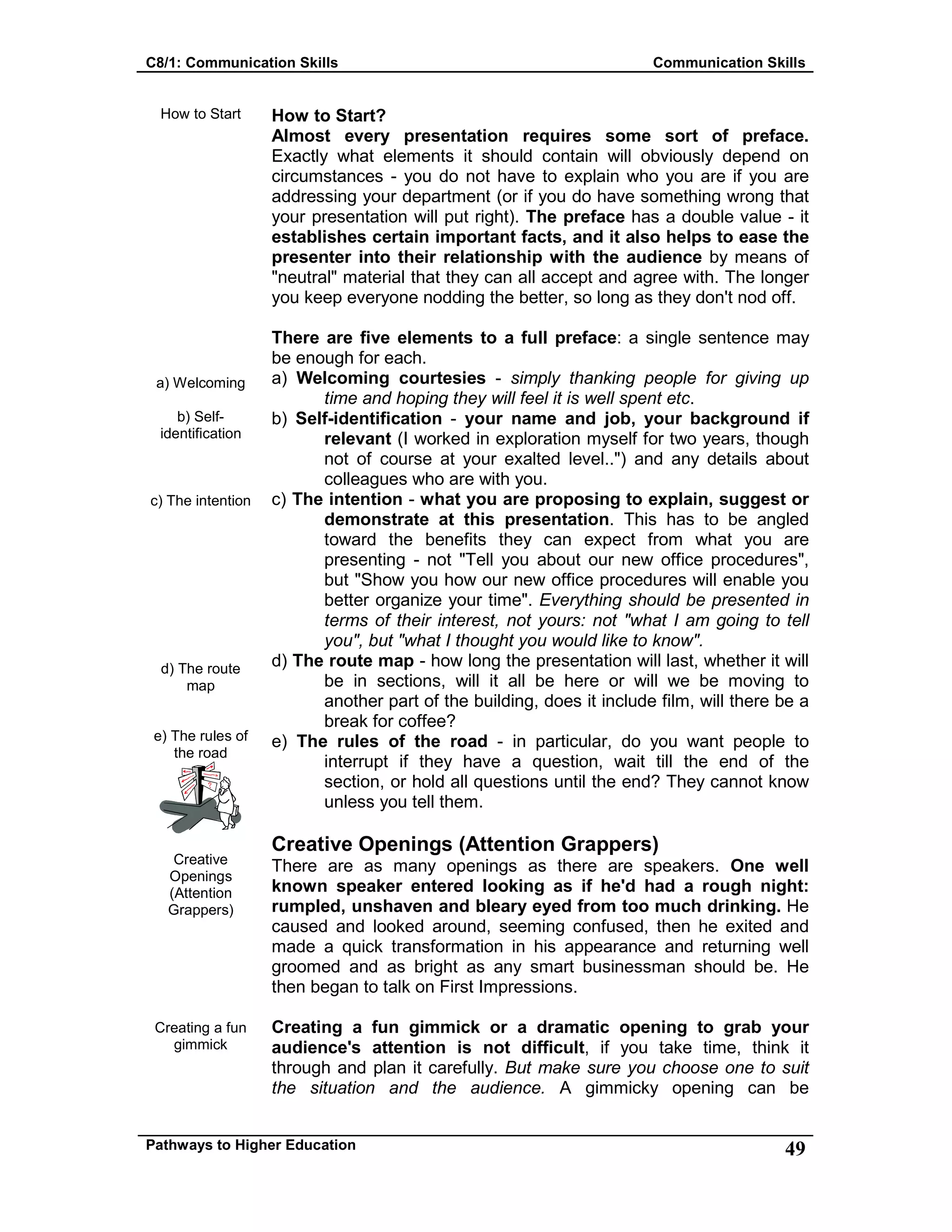 C8/1: Communication Skills Communication Skills
Pathways to Higher Education 49
How to Start
a) Welcoming
b) Self-
identification
c) The intention
d) The route
map
e) The rules of
the road
Creative
Openings
(Attention
Grappers)
Creating a fun
gimmick
How to Start?
Almost every presentation requires some sort of preface.
Exactly what elements it should contain will obviously depend on
circumstances - you do not have to explain who you are if you are
addressing your department (or if you do have something wrong that
your presentation will put right). The preface has a double value - it
establishes certain important facts, and it also helps to ease the
presenter into their relationship with the audience by means of
"neutral" material that they can all accept and agree with. The longer
you keep everyone nodding the better, so long as they don't nod off.
There are five elements to a full preface: a single sentence may
be enough for each.
a) Welcoming courtesies - simply thanking people for giving up
time and hoping they will feel it is well spent etc.
b) Self-identification - your name and job, your background if
relevant (I worked in exploration myself for two years, though
not of course at your exalted level..") and any details about
colleagues who are with you.
c) The intention - what you are proposing to explain, suggest or
demonstrate at this presentation. This has to be angled
toward the benefits they can expect from what you are
presenting - not "Tell you about our new office procedures",
but "Show you how our new office procedures will enable you
better organize your time". Everything should be presented in
terms of their interest, not yours: not "what I am going to tell
you", but "what I thought you would like to know".
d) The route map - how long the presentation will last, whether it will
be in sections, will it all be here or will we be moving to
another part of the building, does it include film, will there be a
break for coffee?
e) The rules of the road - in particular, do you want people to
interrupt if they have a question, wait till the end of the
section, or hold all questions until the end? They cannot know
unless you tell them.
Creative Openings (Attention Grappers)
There are as many openings as there are speakers. One well
known speaker entered looking as if he'd had a rough night:
rumpled, unshaven and bleary eyed from too much drinking. He
caused and looked around, seeming confused, then he exited and
made a quick transformation in his appearance and returning well
groomed and as bright as any smart businessman should be. He
then began to talk on First Impressions.
Creating a fun gimmick or a dramatic opening to grab your
audience's attention is not difficult, if you take time, think it
through and plan it carefully. But make sure you choose one to suit
the situation and the audience. A gimmicky opening can be
 