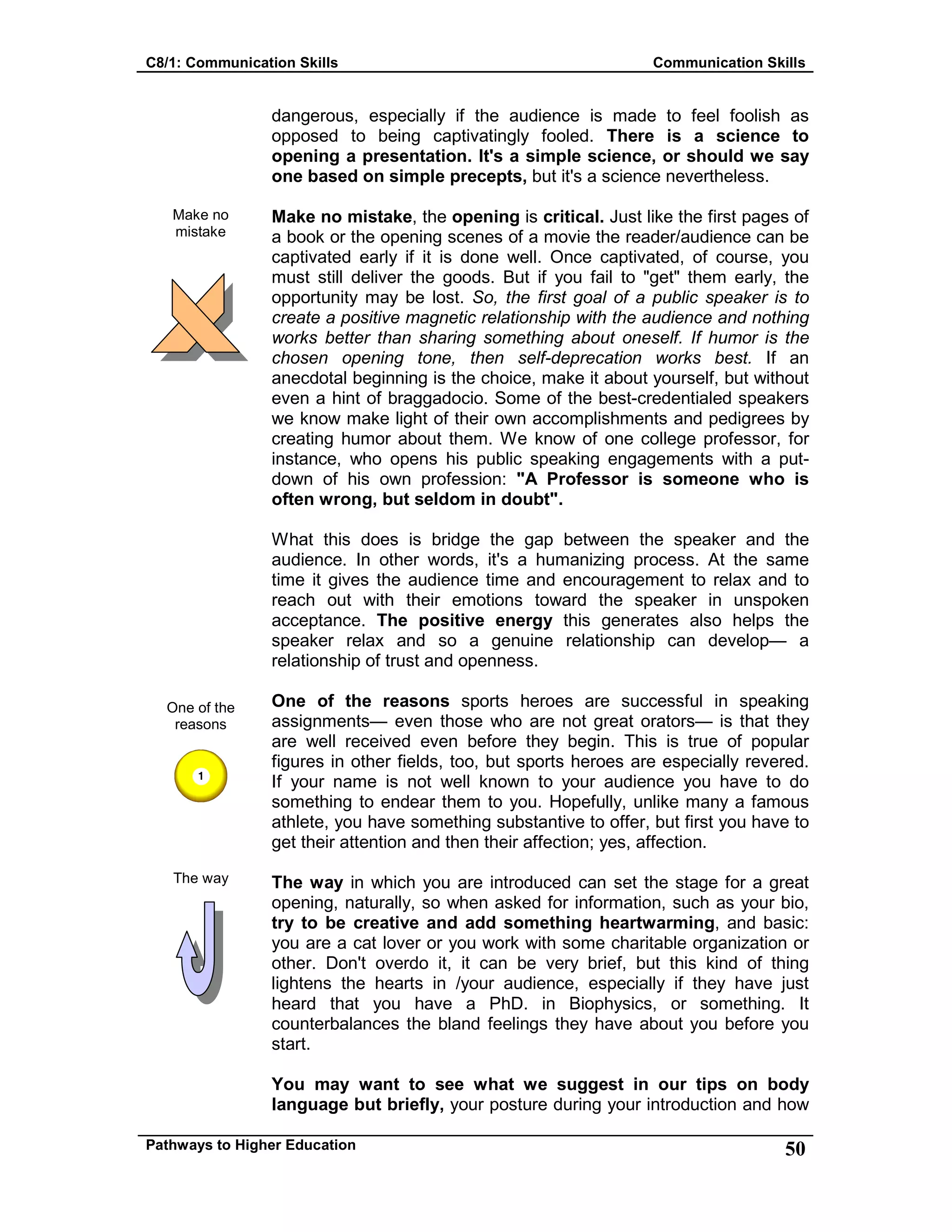 C8/1: Communication Skills Communication Skills
Pathways to Higher Education 50
Make no
mistake
One of the
reasons
The way
dangerous, especially if the audience is made to feel foolish as
opposed to being captivatingly fooled. There is a science to
opening a presentation. It's a simple science, or should we say
one based on simple precepts, but it's a science nevertheless.
Make no mistake, the opening is critical. Just like the first pages of
a book or the opening scenes of a movie the reader/audience can be
captivated early if it is done well. Once captivated, of course, you
must still deliver the goods. But if you fail to "get" them early, the
opportunity may be lost. So, the first goal of a public speaker is to
create a positive magnetic relationship with the audience and nothing
works better than sharing something about oneself. If humor is the
chosen opening tone, then self-deprecation works best. If an
anecdotal beginning is the choice, make it about yourself, but without
even a hint of braggadocio. Some of the best-credentialed speakers
we know make light of their own accomplishments and pedigrees by
creating humor about them. We know of one college professor, for
instance, who opens his public speaking engagements with a put-
down of his own profession: "A Professor is someone who is
often wrong, but seldom in doubt".
What this does is bridge the gap between the speaker and the
audience. In other words, it's a humanizing process. At the same
time it gives the audience time and encouragement to relax and to
reach out with their emotions toward the speaker in unspoken
acceptance. The positive energy this generates also helps the
speaker relax and so a genuine relationship can develop— a
relationship of trust and openness.
One of the reasons sports heroes are successful in speaking
assignments— even those who are not great orators— is that they
are well received even before they begin. This is true of popular
figures in other fields, too, but sports heroes are especially revered.
If your name is not well known to your audience you have to do
something to endear them to you. Hopefully, unlike many a famous
athlete, you have something substantive to offer, but first you have to
get their attention and then their affection; yes, affection.
The way in which you are introduced can set the stage for a great
opening, naturally, so when asked for information, such as your bio,
try to be creative and add something heartwarming, and basic:
you are a cat lover or you work with some charitable organization or
other. Don't overdo it, it can be very brief, but this kind of thing
lightens the hearts in /your audience, especially if they have just
heard that you have a PhD. in Biophysics, or something. It
counterbalances the bland feelings they have about you before you
start.
You may want to see what we suggest in our tips on body
language but briefly, your posture during your introduction and how
 