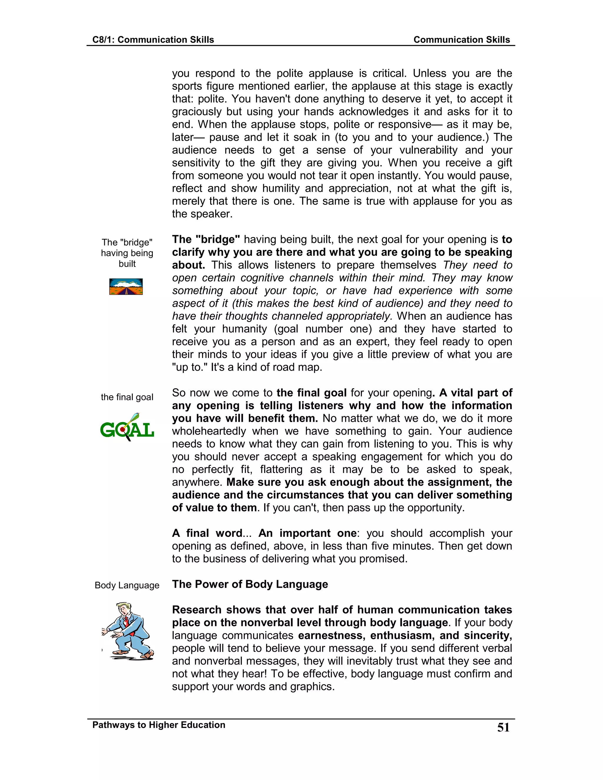 C8/1: Communication Skills Communication Skills
Pathways to Higher Education 51
The "bridge"
having being
built
the final goal
Body Language
you respond to the polite applause is critical. Unless you are the
sports figure mentioned earlier, the applause at this stage is exactly
that: polite. You haven't done anything to deserve it yet, to accept it
graciously but using your hands acknowledges it and asks for it to
end. When the applause stops, polite or responsive— as it may be,
later— pause and let it soak in (to you and to your audience.) The
audience needs to get a sense of your vulnerability and your
sensitivity to the gift they are giving you. When you receive a gift
from someone you would not tear it open instantly. You would pause,
reflect and show humility and appreciation, not at what the gift is,
merely that there is one. The same is true with applause for you as
the speaker.
The "bridge" having being built, the next goal for your opening is to
clarify why you are there and what you are going to be speaking
about. This allows listeners to prepare themselves They need to
open certain cognitive channels within their mind. They may know
something about your topic, or have had experience with some
aspect of it (this makes the best kind of audience) and they need to
have their thoughts channeled appropriately. When an audience has
felt your humanity (goal number one) and they have started to
receive you as a person and as an expert, they feel ready to open
their minds to your ideas if you give a little preview of what you are
"up to." It's a kind of road map.
So now we come to the final goal for your opening. A vital part of
any opening is telling listeners why and how the information
you have will benefit them. No matter what we do, we do it more
wholeheartedly when we have something to gain. Your audience
needs to know what they can gain from listening to you. This is why
you should never accept a speaking engagement for which you do
no perfectly fit, flattering as it may be to be asked to speak,
anywhere. Make sure you ask enough about the assignment, the
audience and the circumstances that you can deliver something
of value to them. If you can't, then pass up the opportunity.
A final word... An important one: you should accomplish your
opening as defined, above, in less than five minutes. Then get down
to the business of delivering what you promised.
The Power of Body Language
Research shows that over half of human communication takes
place on the nonverbal level through body language. If your body
language communicates earnestness, enthusiasm, and sincerity,
people will tend to believe your message. If you send different verbal
and nonverbal messages, they will inevitably trust what they see and
not what they hear! To be effective, body language must confirm and
support your words and graphics.
 