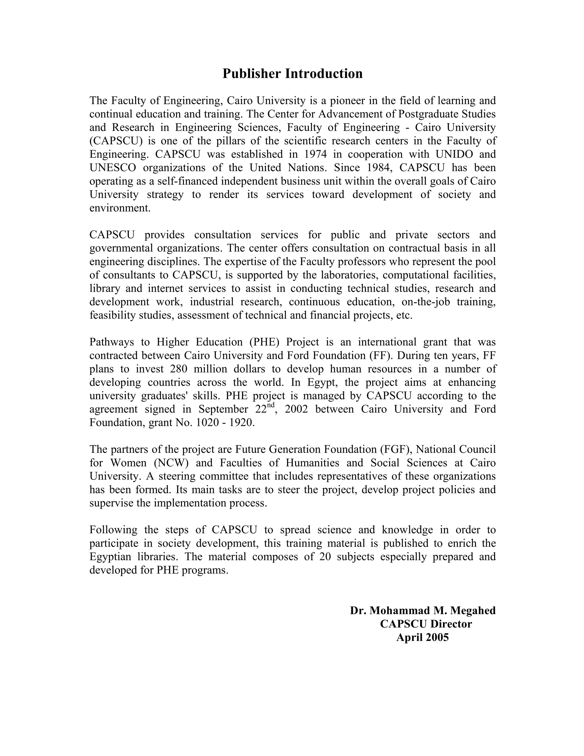 Publisher Introduction
The Faculty of Engineering, Cairo University is a pioneer in the field of learning and
continual education and training. The Center for Advancement of Postgraduate Studies
and Research in Engineering Sciences, Faculty of Engineering - Cairo University
(CAPSCU) is one of the pillars of the scientific research centers in the Faculty of
Engineering. CAPSCU was established in 1974 in cooperation with UNIDO and
UNESCO organizations of the United Nations. Since 1984, CAPSCU has been
operating as a self-financed independent business unit within the overall goals of Cairo
University strategy to render its services toward development of society and
environment.
CAPSCU provides consultation services for public and private sectors and
governmental organizations. The center offers consultation on contractual basis in all
engineering disciplines. The expertise of the Faculty professors who represent the pool
of consultants to CAPSCU, is supported by the laboratories, computational facilities,
library and internet services to assist in conducting technical studies, research and
development work, industrial research, continuous education, on-the-job training,
feasibility studies, assessment of technical and financial projects, etc.
Pathways to Higher Education (PHE) Project is an international grant that was
contracted between Cairo University and Ford Foundation (FF). During ten years, FF
plans to invest 280 million dollars to develop human resources in a number of
developing countries across the world. In Egypt, the project aims at enhancing
university graduates' skills. PHE project is managed by CAPSCU according to the
agreement signed in September 22nd
, 2002 between Cairo University and Ford
Foundation, grant No. 1020 - 1920.
The partners of the project are Future Generation Foundation (FGF), National Council
for Women (NCW) and Faculties of Humanities and Social Sciences at Cairo
University. A steering committee that includes representatives of these organizations
has been formed. Its main tasks are to steer the project, develop project policies and
supervise the implementation process.
Following the steps of CAPSCU to spread science and knowledge in order to
participate in society development, this training material is published to enrich the
Egyptian libraries. The material composes of 20 subjects especially prepared and
developed for PHE programs.
Dr. Mohammad M. Megahed
CAPSCU Director
April 2005
 