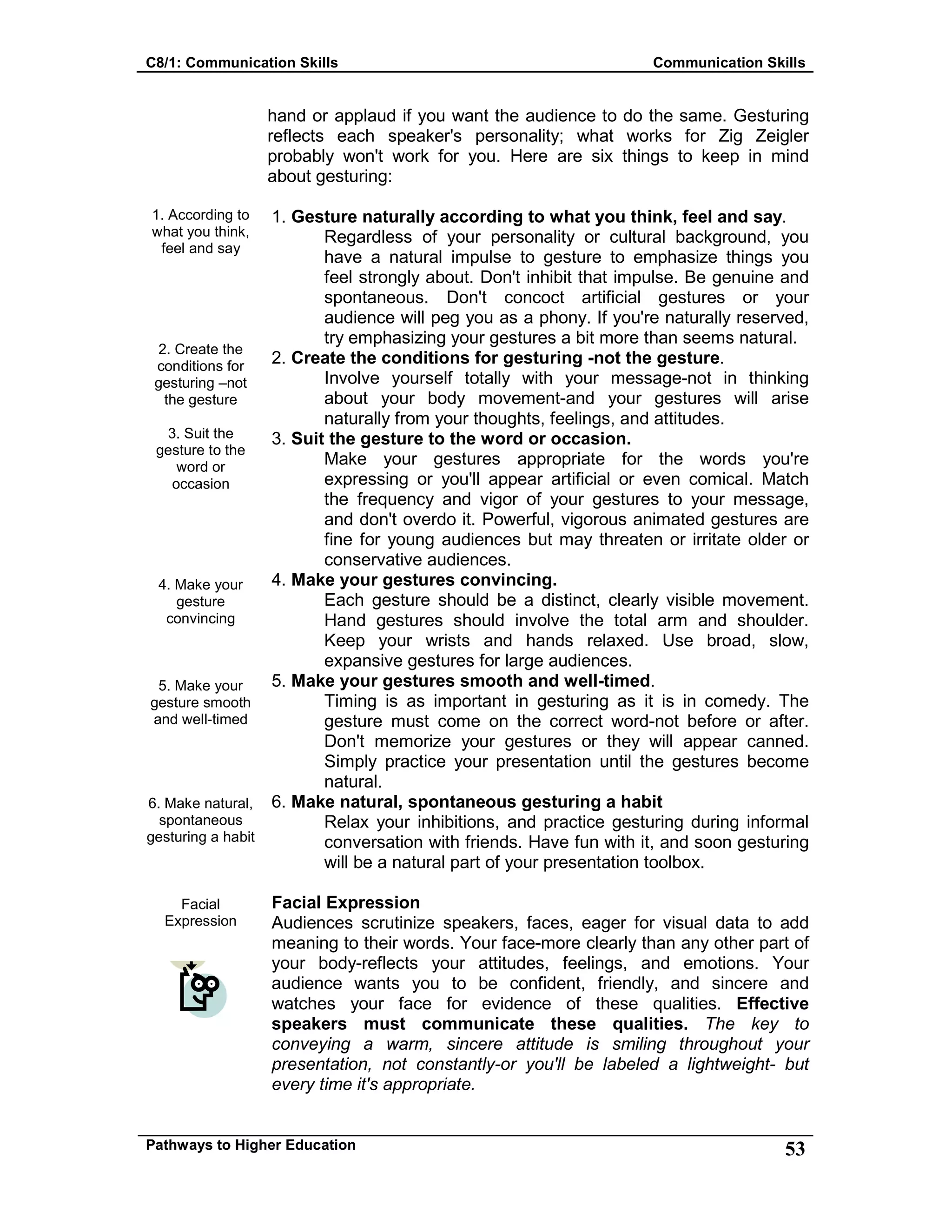 C8/1: Communication Skills Communication Skills
Pathways to Higher Education 53
1. According to
what you think,
feel and say
2. Create the
conditions for
gesturing –not
the gesture
3. Suit the
gesture to the
word or
occasion
4. Make your
gesture
convincing
5. Make your
gesture smooth
and well-timed
6. Make natural,
spontaneous
gesturing a habit
Facial
Expression
hand or applaud if you want the audience to do the same. Gesturing
reflects each speaker's personality; what works for Zig Zeigler
probably won't work for you. Here are six things to keep in mind
about gesturing:
1. Gesture naturally according to what you think, feel and say.
Regardless of your personality or cultural background, you
have a natural impulse to gesture to emphasize things you
feel strongly about. Don't inhibit that impulse. Be genuine and
spontaneous. Don't concoct artificial gestures or your
audience will peg you as a phony. If you're naturally reserved,
try emphasizing your gestures a bit more than seems natural.
2. Create the conditions for gesturing -not the gesture.
Involve yourself totally with your message-not in thinking
about your body movement-and your gestures will arise
naturally from your thoughts, feelings, and attitudes.
3. Suit the gesture to the word or occasion.
Make your gestures appropriate for the words you're
expressing or you'll appear artificial or even comical. Match
the frequency and vigor of your gestures to your message,
and don't overdo it. Powerful, vigorous animated gestures are
fine for young audiences but may threaten or irritate older or
conservative audiences.
4. Make your gestures convincing.
Each gesture should be a distinct, clearly visible movement.
Hand gestures should involve the total arm and shoulder.
Keep your wrists and hands relaxed. Use broad, slow,
expansive gestures for large audiences.
5. Make your gestures smooth and well-timed.
Timing is as important in gesturing as it is in comedy. The
gesture must come on the correct word-not before or after.
Don't memorize your gestures or they will appear canned.
Simply practice your presentation until the gestures become
natural.
6. Make natural, spontaneous gesturing a habit
Relax your inhibitions, and practice gesturing during informal
conversation with friends. Have fun with it, and soon gesturing
will be a natural part of your presentation toolbox.
Facial Expression
Audiences scrutinize speakers, faces, eager for visual data to add
meaning to their words. Your face-more clearly than any other part of
your body-reflects your attitudes, feelings, and emotions. Your
audience wants you to be confident, friendly, and sincere and
watches your face for evidence of these qualities. Effective
speakers must communicate these qualities. The key to
conveying a warm, sincere attitude is smiling throughout your
presentation, not constantly-or you'll be labeled a lightweight- but
every time it's appropriate.
 