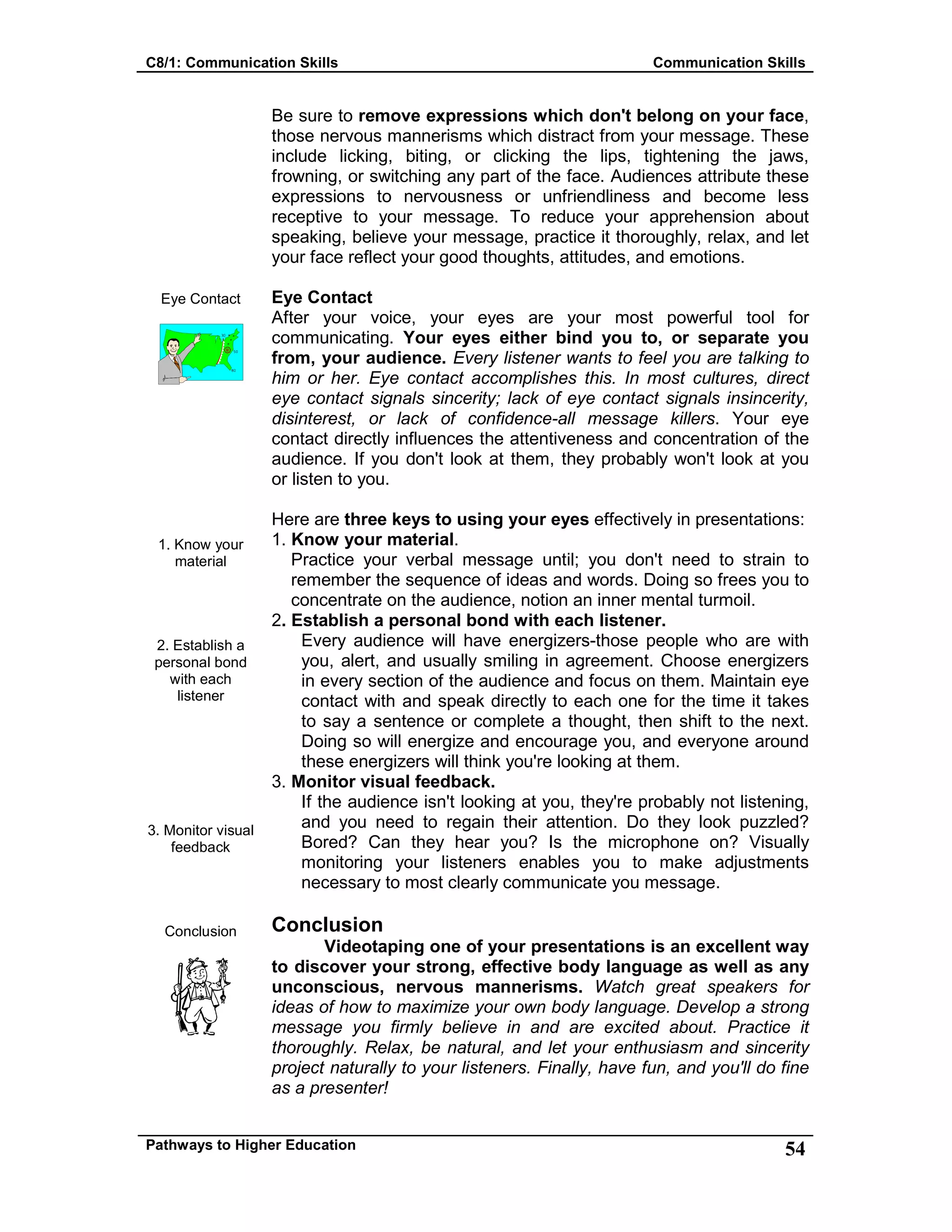 C8/1: Communication Skills Communication Skills
Pathways to Higher Education 54
Eye Contact
1. Know your
material
2. Establish a
personal bond
with each
listener
3. Monitor visual
feedback
Conclusion
Be sure to remove expressions which don't belong on your face,
those nervous mannerisms which distract from your message. These
include licking, biting, or clicking the lips, tightening the jaws,
frowning, or switching any part of the face. Audiences attribute these
expressions to nervousness or unfriendliness and become less
receptive to your message. To reduce your apprehension about
speaking, believe your message, practice it thoroughly, relax, and let
your face reflect your good thoughts, attitudes, and emotions.
Eye Contact
After your voice, your eyes are your most powerful tool for
communicating. Your eyes either bind you to, or separate you
from, your audience. Every listener wants to feel you are talking to
him or her. Eye contact accomplishes this. In most cultures, direct
eye contact signals sincerity; lack of eye contact signals insincerity,
disinterest, or lack of confidence-all message killers. Your eye
contact directly influences the attentiveness and concentration of the
audience. If you don't look at them, they probably won't look at you
or listen to you.
Here are three keys to using your eyes effectively in presentations:
1. Know your material.
Practice your verbal message until; you don't need to strain to
remember the sequence of ideas and words. Doing so frees you to
concentrate on the audience, notion an inner mental turmoil.
2. Establish a personal bond with each listener.
Every audience will have energizers-those people who are with
you, alert, and usually smiling in agreement. Choose energizers
in every section of the audience and focus on them. Maintain eye
contact with and speak directly to each one for the time it takes
to say a sentence or complete a thought, then shift to the next.
Doing so will energize and encourage you, and everyone around
these energizers will think you're looking at them.
3. Monitor visual feedback.
If the audience isn't looking at you, they're probably not listening,
and you need to regain their attention. Do they look puzzled?
Bored? Can they hear you? Is the microphone on? Visually
monitoring your listeners enables you to make adjustments
necessary to most clearly communicate you message.
Conclusion
Videotaping one of your presentations is an excellent way
to discover your strong, effective body language as well as any
unconscious, nervous mannerisms. Watch great speakers for
ideas of how to maximize your own body language. Develop a strong
message you firmly believe in and are excited about. Practice it
thoroughly. Relax, be natural, and let your enthusiasm and sincerity
project naturally to your listeners. Finally, have fun, and you'll do fine
as a presenter!
 