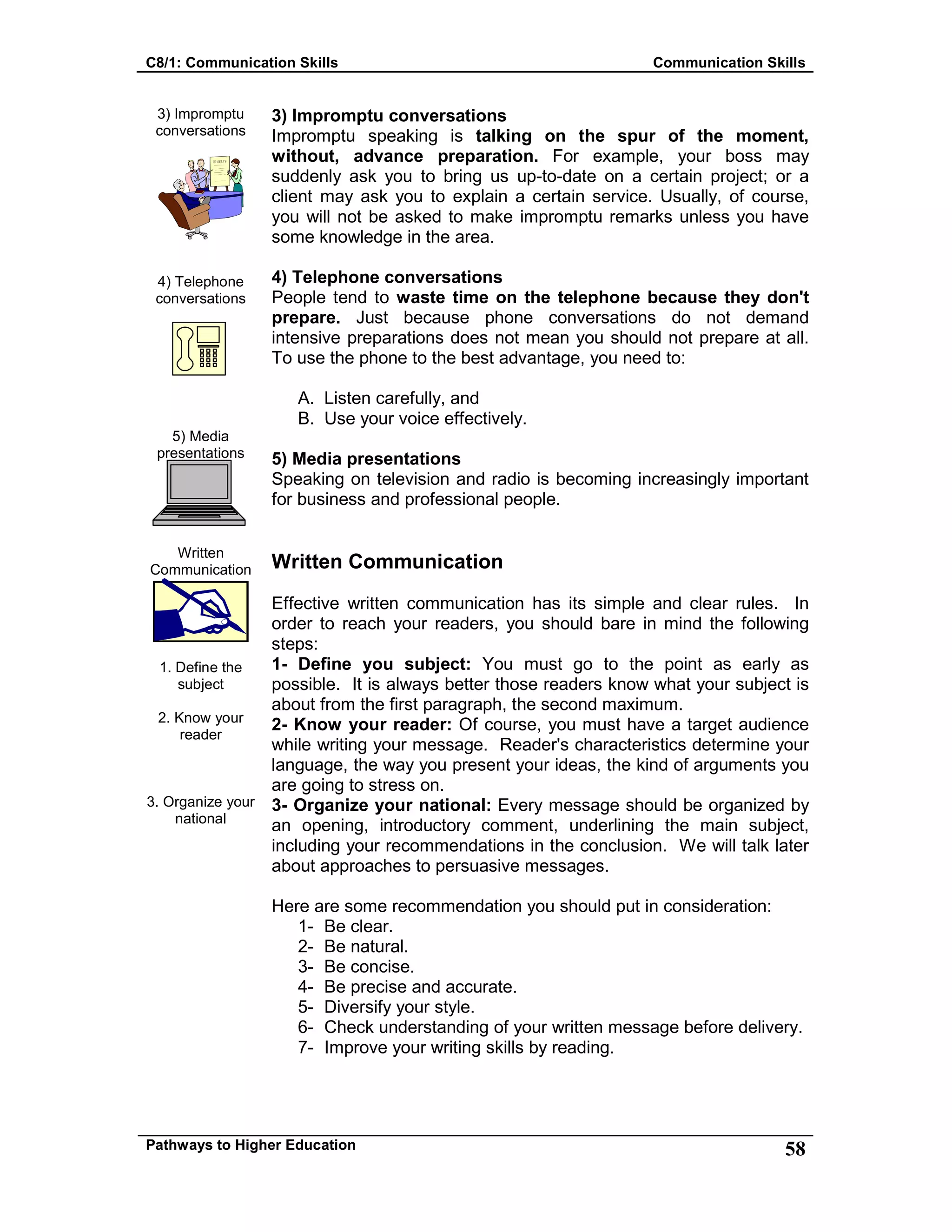 C8/1: Communication Skills Communication Skills
Pathways to Higher Education 58
3) Impromptu
conversations
4) Telephone
conversations
5) Media
presentations
Written
Communication
1. Define the
subject
2. Know your
reader
3. Organize your
national
3) Impromptu conversations
Impromptu speaking is talking on the spur of the moment,
without, advance preparation. For example, your boss may
suddenly ask you to bring us up-to-date on a certain project; or a
client may ask you to explain a certain service. Usually, of course,
you will not be asked to make impromptu remarks unless you have
some knowledge in the area.
4) Telephone conversations
People tend to waste time on the telephone because they don't
prepare. Just because phone conversations do not demand
intensive preparations does not mean you should not prepare at all.
To use the phone to the best advantage, you need to:
A. Listen carefully, and
B. Use your voice effectively.
5) Media presentations
Speaking on television and radio is becoming increasingly important
for business and professional people.
Written Communication
Effective written communication has its simple and clear rules. In
order to reach your readers, you should bare in mind the following
steps:
1- Define you subject: You must go to the point as early as
possible. It is always better those readers know what your subject is
about from the first paragraph, the second maximum.
2- Know your reader: Of course, you must have a target audience
while writing your message. Reader's characteristics determine your
language, the way you present your ideas, the kind of arguments you
are going to stress on.
3- Organize your national: Every message should be organized by
an opening, introductory comment, underlining the main subject,
including your recommendations in the conclusion. We will talk later
about approaches to persuasive messages.
Here are some recommendation you should put in consideration:
1- Be clear.
2- Be natural.
3- Be concise.
4- Be precise and accurate.
5- Diversify your style.
6- Check understanding of your written message before delivery.
7- Improve your writing skills by reading.
 