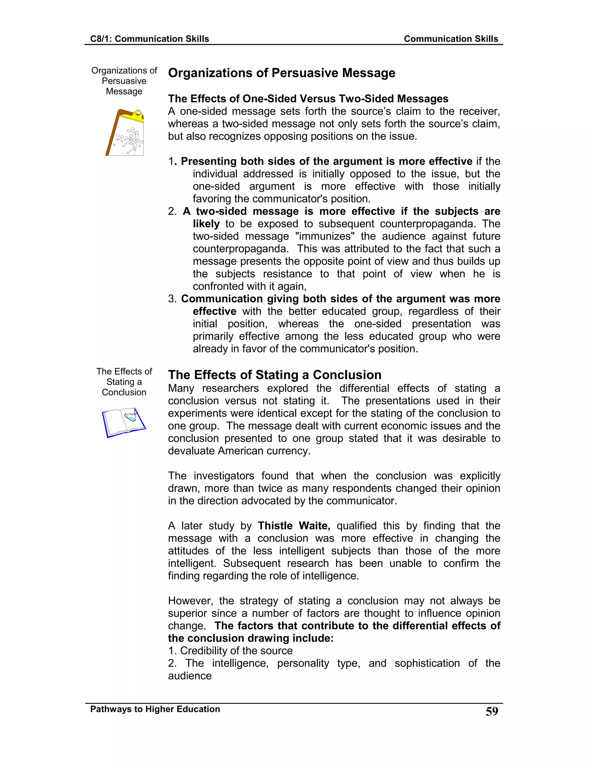 C8/1: Communication Skills Communication Skills
Pathways to Higher Education 59
Organizations of
Persuasive
Message
The Effects of
Stating a
Conclusion
Organizations of Persuasive Message
The Effects of One-Sided Versus Two-Sided Messages
A one-sided message sets forth the source’s claim to the receiver,
whereas a two-sided message not only sets forth the source’s claim,
but also recognizes opposing positions on the issue.
1. Presenting both sides of the argument is more effective if the
individual addressed is initially opposed to the issue, but the
one-sided argument is more effective with those initially
favoring the communicator's position.
2. A two-sided message is more effective if the subjects are
likely to be exposed to subsequent counterpropaganda. The
two-sided message "immunizes" the audience against future
counterpropaganda. This was attributed to the fact that such a
message presents the opposite point of view and thus builds up
the subjects resistance to that point of view when he is
confronted with it again,
3. Communication giving both sides of the argument was more
effective with the better educated group, regardless of their
initial position, whereas the one-sided presentation was
primarily effective among the less educated group who were
already in favor of the communicator's position.
The Effects of Stating a Conclusion
Many researchers explored the differential effects of stating a
conclusion versus not stating it. The presentations used in their
experiments were identical except for the stating of the conclusion to
one group. The message dealt with current economic issues and the
conclusion presented to one group stated that it was desirable to
devaluate American currency.
The investigators found that when the conclusion was explicitly
drawn, more than twice as many respondents changed their opinion
in the direction advocated by the communicator.
A later study by Thistle Waite, qualified this by finding that the
message with a conclusion was more effective in changing the
attitudes of the less intelligent subjects than those of the more
intelligent. Subsequent research has been unable to confirm the
finding regarding the role of intelligence.
However, the strategy of stating a conclusion may not always be
superior since a number of factors are thought to influence opinion
change. The factors that contribute to the differential effects of
the conclusion drawing include:
1. Credibility of the source
2. The intelligence, personality type, and sophistication of the
audience
 