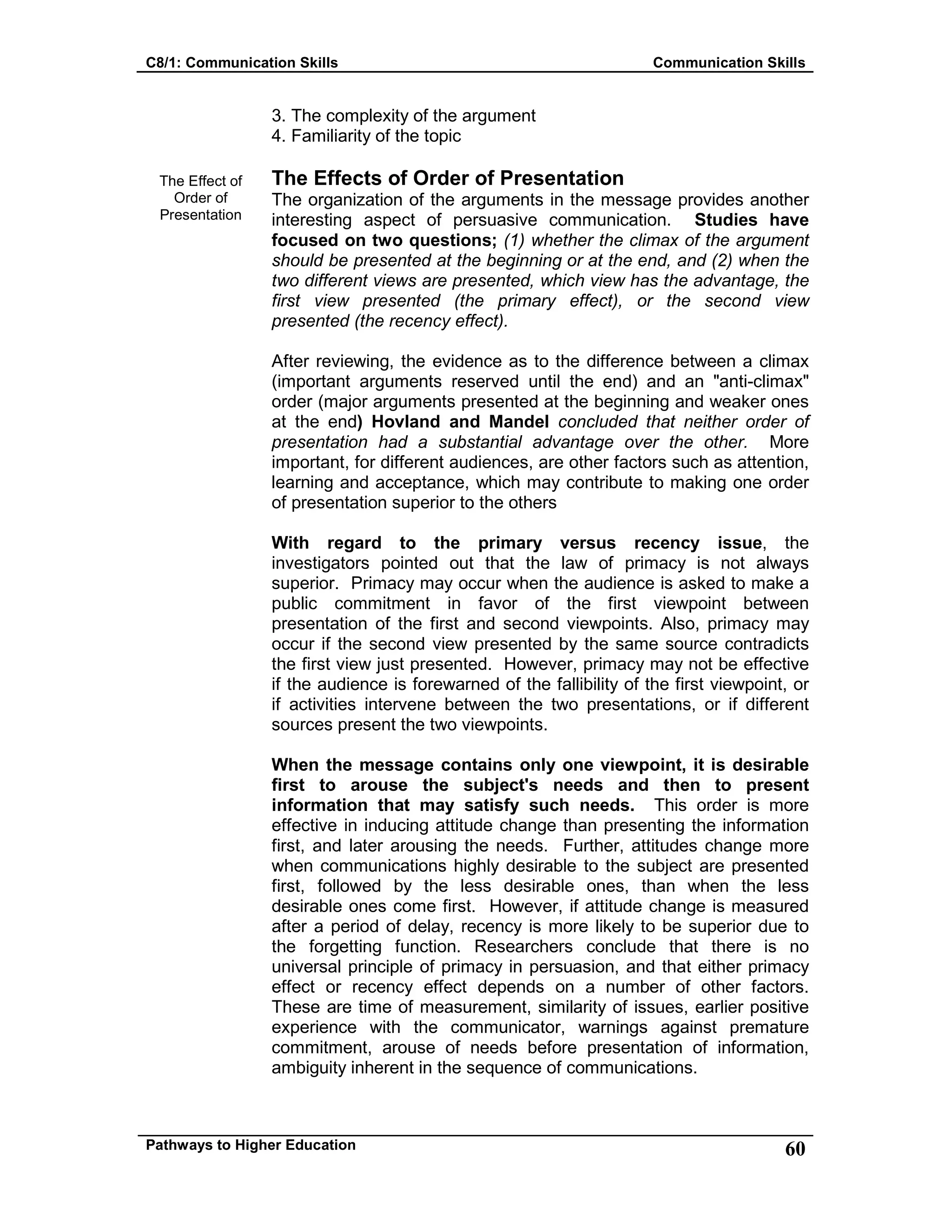 C8/1: Communication Skills Communication Skills
Pathways to Higher Education 60
The Effect of
Order of
Presentation
3. The complexity of the argument
4. Familiarity of the topic
The Effects of Order of Presentation
The organization of the arguments in the message provides another
interesting aspect of persuasive communication. Studies have
focused on two questions; (1) whether the climax of the argument
should be presented at the beginning or at the end, and (2) when the
two different views are presented, which view has the advantage, the
first view presented (the primary effect), or the second view
presented (the recency effect).
After reviewing, the evidence as to the difference between a climax
(important arguments reserved until the end) and an "anti-climax"
order (major arguments presented at the beginning and weaker ones
at the end) Hovland and Mandel concluded that neither order of
presentation had a substantial advantage over the other. More
important, for different audiences, are other factors such as attention,
learning and acceptance, which may contribute to making one order
of presentation superior to the others
With regard to the primary versus recency issue, the
investigators pointed out that the law of primacy is not always
superior. Primacy may occur when the audience is asked to make a
public commitment in favor of the first viewpoint between
presentation of the first and second viewpoints. Also, primacy may
occur if the second view presented by the same source contradicts
the first view just presented. However, primacy may not be effective
if the audience is forewarned of the fallibility of the first viewpoint, or
if activities intervene between the two presentations, or if different
sources present the two viewpoints.
When the message contains only one viewpoint, it is desirable
first to arouse the subject's needs and then to present
information that may satisfy such needs. This order is more
effective in inducing attitude change than presenting the information
first, and later arousing the needs. Further, attitudes change more
when communications highly desirable to the subject are presented
first, followed by the less desirable ones, than when the less
desirable ones come first. However, if attitude change is measured
after a period of delay, recency is more likely to be superior due to
the forgetting function. Researchers conclude that there is no
universal principle of primacy in persuasion, and that either primacy
effect or recency effect depends on a number of other factors.
These are time of measurement, similarity of issues, earlier positive
experience with the communicator, warnings against premature
commitment, arouse of needs before presentation of information,
ambiguity inherent in the sequence of communications.
 