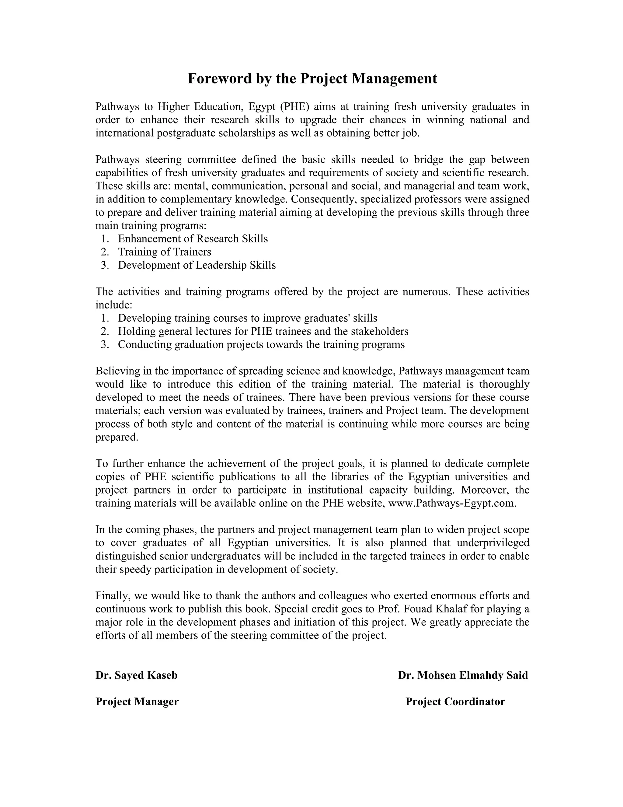Foreword by the Project Management
Pathways to Higher Education, Egypt (PHE) aims at training fresh university graduates in
order to enhance their research skills to upgrade their chances in winning national and
international postgraduate scholarships as well as obtaining better job.
Pathways steering committee defined the basic skills needed to bridge the gap between
capabilities of fresh university graduates and requirements of society and scientific research.
These skills are: mental, communication, personal and social, and managerial and team work,
in addition to complementary knowledge. Consequently, specialized professors were assigned
to prepare and deliver training material aiming at developing the previous skills through three
main training programs:
1. Enhancement of Research Skills
2. Training of Trainers
3. Development of Leadership Skills
The activities and training programs offered by the project are numerous. These activities
include:
1. Developing training courses to improve graduates' skills
2. Holding general lectures for PHE trainees and the stakeholders
3. Conducting graduation projects towards the training programs
Believing in the importance of spreading science and knowledge, Pathways management team
would like to introduce this edition of the training material. The material is thoroughly
developed to meet the needs of trainees. There have been previous versions for these course
materials; each version was evaluated by trainees, trainers and Project team. The development
process of both style and content of the material is continuing while more courses are being
prepared.
To further enhance the achievement of the project goals, it is planned to dedicate complete
copies of PHE scientific publications to all the libraries of the Egyptian universities and
project partners in order to participate in institutional capacity building. Moreover, the
training materials will be available online on the PHE website, www.Pathways-Egypt.com.
In the coming phases, the partners and project management team plan to widen project scope
to cover graduates of all Egyptian universities. It is also planned that underprivileged
distinguished senior undergraduates will be included in the targeted trainees in order to enable
their speedy participation in development of society.
Finally, we would like to thank the authors and colleagues who exerted enormous efforts and
continuous work to publish this book. Special credit goes to Prof. Fouad Khalaf for playing a
major role in the development phases and initiation of this project. We greatly appreciate the
efforts of all members of the steering committee of the project.
Dr. Sayed Kaseb Dr. Mohsen Elmahdy Said
Project Manager Project Coordinator
 