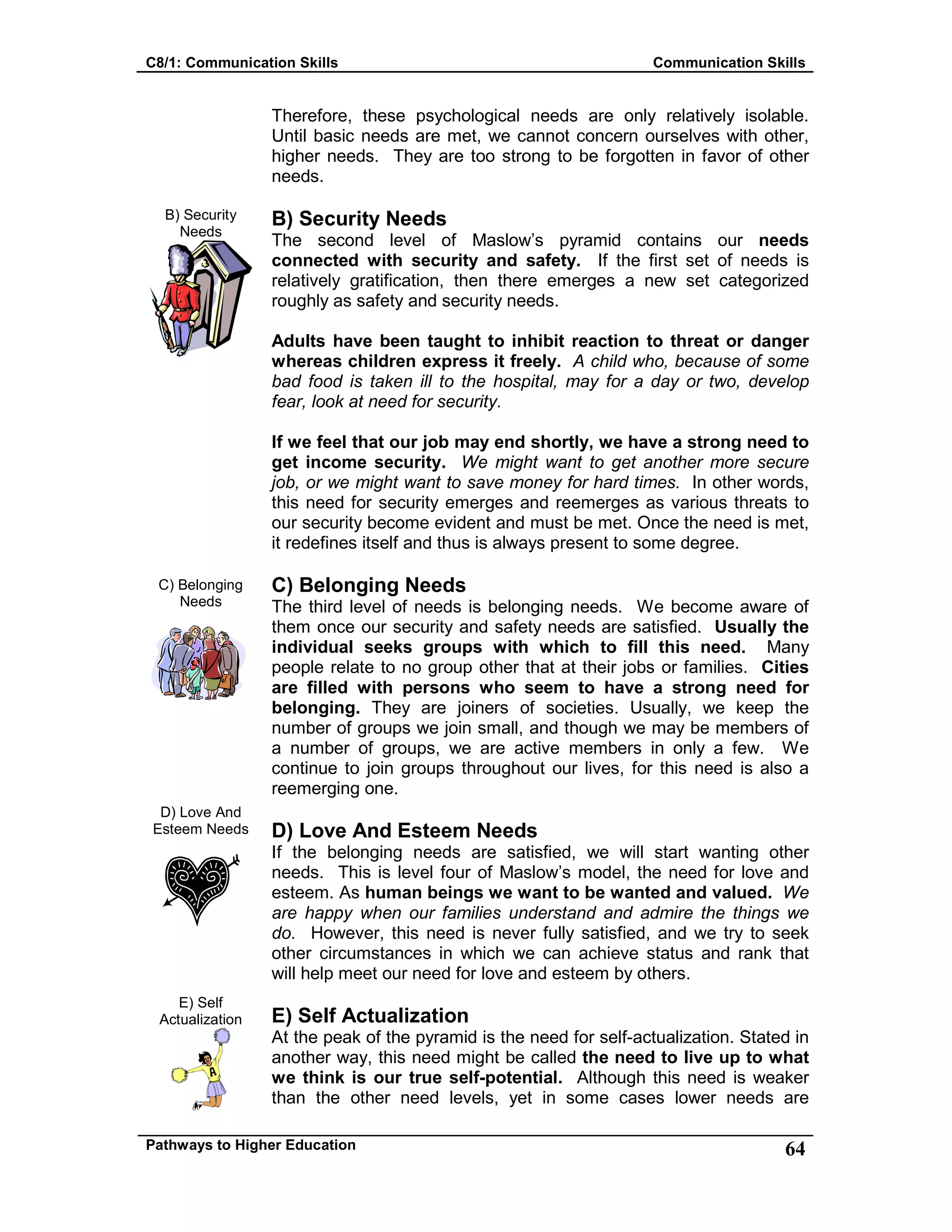 C8/1: Communication Skills Communication Skills
Pathways to Higher Education 64
B) Security
Needs
C) Belonging
Needs
D) Love And
Esteem Needs
E) Self
Actualization
Therefore, these psychological needs are only relatively isolable.
Until basic needs are met, we cannot concern ourselves with other,
higher needs. They are too strong to be forgotten in favor of other
needs.
B) Security Needs
The second level of Maslow’s pyramid contains our needs
connected with security and safety. If the first set of needs is
relatively gratification, then there emerges a new set categorized
roughly as safety and security needs.
Adults have been taught to inhibit reaction to threat or danger
whereas children express it freely. A child who, because of some
bad food is taken ill to the hospital, may for a day or two, develop
fear, look at need for security.
If we feel that our job may end shortly, we have a strong need to
get income security. We might want to get another more secure
job, or we might want to save money for hard times. In other words,
this need for security emerges and reemerges as various threats to
our security become evident and must be met. Once the need is met,
it redefines itself and thus is always present to some degree.
C) Belonging Needs
The third level of needs is belonging needs. We become aware of
them once our security and safety needs are satisfied. Usually the
individual seeks groups with which to fill this need. Many
people relate to no group other that at their jobs or families. Cities
are filled with persons who seem to have a strong need for
belonging. They are joiners of societies. Usually, we keep the
number of groups we join small, and though we may be members of
a number of groups, we are active members in only a few. We
continue to join groups throughout our lives, for this need is also a
reemerging one.
D) Love And Esteem Needs
If the belonging needs are satisfied, we will start wanting other
needs. This is level four of Maslow’s model, the need for love and
esteem. As human beings we want to be wanted and valued. We
are happy when our families understand and admire the things we
do. However, this need is never fully satisfied, and we try to seek
other circumstances in which we can achieve status and rank that
will help meet our need for love and esteem by others.
E) Self Actualization
At the peak of the pyramid is the need for self-actualization. Stated in
another way, this need might be called the need to live up to what
we think is our true self-potential. Although this need is weaker
than the other need levels, yet in some cases lower needs are
 