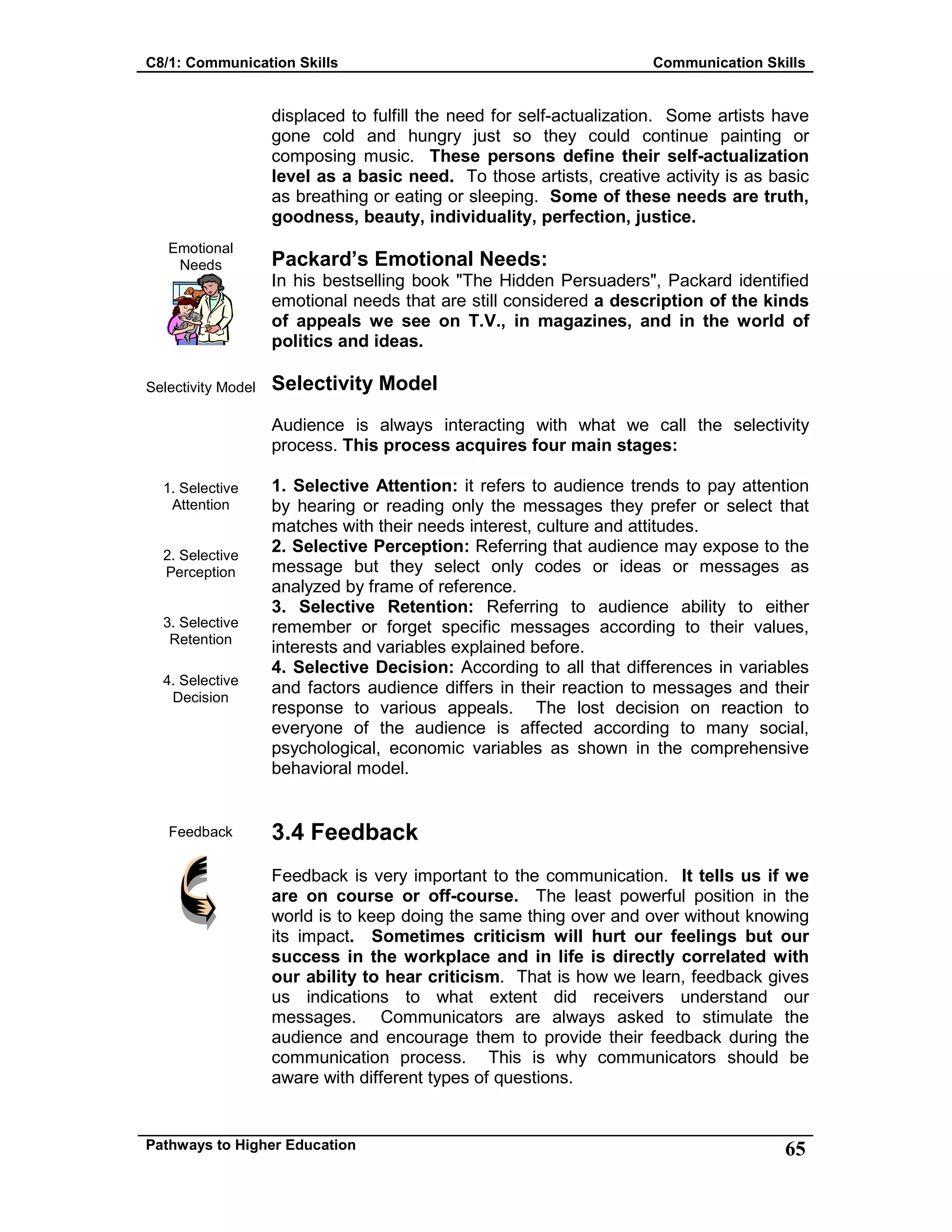 C8/1: Communication Skills Communication Skills
Pathways to Higher Education 65
Emotional
Needs
Selectivity Model
1. Selective
Attention
2. Selective
Perception
3. Selective
Retention
4. Selective
Decision
Feedback
displaced to fulfill the need for self-actualization. Some artists have
gone cold and hungry just so they could continue painting or
composing music. These persons define their self-actualization
level as a basic need. To those artists, creative activity is as basic
as breathing or eating or sleeping. Some of these needs are truth,
goodness, beauty, individuality, perfection, justice.
Packard’s Emotional Needs:
In his bestselling book "The Hidden Persuaders", Packard identified
emotional needs that are still considered a description of the kinds
of appeals we see on T.V., in magazines, and in the world of
politics and ideas.
Selectivity Model
Audience is always interacting with what we call the selectivity
process. This process acquires four main stages:
1. Selective Attention: it refers to audience trends to pay attention
by hearing or reading only the messages they prefer or select that
matches with their needs interest, culture and attitudes.
2. Selective Perception: Referring that audience may expose to the
message but they select only codes or ideas or messages as
analyzed by frame of reference.
3. Selective Retention: Referring to audience ability to either
remember or forget specific messages according to their values,
interests and variables explained before.
4. Selective Decision: According to all that differences in variables
and factors audience differs in their reaction to messages and their
response to various appeals. The lost decision on reaction to
everyone of the audience is affected according to many social,
psychological, economic variables as shown in the comprehensive
behavioral model.
3.4 Feedback
Feedback is very important to the communication. It tells us if we
are on course or off-course. The least powerful position in the
world is to keep doing the same thing over and over without knowing
its impact. Sometimes criticism will hurt our feelings but our
success in the workplace and in life is directly correlated with
our ability to hear criticism. That is how we learn, feedback gives
us indications to what extent did receivers understand our
messages. Communicators are always asked to stimulate the
audience and encourage them to provide their feedback during the
communication process. This is why communicators should be
aware with different types of questions.
 