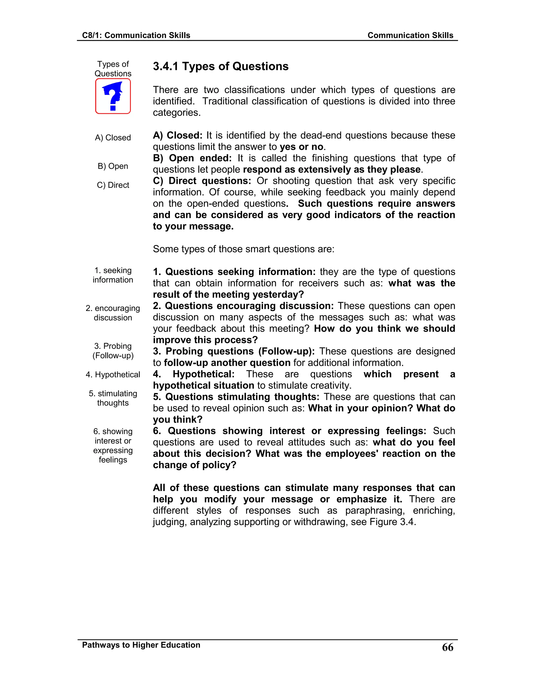 C8/1: Communication Skills Communication Skills
Pathways to Higher Education 66
Types of
Questions
A) Closed
B) Open
C) Direct
1. seeking
information
2. encouraging
discussion
3. Probing
(Follow-up)
4. Hypothetical
5. stimulating
thoughts
6. showing
interest or
expressing
feelings
3.4.1 Types of Questions
There are two classifications under which types of questions are
identified. Traditional classification of questions is divided into three
categories.
A) Closed: It is identified by the dead-end questions because these
questions limit the answer to yes or no.
B) Open ended: It is called the finishing questions that type of
questions let people respond as extensively as they please.
C) Direct questions: Or shooting question that ask very specific
information. Of course, while seeking feedback you mainly depend
on the open-ended questions. Such questions require answers
and can be considered as very good indicators of the reaction
to your message.
Some types of those smart questions are:
1. Questions seeking information: they are the type of questions
that can obtain information for receivers such as: what was the
result of the meeting yesterday?
2. Questions encouraging discussion: These questions can open
discussion on many aspects of the messages such as: what was
your feedback about this meeting? How do you think we should
improve this process?
3. Probing questions (Follow-up): These questions are designed
to follow-up another question for additional information.
4. Hypothetical: These are questions which present a
hypothetical situation to stimulate creativity.
5. Questions stimulating thoughts: These are questions that can
be used to reveal opinion such as: What in your opinion? What do
you think?
6. Questions showing interest or expressing feelings: Such
questions are used to reveal attitudes such as: what do you feel
about this decision? What was the employees' reaction on the
change of policy?
All of these questions can stimulate many responses that can
help you modify your message or emphasize it. There are
different styles of responses such as paraphrasing, enriching,
judging, analyzing supporting or withdrawing, see Figure 3.4.
 