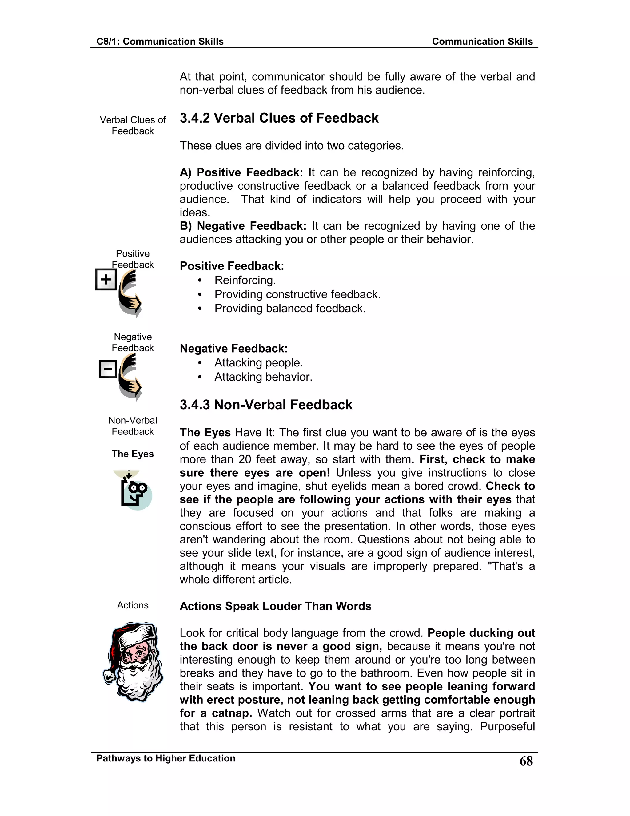 C8/1: Communication Skills Communication Skills
Pathways to Higher Education 68
Verbal Clues of
Feedback
Positive
Feedback
Negative
Feedback
Non-Verbal
Feedback
The Eyes
Actions
At that point, communicator should be fully aware of the verbal and
non-verbal clues of feedback from his audience.
3.4.2 Verbal Clues of Feedback
These clues are divided into two categories.
A) Positive Feedback: It can be recognized by having reinforcing,
productive constructive feedback or a balanced feedback from your
audience. That kind of indicators will help you proceed with your
ideas.
B) Negative Feedback: It can be recognized by having one of the
audiences attacking you or other people or their behavior.
Positive Feedback:
• Reinforcing.
• Providing constructive feedback.
• Providing balanced feedback.
Negative Feedback:
• Attacking people.
• Attacking behavior.
3.4.3 Non-Verbal Feedback
The Eyes Have It: The first clue you want to be aware of is the eyes
of each audience member. It may be hard to see the eyes of people
more than 20 feet away, so start with them. First, check to make
sure there eyes are open! Unless you give instructions to close
your eyes and imagine, shut eyelids mean a bored crowd. Check to
see if the people are following your actions with their eyes that
they are focused on your actions and that folks are making a
conscious effort to see the presentation. In other words, those eyes
aren't wandering about the room. Questions about not being able to
see your slide text, for instance, are a good sign of audience interest,
although it means your visuals are improperly prepared. "That's a
whole different article.
Actions Speak Louder Than Words
Look for critical body language from the crowd. People ducking out
the back door is never a good sign, because it means you're not
interesting enough to keep them around or you're too long between
breaks and they have to go to the bathroom. Even how people sit in
their seats is important. You want to see people leaning forward
with erect posture, not leaning back getting comfortable enough
for a catnap. Watch out for crossed arms that are a clear portrait
that this person is resistant to what you are saying. Purposeful
 