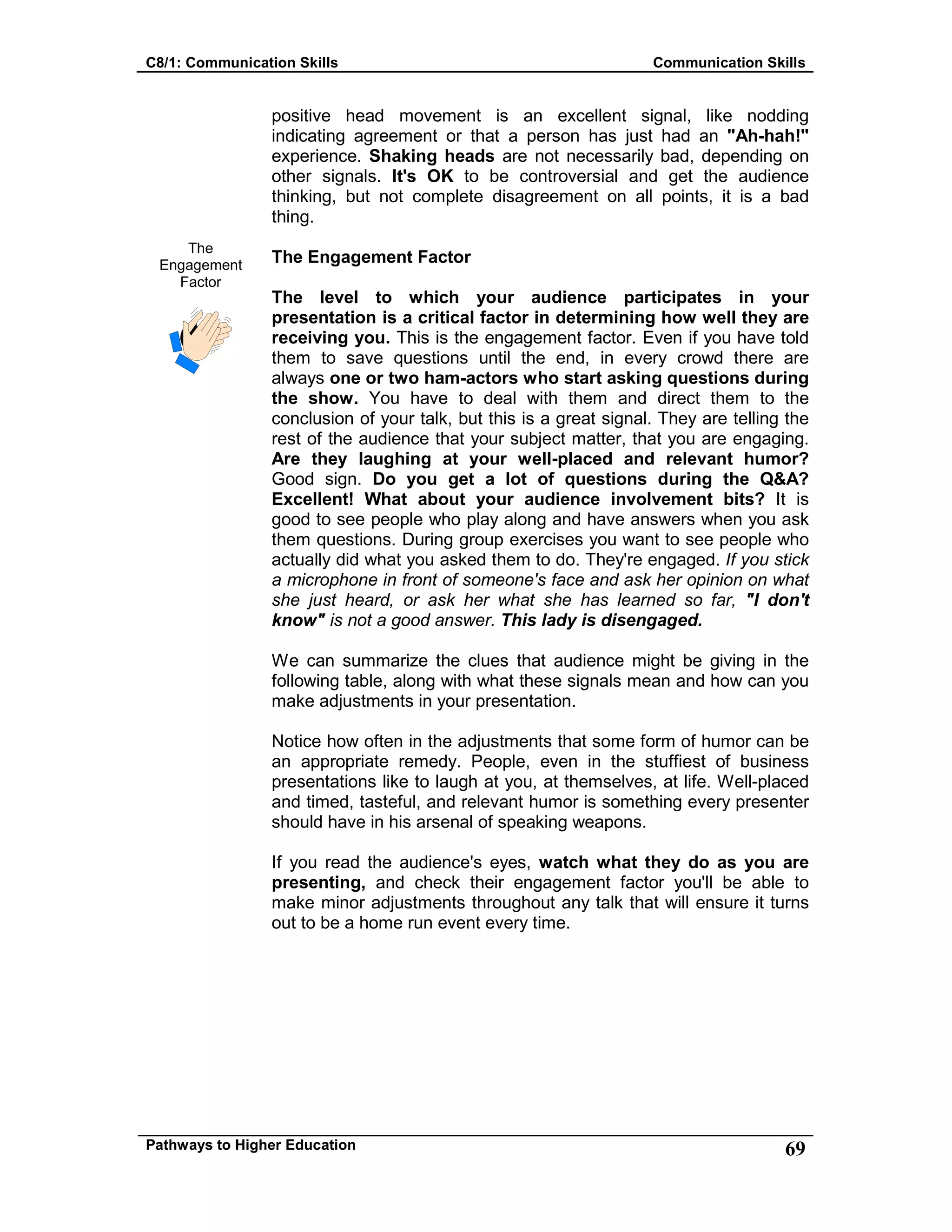 C8/1: Communication Skills Communication Skills
Pathways to Higher Education 69
The
Engagement
Factor
positive head movement is an excellent signal, like nodding
indicating agreement or that a person has just had an "Ah-hah!"
experience. Shaking heads are not necessarily bad, depending on
other signals. It's OK to be controversial and get the audience
thinking, but not complete disagreement on all points, it is a bad
thing.
The Engagement Factor
The level to which your audience participates in your
presentation is a critical factor in determining how well they are
receiving you. This is the engagement factor. Even if you have told
them to save questions until the end, in every crowd there are
always one or two ham-actors who start asking questions during
the show. You have to deal with them and direct them to the
conclusion of your talk, but this is a great signal. They are telling the
rest of the audience that your subject matter, that you are engaging.
Are they laughing at your well-placed and relevant humor?
Good sign. Do you get a lot of questions during the Q&A?
Excellent! What about your audience involvement bits? It is
good to see people who play along and have answers when you ask
them questions. During group exercises you want to see people who
actually did what you asked them to do. They're engaged. If you stick
a microphone in front of someone's face and ask her opinion on what
she just heard, or ask her what she has learned so far, "I don't
know" is not a good answer. This lady is disengaged.
We can summarize the clues that audience might be giving in the
following table, along with what these signals mean and how can you
make adjustments in your presentation.
Notice how often in the adjustments that some form of humor can be
an appropriate remedy. People, even in the stuffiest of business
presentations like to laugh at you, at themselves, at life. Well-placed
and timed, tasteful, and relevant humor is something every presenter
should have in his arsenal of speaking weapons.
If you read the audience's eyes, watch what they do as you are
presenting, and check their engagement factor you'll be able to
make minor adjustments throughout any talk that will ensure it turns
out to be a home run event every time.
 