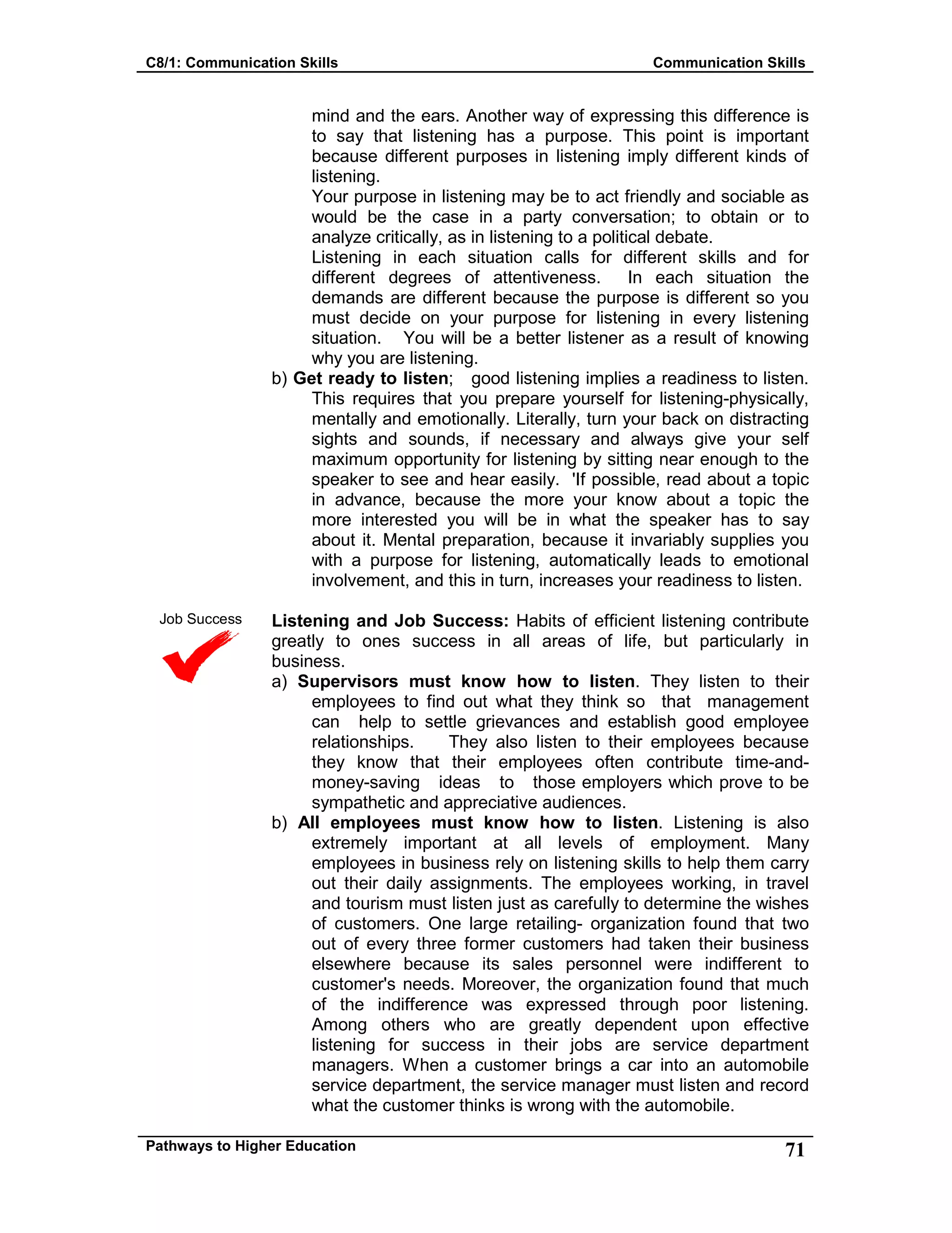 C8/1: Communication Skills Communication Skills
Pathways to Higher Education 71
Job Success
mind and the ears. Another way of expressing this difference is
to say that listening has a purpose. This point is important
because different purposes in listening imply different kinds of
listening.
Your purpose in listening may be to act friendly and sociable as
would be the case in a party conversation; to obtain or to
analyze critically, as in listening to a political debate.
Listening in each situation calls for different skills and for
different degrees of attentiveness. In each situation the
demands are different because the purpose is different so you
must decide on your purpose for listening in every listening
situation. You will be a better listener as a result of knowing
why you are listening.
b) Get ready to listen; good listening implies a readiness to listen.
This requires that you prepare yourself for listening-physically,
mentally and emotionally. Literally, turn your back on distracting
sights and sounds, if necessary and always give your self
maximum opportunity for listening by sitting near enough to the
speaker to see and hear easily. 'If possible, read about a topic
in advance, because the more your know about a topic the
more interested you will be in what the speaker has to say
about it. Mental preparation, because it invariably supplies you
with a purpose for listening, automatically leads to emotional
involvement, and this in turn, increases your readiness to listen.
Listening and Job Success: Habits of efficient listening contribute
greatly to ones success in all areas of life, but particularly in
business.
a) Supervisors must know how to listen. They listen to their
employees to find out what they think so that management
can help to settle grievances and establish good employee
relationships. They also listen to their employees because
they know that their employees often contribute time-and-
money-saving ideas to those employers which prove to be
sympathetic and appreciative audiences.
b) All employees must know how to listen. Listening is also
extremely important at all levels of employment. Many
employees in business rely on listening skills to help them carry
out their daily assignments. The employees working, in travel
and tourism must listen just as carefully to determine the wishes
of customers. One large retailing- organization found that two
out of every three former customers had taken their business
elsewhere because its sales personnel were indifferent to
customer's needs. Moreover, the organization found that much
of the indifference was expressed through poor listening.
Among others who are greatly dependent upon effective
listening for success in their jobs are service department
managers. When a customer brings a car into an automobile
service department, the service manager must listen and record
what the customer thinks is wrong with the automobile.
 