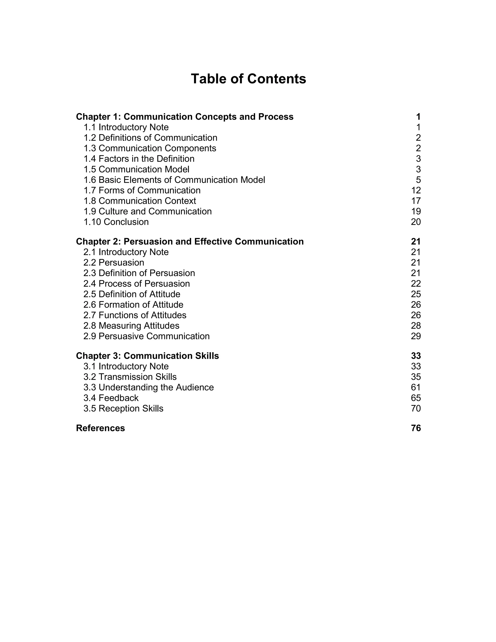 Table of Contents
Chapter 1: Communication Concepts and Process 1
1.1 Introductory Note 1
1.2 Definitions of Communication 2
1.3 Communication Components 2
1.4 Factors in the Definition 3
1.5 Communication Model 3
1.6 Basic Elements of Communication Model 5
1.7 Forms of Communication 12
1.8 Communication Context 17
1.9 Culture and Communication 19
1.10 Conclusion 20
Chapter 2: Persuasion and Effective Communication 21
2.1 Introductory Note 21
2.2 Persuasion 21
2.3 Definition of Persuasion 21
2.4 Process of Persuasion 22
2.5 Definition of Attitude 25
2.6 Formation of Attitude 26
2.7 Functions of Attitudes 26
2.8 Measuring Attitudes 28
2.9 Persuasive Communication 29
Chapter 3: Communication Skills 33
3.1 Introductory Note 33
3.2 Transmission Skills 35
3.3 Understanding the Audience 61
3.4 Feedback 65
3.5 Reception Skills 70
References 76
 