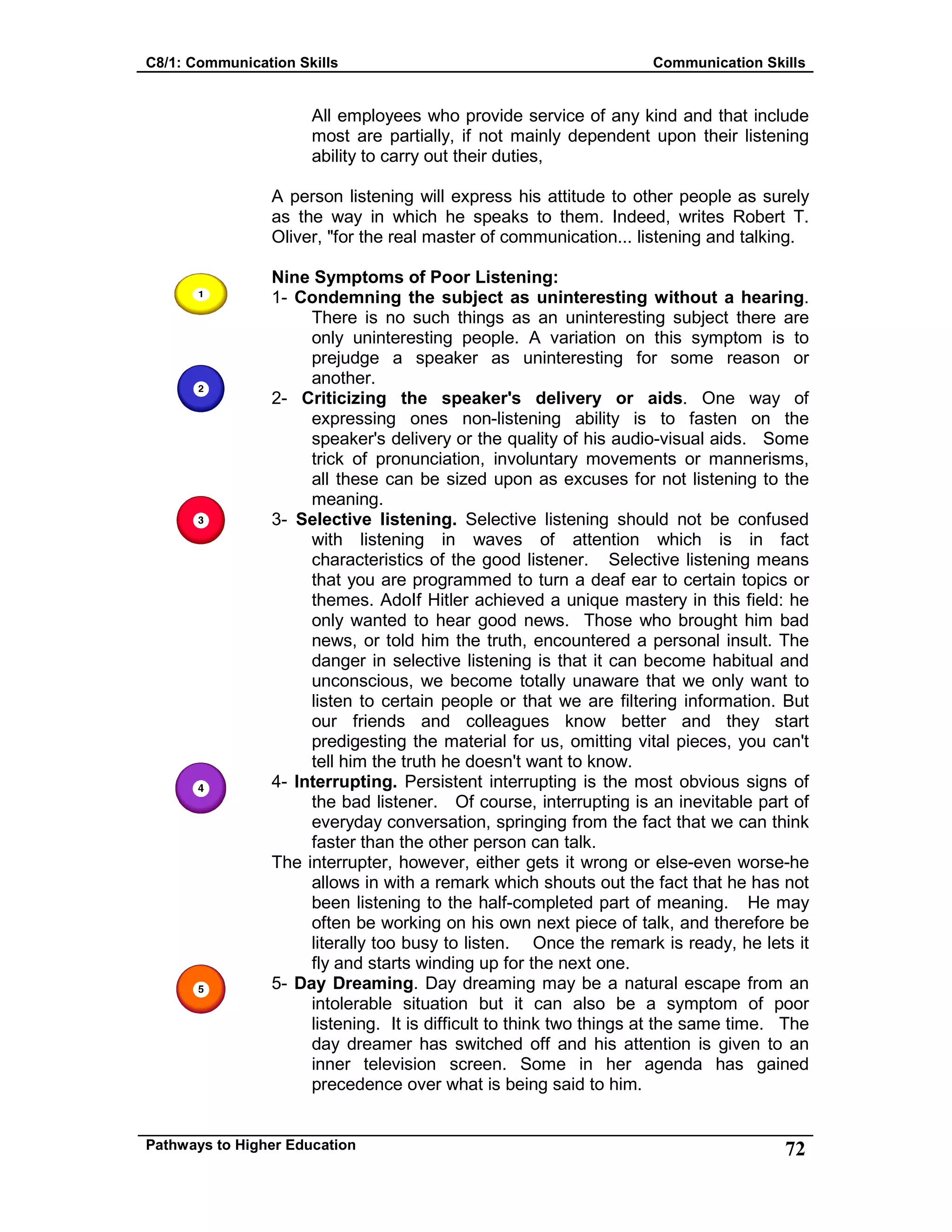 C8/1: Communication Skills Communication Skills
Pathways to Higher Education 72
All employees who provide service of any kind and that include
most are partially, if not mainly dependent upon their listening
ability to carry out their duties,
A person listening will express his attitude to other people as surely
as the way in which he speaks to them. Indeed, writes Robert T.
Oliver, "for the real master of communication... listening and talking.
Nine Symptoms of Poor Listening:
1- Condemning the subject as uninteresting without a hearing.
There is no such things as an uninteresting subject there are
only uninteresting people. A variation on this symptom is to
prejudge a speaker as uninteresting for some reason or
another.
2- Criticizing the speaker's delivery or aids. One way of
expressing ones non-listening ability is to fasten on the
speaker's delivery or the quality of his audio-visual aids. Some
trick of pronunciation, involuntary movements or mannerisms,
all these can be sized upon as excuses for not listening to the
meaning.
3- Selective listening. Selective listening should not be confused
with listening in waves of attention which is in fact
characteristics of the good listener. Selective listening means
that you are programmed to turn a deaf ear to certain topics or
themes. AdoIf Hitler achieved a unique mastery in this field: he
only wanted to hear good news. Those who brought him bad
news, or told him the truth, encountered a personal insult. The
danger in selective listening is that it can become habitual and
unconscious, we become totally unaware that we only want to
listen to certain people or that we are filtering information. But
our friends and colleagues know better and they start
predigesting the material for us, omitting vital pieces, you can't
tell him the truth he doesn't want to know.
4- Interrupting. Persistent interrupting is the most obvious signs of
the bad listener. Of course, interrupting is an inevitable part of
everyday conversation, springing from the fact that we can think
faster than the other person can talk.
The interrupter, however, either gets it wrong or else-even worse-he
allows in with a remark which shouts out the fact that he has not
been listening to the half-completed part of meaning. He may
often be working on his own next piece of talk, and therefore be
literally too busy to listen. Once the remark is ready, he lets it
fly and starts winding up for the next one.
5- Day Dreaming. Day dreaming may be a natural escape from an
intolerable situation but it can also be a symptom of poor
listening. It is difficult to think two things at the same time. The
day dreamer has switched off and his attention is given to an
inner television screen. Some in her agenda has gained
precedence over what is being said to him.
 