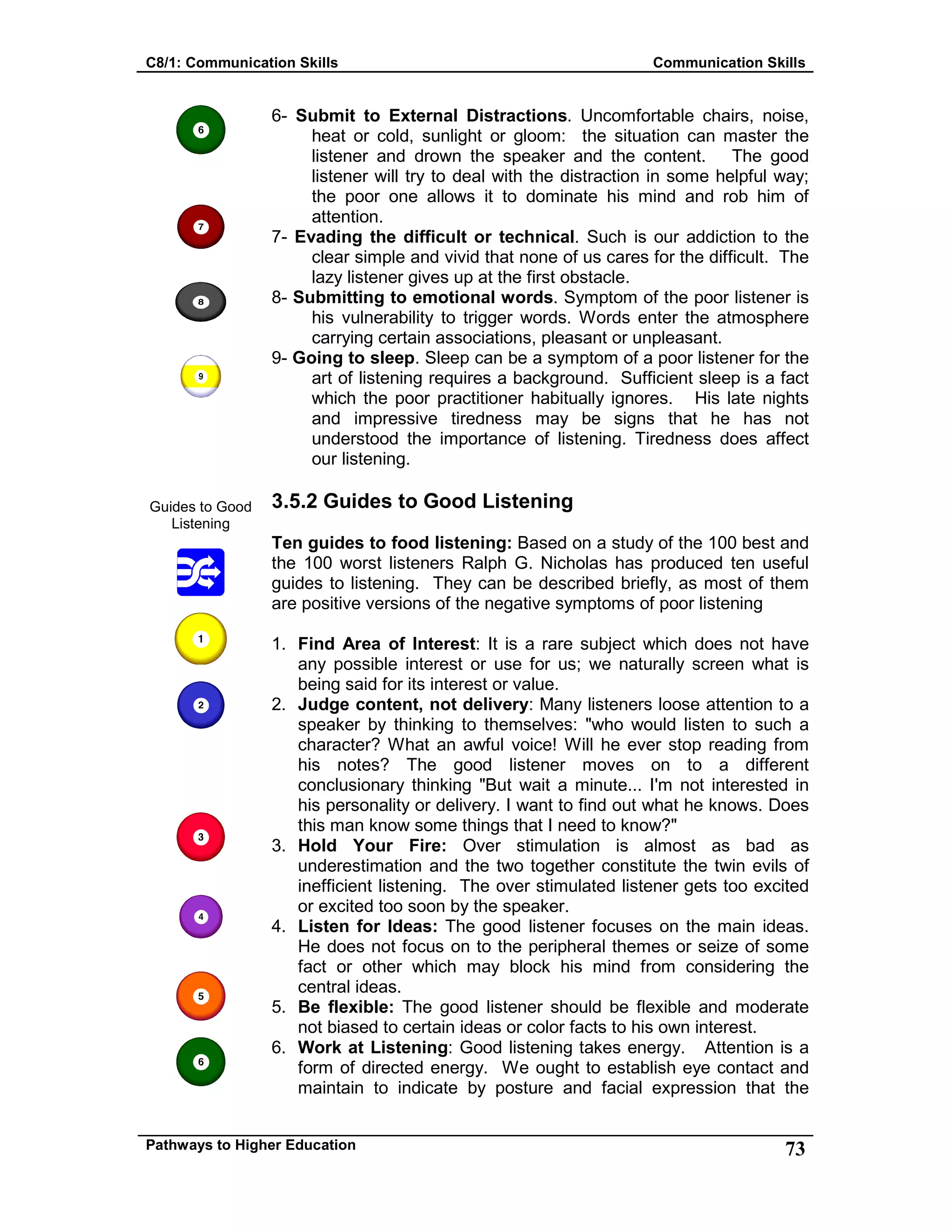 C8/1: Communication Skills Communication Skills
Pathways to Higher Education 73
Guides to Good
Listening
6- Submit to External Distractions. Uncomfortable chairs, noise,
heat or cold, sunlight or gloom: the situation can master the
listener and drown the speaker and the content. The good
listener will try to deal with the distraction in some helpful way;
the poor one allows it to dominate his mind and rob him of
attention.
7- Evading the difficult or technical. Such is our addiction to the
clear simple and vivid that none of us cares for the difficult. The
lazy listener gives up at the first obstacle.
8- Submitting to emotional words. Symptom of the poor listener is
his vulnerability to trigger words. Words enter the atmosphere
carrying certain associations, pleasant or unpleasant.
9- Going to sleep. Sleep can be a symptom of a poor listener for the
art of listening requires a background. Sufficient sleep is a fact
which the poor practitioner habitually ignores. His late nights
and impressive tiredness may be signs that he has not
understood the importance of listening. Tiredness does affect
our listening.
3.5.2 Guides to Good Listening
Ten guides to food listening: Based on a study of the 100 best and
the 100 worst listeners Ralph G. Nicholas has produced ten useful
guides to listening. They can be described briefly, as most of them
are positive versions of the negative symptoms of poor listening
1. Find Area of Interest: It is a rare subject which does not have
any possible interest or use for us; we naturally screen what is
being said for its interest or value.
2. Judge content, not delivery: Many listeners loose attention to a
speaker by thinking to themselves: "who would listen to such a
character? What an awful voice! Will he ever stop reading from
his notes? The good listener moves on to a different
conclusionary thinking "But wait a minute... I'm not interested in
his personality or delivery. I want to find out what he knows. Does
this man know some things that I need to know?"
3. Hold Your Fire: Over stimulation is almost as bad as
underestimation and the two together constitute the twin evils of
inefficient listening. The over stimulated listener gets too excited
or excited too soon by the speaker.
4. Listen for Ideas: The good listener focuses on the main ideas.
He does not focus on to the peripheral themes or seize of some
fact or other which may block his mind from considering the
central ideas.
5. Be flexible: The good listener should be flexible and moderate
not biased to certain ideas or color facts to his own interest.
6. Work at Listening: Good listening takes energy. Attention is a
form of directed energy. We ought to establish eye contact and
maintain to indicate by posture and facial expression that the
 