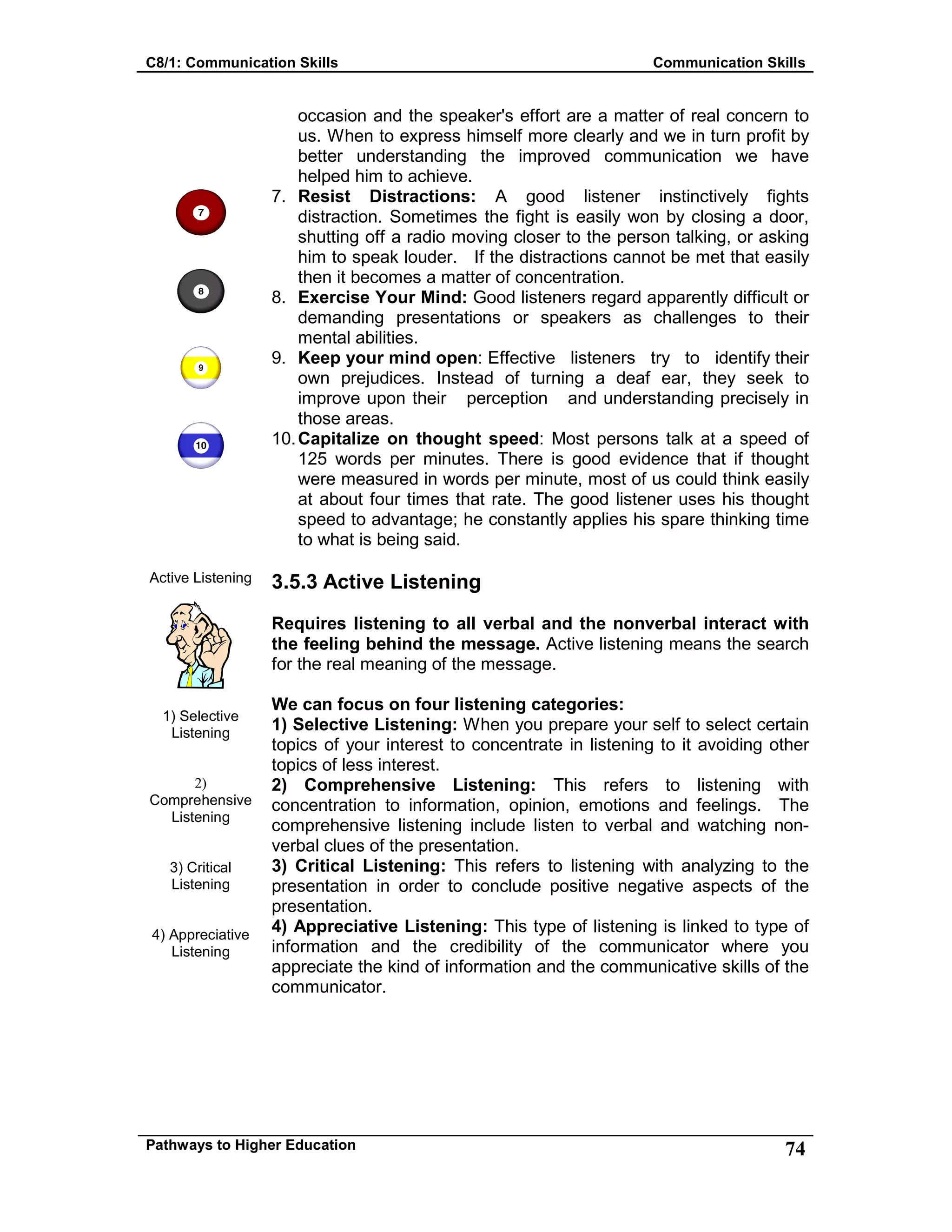 C8/1: Communication Skills Communication Skills
Pathways to Higher Education 74
Active Listening
1) Selective
Listening
2)
Comprehensive
Listening
3) Critical
Listening
4) Appreciative
Listening
occasion and the speaker's effort are a matter of real concern to
us. When to express himself more clearly and we in turn profit by
better understanding the improved communication we have
helped him to achieve.
7. Resist Distractions: A good listener instinctively fights
distraction. Sometimes the fight is easily won by closing a door,
shutting off a radio moving closer to the person talking, or asking
him to speak louder. If the distractions cannot be met that easily
then it becomes a matter of concentration.
8. Exercise Your Mind: Good listeners regard apparently difficult or
demanding presentations or speakers as challenges to their
mental abilities.
9. Keep your mind open: Effective listeners try to identify their
own prejudices. Instead of turning a deaf ear, they seek to
improve upon their perception and understanding precisely in
those areas.
10.Capitalize on thought speed: Most persons talk at a speed of
125 words per minutes. There is good evidence that if thought
were measured in words per minute, most of us could think easily
at about four times that rate. The good listener uses his thought
speed to advantage; he constantly applies his spare thinking time
to what is being said.
3.5.3 Active Listening
Requires listening to all verbal and the nonverbal interact with
the feeling behind the message. Active listening means the search
for the real meaning of the message.
We can focus on four listening categories:
1) Selective Listening: When you prepare your self to select certain
topics of your interest to concentrate in listening to it avoiding other
topics of less interest.
2) Comprehensive Listening: This refers to listening with
concentration to information, opinion, emotions and feelings. The
comprehensive listening include listen to verbal and watching non-
verbal clues of the presentation.
3) Critical Listening: This refers to listening with analyzing to the
presentation in order to conclude positive negative aspects of the
presentation.
4) Appreciative Listening: This type of listening is linked to type of
information and the credibility of the communicator where you
appreciate the kind of information and the communicative skills of the
communicator.
 
