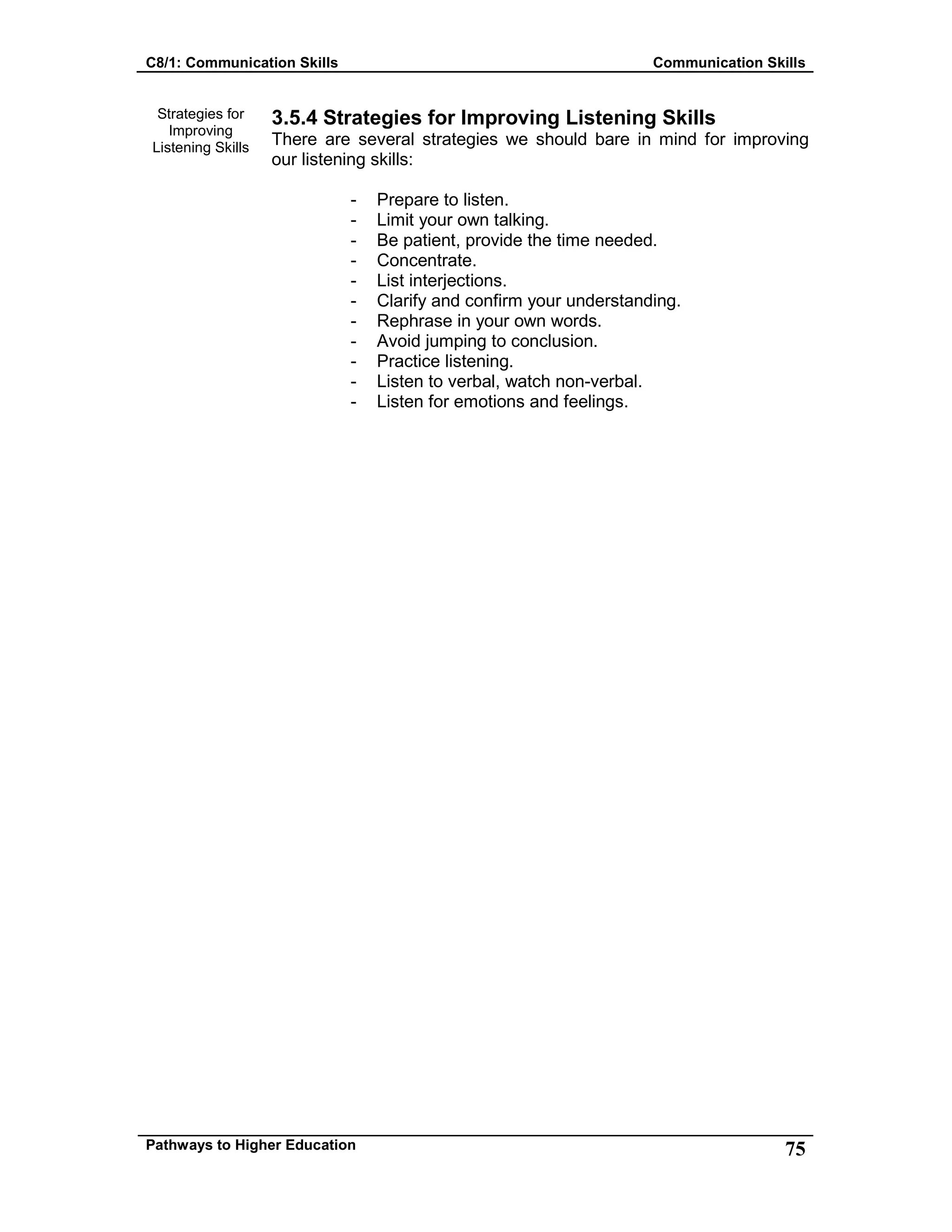 C8/1: Communication Skills Communication Skills
Pathways to Higher Education 75
Strategies for
Improving
Listening Skills
3.5.4 Strategies for Improving Listening Skills
There are several strategies we should bare in mind for improving
our listening skills:
- Prepare to listen.
- Limit your own talking.
- Be patient, provide the time needed.
- Concentrate.
- List interjections.
- Clarify and confirm your understanding.
- Rephrase in your own words.
- Avoid jumping to conclusion.
- Practice listening.
- Listen to verbal, watch non-verbal.
- Listen for emotions and feelings.
 