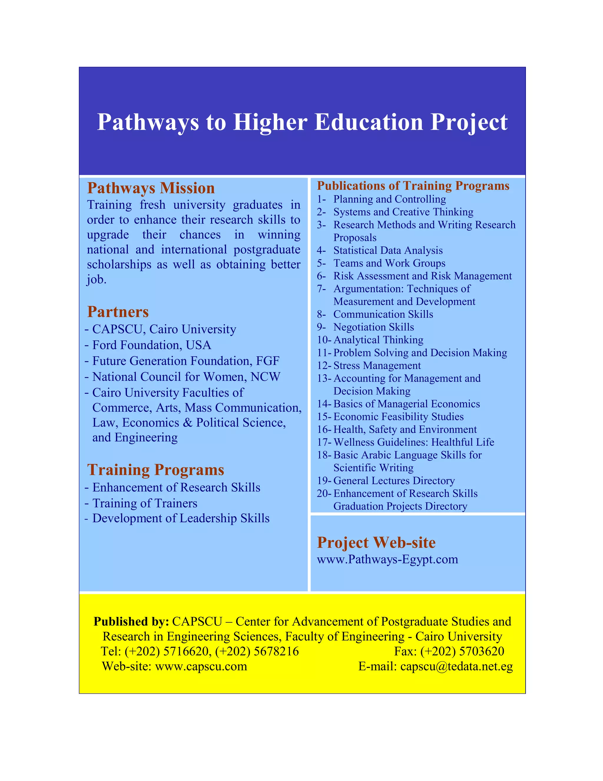 Pathways to Higher Education Project
Publications of Training Programs
1- Planning and Controlling
2- Systems and Creative Thinking
3- Research Methods and Writing Research
Proposals
4- Statistical Data Analysis
5- Teams and Work Groups
6- Risk Assessment and Risk Management
7- Argumentation: Techniques of
Measurement and Development
8- Communication Skills
9- Negotiation Skills
10- Analytical Thinking
11- Problem Solving and Decision Making
12- Stress Management
13- Accounting for Management and
Decision Making
14- Basics of Managerial Economics
15- Economic Feasibility Studies
16- Health, Safety and Environment
17- Wellness Guidelines: Healthful Life
18- Basic Arabic Language Skills for
Scientific Writing
19- General Lectures Directory
20- Enhancement of Research Skills
Graduation Projects Directory
Project Web-site
www.Pathways-Egypt.com
Pathways Mission
Training fresh university graduates in
order to enhance their research skills to
upgrade their chances in winning
national and international postgraduate
scholarships as well as obtaining better
job.
Partners
−CAPSCU, Cairo University
−Ford Foundation, USA
−Future Generation Foundation, FGF
−National Council for Women, NCW
−Cairo University Faculties of
Commerce, Arts, Mass Communication,
Law, Economics & Political Science,
and Engineering
Training Programs
−Enhancement of Research Skills
−Training of Trainers
− Development of Leadership Skills
Published by: CAPSCU – Center for Advancement of Postgraduate Studies and
Research in Engineering Sciences, Faculty of Engineering - Cairo University
Tel: (+202) 5716620, (+202) 5678216 Fax: (+202) 5703620
Web-site: www.capscu.com E-mail: capscu@tedata.net.eg
 