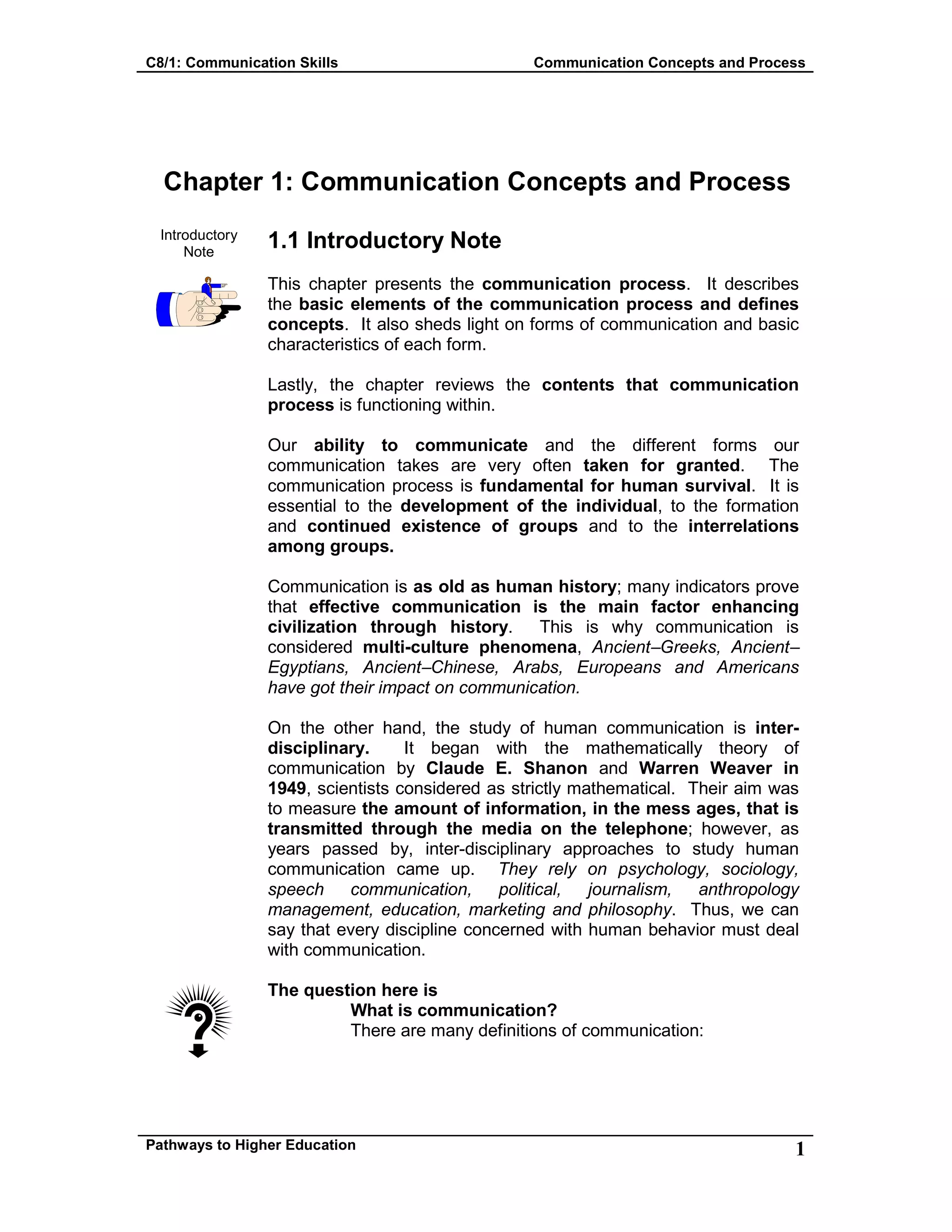 C8/1: Communication Skills Communication Concepts and Process
Pathways to Higher Education 1
Chapter 1: Communication Concepts and Process
Introductory
Note
1.1 Introductory Note
This chapter presents the communication process. It describes
the basic elements of the communication process and defines
concepts. It also sheds light on forms of communication and basic
characteristics of each form.
Lastly, the chapter reviews the contents that communication
process is functioning within.
Our ability to communicate and the different forms our
communication takes are very often taken for granted. The
communication process is fundamental for human survival. It is
essential to the development of the individual, to the formation
and continued existence of groups and to the interrelations
among groups.
Communication is as old as human history; many indicators prove
that effective communication is the main factor enhancing
civilization through history. This is why communication is
considered multi-culture phenomena, Ancient–Greeks, Ancient–
Egyptians, Ancient–Chinese, Arabs, Europeans and Americans
have got their impact on communication.
On the other hand, the study of human communication is inter-
disciplinary. It began with the mathematically theory of
communication by Claude E. Shanon and Warren Weaver in
1949, scientists considered as strictly mathematical. Their aim was
to measure the amount of information, in the mess ages, that is
transmitted through the media on the telephone; however, as
years passed by, inter-disciplinary approaches to study human
communication came up. They rely on psychology, sociology,
speech communication, political, journalism, anthropology
management, education, marketing and philosophy. Thus, we can
say that every discipline concerned with human behavior must deal
with communication.
The question here is
What is communication?
There are many definitions of communication:
 