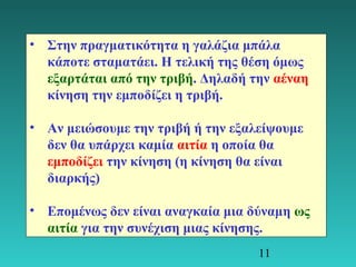 • Στην πραγματικότητα η γαλάζια μπάλα 
κάποτε σταματάει. Η τελική της θέση όμως 
εξαρτάται από την τριβή. Δηλαδή την αέναη 
κίνηση την εμποδίζει η τριβή. 
• Αν μειώσουμε την τριβή ή την εξαλείψουμε 
δεν θα υπάρχει καμία αιτία η οποία θα 
εμποδίζει την κίνηση (η κίνηση θα είναι 
διαρκής) 
• Επομένως δεν είναι αναγκαία μια δύναμη ως 
αιτία για την συνέχιση μιας κίνησης. 
11 
 