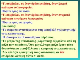 •Τι συμβαίνει, σε έναν όρθιο επιβάτη, όταν ξεκινά 
απότομα το λεωφορείο; 
Πέφτει προς τα πίσω. 
•Τι συμβαίνει, σε έναν όρθιο επιβάτη, όταν σταματά 
απότομα κινούμενο λεωφορείο; 
Πέφτει προς τα εμπρός. 
Γαλιλαίος: 
•Τα σώματα αντιστέκονται στη μεταβολή της κινητικής 
τους κατάστασης. 
•Η ιδιότητα αυτή ονομάζεται αδράνεια. 
•Το μέτρο της αντίστασης (αδράνειας) εξαρτάται από τη 
μάζα των σωμάτων. Όσο μεγαλύτερη μάζα έχουν τόσο 
δυσκολότερα μεταβάλλεται η κινητική τους κατάσταση. 
•Δεν αλλάζει η κινητική τους κατάσταση αν δεν 
επιδράσει δύναμη πάνω σ’ αυτά. 
12 
 