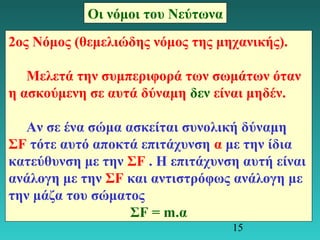 15 
Οι νόμοι του Νεύτωνα 
2ος Νόμος (θεμελιώδης νόμος της μηχανικής). 
Μελετά την συμπεριφορά των σωμάτων όταν 
η ασκούμενη σε αυτά δύναμη δεν είναι μηδέν. 
Αν σε ένα σώμα ασκείται συνολική δύναμη 
ΣF τότε αυτό αποκτά επιτάχυνση α με την ίδια 
κατεύθυνση με την ΣF . Η επιτάχυνση αυτή είναι 
ανάλογη με την ΣF και αντιστρόφως ανάλογη με 
την μάζα του σώματος 
ΣF = m.α 
 
