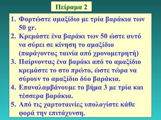 16 
Πείραμα 2 
1. Φορτώστε αμαξίδιο με τρία βαράκια των 
50 gr. 
2. Κρεμάστε ένα βαράκι των 50 ώστε αυτό 
να σύρει σε κίνηση το αμαξίδιο 
(παράγοντας ταινία από χρονομετρητή) 
3. Παίρνοντας ένα βαράκι από το αμαξίδιο 
κρεμάστε το στο πρώτο, ώστε τώρα να 
σύρουν το αμαξίδιο δύο βαράκια. 
4. Επαναλαμβάνουμε το βήμα 3 με τρία και 
τέσσερα βαράκια. 
5. Από τις χαρτοταινίες υπολογίστε κάθε 
φορά την επιτάχυνση. 
 